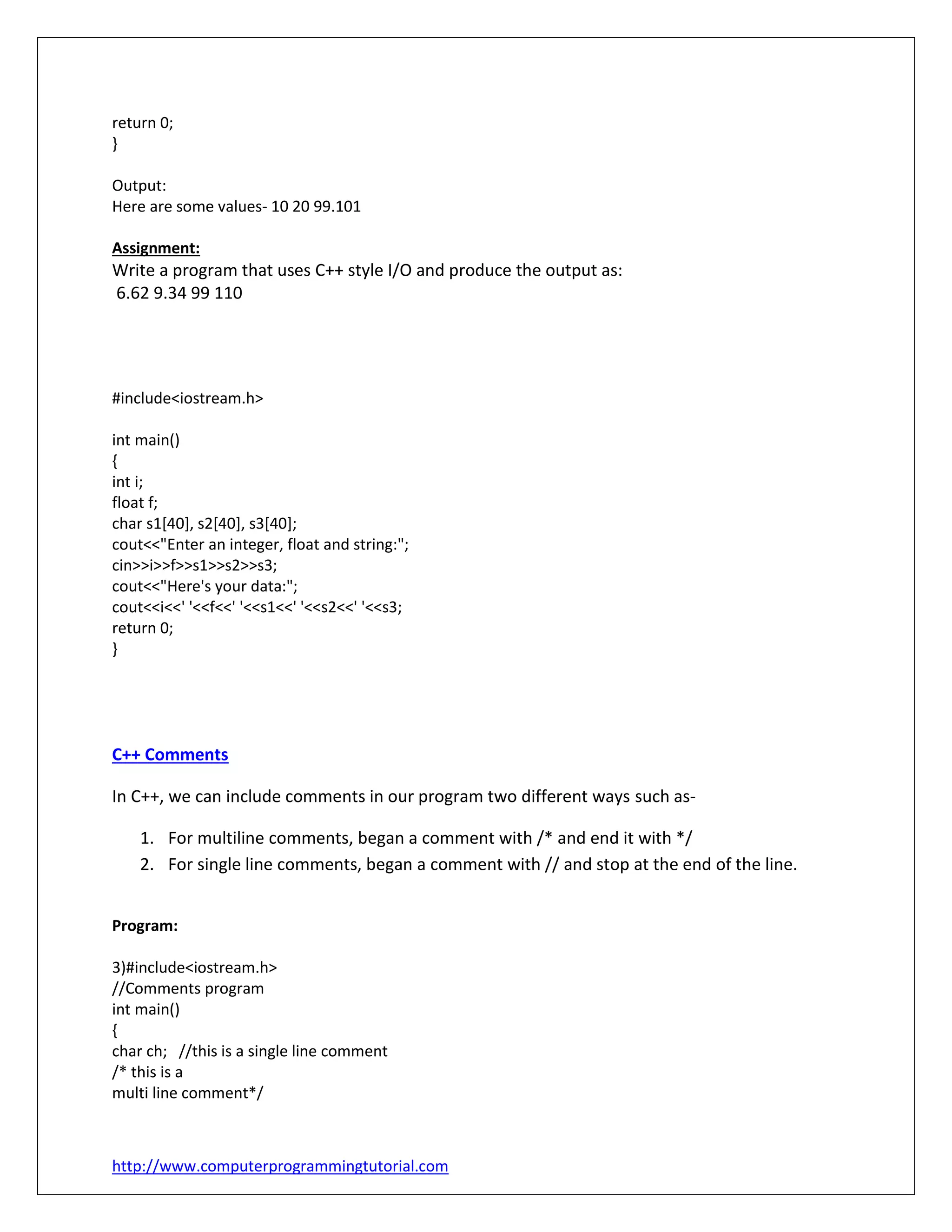 http://www.computerprogrammingtutorial.com
return 0;
}
Output:
Here are some values- 10 20 99.101
Assignment:
Write a program that uses C++ style I/O and produce the output as:
6.62 9.34 99 110
#include<iostream.h>
int main()
{
int i;
float f;
char s1[40], s2[40], s3[40];
cout<<"Enter an integer, float and string:";
cin>>i>>f>>s1>>s2>>s3;
cout<<"Here's your data:";
cout<<i<<' '<<f<<' '<<s1<<' '<<s2<<' '<<s3;
return 0;
}
C++ Comments
In C++, we can include comments in our program two different ways such as-
1. For multiline comments, began a comment with /* and end it with */
2. For single line comments, began a comment with // and stop at the end of the line.
Program:
3)#include<iostream.h>
//Comments program
int main()
{
char ch; //this is a single line comment
/* this is a
multi line comment*/
 