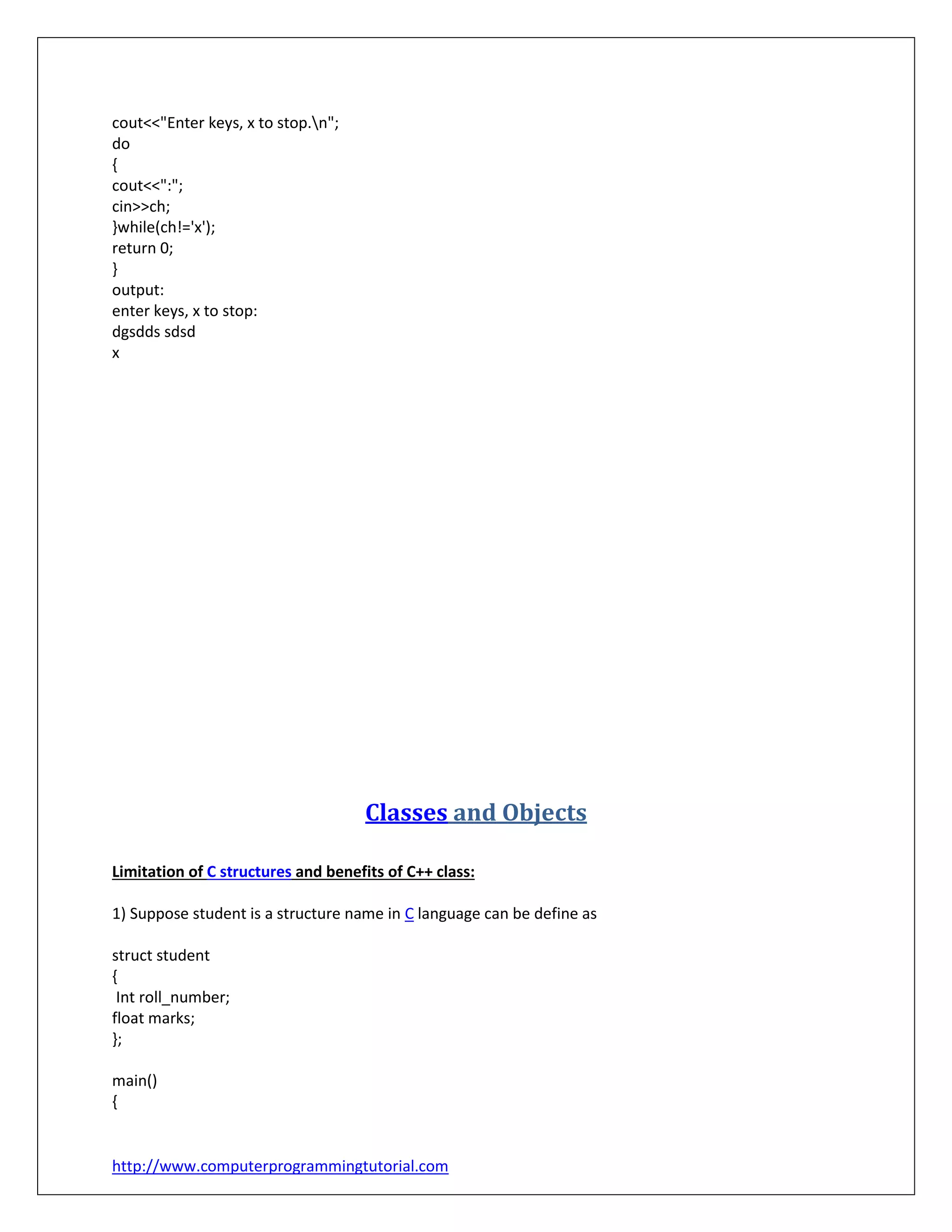 http://www.computerprogrammingtutorial.com
cout<<"Enter keys, x to stop.n";
do
{
cout<<":";
cin>>ch;
}while(ch!='x');
return 0;
}
output:
enter keys, x to stop:
dgsdds sdsd
x
Classes and Objects
Limitation of C structures and benefits of C++ class:
1) Suppose student is a structure name in C language can be define as
struct student
{
Int roll_number;
float marks;
};
main()
{
 