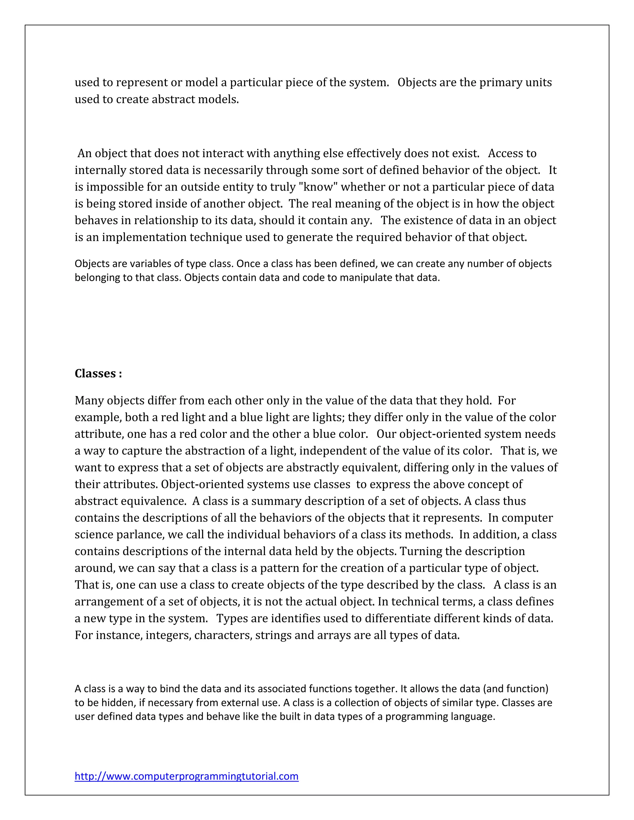 http://www.computerprogrammingtutorial.com
used to represent or model a particular piece of the system. Objects are the primary units
used to create abstract models.
An object that does not interact with anything else effectively does not exist. Access to
internally stored data is necessarily through some sort of defined behavior of the object. It
is impossible for an outside entity to truly "know" whether or not a particular piece of data
is being stored inside of another object. The real meaning of the object is in how the object
behaves in relationship to its data, should it contain any. The existence of data in an object
is an implementation technique used to generate the required behavior of that object.
Objects are variables of type class. Once a class has been defined, we can create any number of objects
belonging to that class. Objects contain data and code to manipulate that data.
Classes :
Many objects differ from each other only in the value of the data that they hold. For
example, both a red light and a blue light are lights; they differ only in the value of the color
attribute, one has a red color and the other a blue color. Our object-oriented system needs
a way to capture the abstraction of a light, independent of the value of its color. That is, we
want to express that a set of objects are abstractly equivalent, differing only in the values of
their attributes. Object-oriented systems use classes to express the above concept of
abstract equivalence. A class is a summary description of a set of objects. A class thus
contains the descriptions of all the behaviors of the objects that it represents. In computer
science parlance, we call the individual behaviors of a class its methods. In addition, a class
contains descriptions of the internal data held by the objects. Turning the description
around, we can say that a class is a pattern for the creation of a particular type of object.
That is, one can use a class to create objects of the type described by the class. A class is an
arrangement of a set of objects, it is not the actual object. In technical terms, a class defines
a new type in the system. Types are identifies used to differentiate different kinds of data.
For instance, integers, characters, strings and arrays are all types of data.
A class is a way to bind the data and its associated functions together. It allows the data (and function)
to be hidden, if necessary from external use. A class is a collection of objects of similar type. Classes are
user defined data types and behave like the built in data types of a programming language.
 