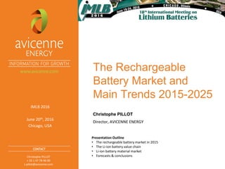 The Rechargeable
Battery Market and
Main Trends 2015-2025
Director, AVICENNE ENERGY
Christophe PILLOT
IMLB 2016
June 20th, 2016
Chicago, USA
Christophe PILLOT
+ 33 1 47 78 46 00
c.pillot@avicenne.com
Presentation Outline
• The rechargeable battery market in 2015
• The Li-ion battery value chain
• Li-ion battery material market
• Forecasts & conclusions
 