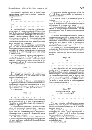 Diário da República, 1.ª série—N.º 169—3 de setembro de 2013 5455
c) Número do documento legal de identificação
pessoal, data e respetivo serviço emissor e número de
identificação fiscal;
d) . . . . . . . . . . . . . . . . . . . . . . . . . . . . . . . . . . . . . . .
e) (Revogada.)
f) . . . . . . . . . . . . . . . . . . . . . . . . . . . . . . . . . . . . . . .
2 — . . . . . . . . . . . . . . . . . . . . . . . . . . . . . . . . . . . . .
3 — . . . . . . . . . . . . . . . . . . . . . . . . . . . . . . . . . . . . .
4 — . . . . . . . . . . . . . . . . . . . . . . . . . . . . . . . . . . . . .
5 — Quando o agente da autoridade não puder iden-
tificar o autor da contraordenação e verificar que o ti-
tular do documento de identificação é pessoa coletiva,
deve esta ser notificada para, no prazo de 15 dias úteis,
proceder à identificação do condutor, ou, no caso de
existir aluguer operacional do veículo, aluguer de longa
duração ou locação financeira, do locatário, com todos
os elementos constantes do n.º 1 sob pena de o processo
correr contra ela, nos termos do n.º 2.
6 — A pessoa coletiva, sempre que seja notificada
para tal, deve, no prazo de 15 dias úteis, proceder à
identificação de quem conduzia o veículo no momento
da prática da infração, indicando todos os elementos
constantes do n.º 1, sob pena do processo correr contra
a pessoa coletiva.
7 — No caso de existir aluguer operacional do veí-
culo, aluguer de longa duração ou locação financeira,
quando for identificado o locatário, é este notificado para
proceder à identificação do condutor, nos termos do nú-
mero anterior, sob pena de o processo correr contra ele.
8 — (Anterior n.º 7.)
Artigo 172.º
[…]
1 — . . . . . . . . . . . . . . . . . . . . . . . . . . . . . . . . . . . . .
2 — A opção de pagamento pelo mínimo deve
verificar-se no prazo de 15 dias úteis a contar da data
da notificação para o efeito.
3 — (Anterior n.º 4.)
4 — Sem prejuízo do disposto no número anterior,
o pagamento voluntário da coima determina o arquiva-
mento do processo, salvo se à contraordenação for apli-
cável sanção acessória, caso em que prossegue restrito à
aplicação da mesma, ou se for apresentada defesa.
5 — (Revogado.)
Artigo 173.º
[…]
1 — Quando a notificação for efetuada no ato da veri-
ficação da contraordenação, o infrator deve, de imediato
ou no prazo máximo de 48 horas, prestar depósito de
valor igual ao mínimo da coima prevista para a contra-
ordenação imputada.
2 — Quando o infrator for notificado da contraorde-
nação por via postal e não pretender efetuar o pagamento
voluntário imediato da coima, deve, no prazo máximo
de 48 horas após a respetiva notificação, prestar depó-
sito de valor igual ao mínimo da coima prevista para a
contraordenação praticada.
3 — Os depósitos referidos nos n.os
1 e 2 destinam-se
a garantir o pagamento da coima em que o infrator possa
vir a ser condenado, sendo devolvido se não houver
lugar a condenação.
4 — Se não for prestado depósito nos termos dos
n.os
1 e 2, devem ser apreendidos provisoriamente os
seguintes documentos:
a) O título de condução, se a sanção respeitar ao
condutor;
b) O título de identificação do veículo e o título de
registo de propriedade, se a sanção respeitar ao titular
do documento de identificação do veículo;
c) Todos os documentos referidos nas alíneas an-
teriores, se a sanção respeitar ao condutor e este for,
simultaneamente, titular do documento de identificação
do veículo.
5 — No caso previsto no número anterior devem ser
emitidas guias de substituição dos documentos apre-
endidos, com validade pelo tempo julgado necessário
e renováveis até à conclusão do processo, devendo os
mesmos ser devolvidos ao infrator se entretanto for
efetuado pagamento nos termos do artigo anterior ou
depósito nos termos dos n.os
1 e 2.
6 — No caso de ser prestado depósito e não ser apre-
sentada defesa dentro do prazo estipulado para o efeito,
o depósito efetuado converte-se automaticamente em
pagamento, com os efeitos previstos no n.º 4 do artigo
anterior.
Artigo 174.º
[…]
1 — . . . . . . . . . . . . . . . . . . . . . . . . . . . . . . . . . . . . .
2 — . . . . . . . . . . . . . . . . . . . . . . . . . . . . . . . . . . . . .
3 — . . . . . . . . . . . . . . . . . . . . . . . . . . . . . . . . . . . . .
4 — . . . . . . . . . . . . . . . . . . . . . . . . . . . . . . . . . . . . .
5 — Se o pagamento não for efetuado no prazo
referido no n.º 3, procede-se à apreensão do veículo,
devendo a entidade autuante remeter os documentos
apreendidos para a unidade desconcentrada da Guarda
Nacional Republicana ou da Polícia de Segurança Pú-
blica da área onde foi realizada a ação de fiscalização,
que asseguram, em colaboração com aANSR, a intera-
ção presencial com os cidadãos no âmbito do processo
contraordenacional rodoviário.
6 — . . . . . . . . . . . . . . . . . . . . . . . . . . . . . . . . . . . . .
7 — . . . . . . . . . . . . . . . . . . . . . . . . . . . . . . . . . . . . .
Artigo 175.º
Comunicação da infração e direito
de audição e defesa do arguido
1 — . . . . . . . . . . . . . . . . . . . . . . . . . . . . . . . . . . . . .
a) . . . . . . . . . . . . . . . . . . . . . . . . . . . . . . . . . . . . . . .
b) . . . . . . . . . . . . . . . . . . . . . . . . . . . . . . . . . . . . . . .
c) . . . . . . . . . . . . . . . . . . . . . . . . . . . . . . . . . . . . . . .
d) Do prazo concedido e do local para a apresentação
da defesa, bem como do prazo e local para apresentação
do requerimento para atenuação especial ou suspensão
da sanção acessória;
e) Da possibilidade de pagamento voluntário da coima
pelo mínimo, nos termos e com os efeitos referidos no
artigo 172.º, do prazo e modo de o efetuar, bem como
das consequências do não pagamento;
f) Da possibilidade de requerer o pagamento da coima
em prestações, no local e prazo indicados para a apre-
sentação da defesa;
g) [Anterior alínea f).]
 