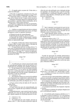5456 Diário da República, 1.ª série—N.º 169—3 de setembro de 2013
2 — O arguido pode, no prazo de 15 dias úteis, a
contar da notificação:
a) Proceder ao pagamento voluntário da coima, nos
termos e com os efeitos estabelecidos no artigo 172.º;
b) Apresentar defesa e, querendo, indicar testemu-
nhas, até ao limite de três, e outros meios de prova;
c) Requerer atenuação especial ou suspensão da san-
ção acessória e, querendo, indicar testemunhas, até ao
limite de três, e outros meios de prova;
d) Requerer o pagamento da coima em prestações,
desde que o valor mínimo da coima aplicável seja igual
ou superior a € 200.
3 — Adefesa e os requerimentos previstos no número
anterior devem ser apresentados por escrito, em língua
portuguesa e conter os seguintes elementos:
a) Número do auto de contraordenação;
b) Identificação do arguido, através do nome;
c) Exposição dos factos, fundamentação e pedido;
d) Assinatura do arguido ou, caso existam, do man-
datário ou representante legal.
4 — O arguido, na defesa deve indicar expressamente
os factos sobre os quais incide a prova, sob pena de
indeferimento das provas apresentadas.
5 — O requerimento previsto na alínea d) do n.º 2,
bem como os requerimentos para consulta do processo
ou para identificação do autor da contraordenação nos
termos do n.º 3 do artigo 171.º, devem ser apresenta-
dos em impresso de modelo aprovado por despacho do
presidente da ANSR.
Artigo 176.º
[…]
1 — . . . . . . . . . . . . . . . . . . . . . . . . . . . . . . . . . . . . .
2 — . . . . . . . . . . . . . . . . . . . . . . . . . . . . . . . . . . . . .
3 — A notificação por contacto pessoal pode ainda
ser utilizada para qualquer outro ato do processo se o
notificando for encontrado pela entidade competente.
4 — Se não for possível, no ato de autuação, proceder
nos termos do n.º 2 ou se estiver em causa qualquer
outro ato, a notificação pode ser efetuada através de
carta registada com aviso de receção, expedida para o
domicílio ou sede do notificando.
5 — (Anterior n.º 4.)
6 — Nas infrações relativas ao exercício da condução
ou às disposições que condicionem a admissão do veí-
culo ao trânsito nas vias públicas, considera-se domicílio
do notificando, para efeitos do disposto nos n.os
4 e 5:
a) O que consta na base de dados da AT como do-
micílio fiscal;
b) (Revogada.)
c) O que conste dos autos de contraordenação, nos
casos em que o arguido não seja residente no território
nacional;
d) Subsidiariamente, o que conste do auto de contra-
ordenação, nos casos em que este tenha sido indicado
pelo arguido aquando da notificação pessoal do auto.
7 — (Anterior n.º 6.)
8 — (Anterior n.º 7.)
9 — Na notificação por carta simples, prevista na
alínea c) do n.º 1, deve ser junta ao processo cópia do
ofício de envio da notificação com a indicação da data
da expedição e do domicílio para o qual foi enviada,
considerando-se a notificação efetuada no quinto dia
posterior à data indicada, cominação que deve constar
do ato de notificação.
10 — (Anterior n.º 9.)
11 — (Anterior n.º 10.)
Artigo 182.º
[…]
1 — . . . . . . . . . . . . . . . . . . . . . . . . . . . . . . . . . . . . .
2 — Não é admitida a prorrogação do prazo de pa-
gamento, salvo quando haja deferimento do pedido de
pagamento da coima em prestações, devendo este ser
efetuado no prazo fixado para o efeito.
3 — Sendo aplicada sanção acessória, o seu cum-
primento deve ser iniciado no prazo previsto no n.º 1,
do seguinte modo:
a) [Anterior alínea a) do n.º 2.]
b) Tratando-se de apreensão do veículo, pela sua en-
trega efetiva, bem como do documento que o identifica
e do título de registo de propriedade e livrete do veículo,
no local indicado na decisão, ou só pela entrega dos
referidos documentos quando o titular do documento de
identificação for nomeado seu fiel depositário;
c) [Anterior alínea c) do n.º 2.]
Artigo 184.º
[…]
O poder de apreciação da entidade administrativa
esgota-se com a decisão, exceto quando é apresentado
recurso da decisão condenatória, caso em que a entidade
administrativa a pode revogar até ao envio dos autos
para o Ministério Público.
Artigo 185.º
[…]
1 — . . . . . . . . . . . . . . . . . . . . . . . . . . . . . . . . . . . . .
2 — Caso a coima seja paga voluntariamente, nos
termos do n.º 2 do artigo 172.º, não há lugar a custas.
3 — A dispensa de custas nos termos do número
anterior não abrange:
a) Os casos em que é apresentada defesa, pedido de pa-
gamento a prestações ou qualquer requerimento relativo
ao modo de cumprimento da sanção acessória aplicável;
b) As despesas decorrentes dos exames médicos e
análises toxicológicas legalmente previstos para a de-
terminação dos estados de influenciado pelo álcool ou
por substâncias psicotrópicas;
c) As despesas decorrentes das inspeções impostas
a veículos;
d) As despesas resultantes de qualquer diligência de
prova solicitada pelo arguido.
4 — O reembolso pelas despesas referidas no n.º 1
é calculado à razão de metade de 1 UC nas primeiras
50 folhas ou fração do processado e de um décimo de
UC por cada conjunto subsequente de 25 folhas ou fra-
ção do processado.
5 — (Anterior n.º 3.)
 