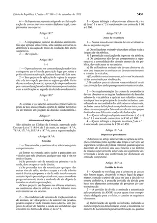 Diário da República, 1.ª série—N.º 169—3 de setembro de 2013 5457
6 — O disposto no presente artigo não exclui a apli-
cação de custas previstas noutro diploma legal, com-
plementar ou especial.
Artigo 187.º
[…]
1 — A impugnação judicial da decisão administra-
tiva que aplique uma coima, uma sanção acessória ou
determine a cassação do título de condução tem efeito
suspensivo.
2 — (Revogado.)
Artigo 188.º
[…]
1 — O procedimento por contraordenação rodoviária
extingue-se por efeito da prescrição logo que, sobre a
prática da contraordenação, tenham decorrido dois anos.
2 — Sem prejuízo da aplicação do regime de suspen-
são e de interrupção previsto no regime geral do ilícito
de mera ordenação social, a prescrição do procedimento
por contraordenação rodoviária interrompe-se também
com a notificação ao arguido da decisão condenatória.
Artigo 189.º
[…]
As coimas e as sanções acessórias prescrevem no
prazo de dois anos contados a partir do caráter definitivo
ou do trânsito em julgado da decisão condenatória.»
Artigo 3.º
Aditamento ao Código da Estrada
São aditados ao Código da Estrada, aprovado pelo
Decreto-Lei n.º 114/94, de 3 de maio, os artigos 14.º-A,
78.º-A, 171.º-A, 185.º-Ae 187.º-A, com a seguinte redação:
«Artigo 14.º-A
Rotundas
1 — Nas rotundas, o condutor deve adotar o seguinte
comportamento:
a) Entrar na rotunda após ceder a passagem aos
veículos que nela circulam, qualquer que seja a via por
onde o façam;
b) Se pretender sair da rotunda na primeira via de
saída, deve ocupar a via da direita;
c) Se pretender sair da rotunda por qualquer das
outras vias de saída, só deve ocupar a via de trânsito
mais à direita após passar a via de saída imediatamente
anterior àquela por onde pretende sair, aproximando-se
progressivamente desta e mudando de via depois de
tomadas as devidas precauções;
d) Sem prejuízo do disposto nas alíneas anteriores,
os condutores devem utilizar a via de trânsito mais
conveniente ao seu destino.
2 — Os condutores de veículos de tração animal ou
de animais, de velocípedes e de automóveis pesados,
podem ocupar a via de trânsito mais à direita, sem pre-
juízo do dever de facultar a saída aos condutores que
circulem nos termos da alínea c) do n.º 1.
3 — Quem infringir o disposto nas alíneas b), c) e
d) do n.º 1 e no n.º 2 é sancionado com coima de € 60
a € 300.
Artigo 78.º-A
Zonas de coexistência
1 — Numa zona de coexistência devem ser observa-
das as seguintes regras:
a) Os utilizadores vulneráveis podem utilizar toda a
largura da via pública;
b) É permitida a realização de jogos na via pública;
c) Os condutores não devem comprometer a segu-
rança ou a comodidade dos demais utentes da via pú-
blica, devendo parar se necessário;
d) Os utilizadores vulneráveis devem abster-se de
atos que impeçam ou embaracem desnecessariamente
o trânsito de veículos;
e) É proibido o estacionamento, salvo nos locais onde
tal for autorizado por sinalização;
f) O condutor que saia de uma zona residencial ou de
coexistência deve ceder passagem aos restantes veículos.
2 — Na regulamentação das zonas de coexistência
devem observar-se as regras fundamentais de desenho
urbano da via pública a aplicar nas referidas zonas,
tendo por base os princípios do desenho inclusivo, con-
siderando as necessidades dos utilizadores vulneráveis,
inclusive com a definição de uma plataforma única, onde
não existam separações físicas de nível entre os espaços
destinados aos diferentes modos de deslocação.
3 — Quem infringir o disposto nas alíneas c), d) e e)
do n.º 1 é sancionado com coima de € 60 a € 300.
4 — Quem infringir o disposto na alínea f) do n.º 1
é sancionado com coima de € 90 a € 450.
Artigo 171.º-A
Dispensa de procedimento
O disposto no artigo anterior não se aplica às infra-
ções cometidas pelos agentes das forças e serviços de
segurança e órgãos de polícia criminal quando aquelas
decorram do exercício das suas funções e no âmbito
de missão superiormente autorizada ou legalmente de-
terminada e desde que confirmada por declaração da
entidade competente.
Artigo 185.º-A
Certidão de dívida
1 — Quando se verifique que a coima ou as custas
não foram pagas, decorrido o prazo legal de paga-
mento, contado a partir da data em que a decisão se
tornou definitiva, é extraída certidão de dívida com
base nos elementos constantes do processo de con-
traordenação.
2 — A certidão de dívida é assinada e autenticada
pelo presidente da ANSR ou por quem tiver compe-
tência delegada para o efeito, e contém os seguintes
elementos:
a) Identificação do agente da infração, incluindo o
nome completo ou denominação social, a residência e o
número do documento legal de identificação ou, quando
 