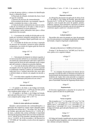 5458 Diário da República, 1.ª série—N.º 169—3 de setembro de 2013
se trate de pessoa coletiva, o número de identificação
fiscal e o domicílio fiscal;
b) Descrição da infração, incluindo dia, hora e local
em que foi cometida;
c) Número do processo de contraordenação;
d) Proveniência da dívida e seu montante, especifi-
cando o montante da coima e o das custas;
e)Adata da decisão condenatória da coima ou custas,
a data da sua notificação ao devedor e a data em que a
decisão condenatória se tornou definitiva;
f) Quaisquer outras indicações úteis para o eficaz
seguimento da execução.
3 — A assinatura da certidão de dívida pode ser efe-
tuada por assinatura autógrafa autenticada com selo
branco ou por assinatura digital qualificada com cer-
tificado digital.
4 — A certidão de dívida serve de base à instrução
do processo de execução a promover pelos tribunais
competentes, nos termos do regime geral do ilícito de
mera ordenação social.
Artigo 187.º-A
Revisão
1 — Sem prejuízo do disposto no número seguinte, à
revisão de decisões definitivas ou transitadas em julgado
em matéria de contraordenação rodoviária é aplicável o
regime geral do ilícito de mera ordenação social, sempre
que não contrarie o disposto no presente diploma.
2 — A revisão de decisões definitivas ou transitadas
em julgado a favor do arguido não é admissível quando
a condenação respeitar à prática de contraordenação
rodoviária leve e tenham decorrido dois anos após
a definitividade ou trânsito em julgado da decisão a
rever.
3 — Arevisão contra o arguido só é admissível quando
vise a sua condenação pela prática de um crime.»
Artigo 4.º
Alterações sistemáticas
1 — O capítulo III do título VII do Código da Estrada,
aprovado pelo Decreto-Lei n.º 114/94, de 3 de maio, passa
a ser composto pelos artigos 181.º a 185.º-A.
2 — O capítulo IV do título VII do Código da Estrada,
aprovado pelo Decreto-Lei n.º 114/94, de 3 de maio, passa
a ser composto pelos artigos 186.º a 187.º-A.
Artigo 5.º
Produto de coimas aplicadas por municípios
Quando o processamento das contraordenações e a
aplicação das respetivas coimas sejam efetuados pelos
municípios nos termos do n.º 7 do artigo 169.º do Código
da Estrada, aprovado pelo Decreto-Lei n.º 114/94, de 3
de maio, o produto das coimas atribuídas à Autoridade
Nacional de Segurança Rodoviária nos termos do Decreto-
-Lei n.º 369/99, de 18 de setembro, alterado pelo Decreto-
-Lei n.º 114/2011, de 30 de novembro, e do Decreto-Lei
n.º 197/2008, de 7 de outubro, reverte a favor do respetivo
município.
Artigo 6.º
Disposição transitória
As obrigações decorrentes da aplicação da alínea d) do
n.º 3 do artigo 5.º do Código da Estrada, aprovado pelo
Decreto-Lei n.º 114/94, de 3 de maio, são imediatamente
exigíveis, com exceção dos casos de quadros, painéis,
anúncios, cartazes, focos luminosos, inscrições ou outros
meios de publicidade já colocados, que devem encontrar-se
conformes àquele a partir de 1 de janeiro de 2015.
Artigo 7.º
Avaliação legislativa
Decorridos dois anos da entrada em vigor da presente
lei o Governo promove a avaliação da aplicação do Código
da Estrada e respetiva legislação complementar.
Artigo 8.º
Alteração ao Decreto-Lei n.º 44/2005, de 23 de fevereiro
O artigo 5.º do Decreto-Lei n.º 44/2005, de 23 de feve-
reiro, passa a ter a seguinte redação:
«Artigo 5.º
[…]
1 — . . . . . . . . . . . . . . . . . . . . . . . . . . . . . . . . . . . . .
2 — . . . . . . . . . . . . . . . . . . . . . . . . . . . . . . . . . . . . .
3 — . . . . . . . . . . . . . . . . . . . . . . . . . . . . . . . . . . . . .
4 — . . . . . . . . . . . . . . . . . . . . . . . . . . . . . . . . . . . . .
5 — . . . . . . . . . . . . . . . . . . . . . . . . . . . . . . . . . . . . .
6 — . . . . . . . . . . . . . . . . . . . . . . . . . . . . . . . . . . . . .
7 — As entidades fiscalizadoras do trânsito devem
proceder à recolha de todos os elementos necessários ao
preenchimento dos documentos estatísticos relativos aos
acidentes de viação, bem como proceder ao respetivo
envio, preferencialmente através de meios eletrónicos,
para aAutoridade Nacional de Segurança Rodoviária.»
Artigo 9.º
Regulamentação
O Governo regulamenta a presente lei no prazo de
90 dias a partir da data da sua publicação.
Artigo 10.º
Norma revogatória
São revogados os n.os
1 e 3 do artigo 14.º, os n.os
4 e 7 do
artigo 28.º, o n.º 1 do artigo 93.º, o n.º 3 do artigo 119.º, a
alínea e) do n.º 1 do artigo 171.º, o n.º 5 do artigo 172.º, a
alínea b) do n.º 6 do artigo 176.º, e o n.º 2 do artigo 187.º do
Código da Estrada, aprovado pelo Decreto-Lei n.º 114/94,
de 3 de maio.
Artigo 11.º
Republicação
O Código da Estrada é republicado em anexo à presente
lei, da qual faz parte integrante, com as alterações aprova-
das e demais correções materiais.
 