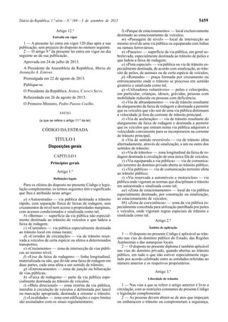 Diário da República, 1.ª série—N.º 169—3 de setembro de 2013 5459
Artigo 12.º
Entrada em vigor
1 — A presente lei entra em vigor 120 dias após a sua
publicação, sem prejuízo do disposto no número seguinte.
2 — O artigo 9.º da presente lei entra em vigor no dia
seguinte ao da sua publicação.
Aprovada em 24 de julho de 2013.
A Presidente da Assembleia da República, Maria da
Assunção A. Esteves.
Promulgada em 22 de agosto de 2013.
Publique-se.
O Presidente da República, ANÍBAL CAVACO SILVA.
Referendada em 26 de agosto de 2013.
O Primeiro-Ministro, Pedro Passos Coelho.
ANEXO
(a que se refere o artigo 11.º da lei)
CÓDIGO DA ESTRADA
TÍTULO I
Disposições gerais
CAPÍTULO I
Princípios gerais
Artigo 1.º
Definições legais
Para os efeitos do disposto no presente Código e legis-
lação complementar, os termos seguintes têm o significado
que lhes é atribuído neste artigo:
a) «Autoestrada» — via pública destinada a trânsito
rápido, com separação física de faixas de rodagem, sem
cruzamentos de nível nem acesso a propriedades marginais,
com acessos condicionados e sinalizada como tal;
b) «Berma» — superfície da via pública não especial-
mente destinada ao trânsito de veículos e que ladeia a
faixa de rodagem;
c) «Caminho» — via pública especialmente destinada
ao trânsito local em zonas rurais;
d) «Corredor de circulação» — via de trânsito reser-
vada a veículos de certa espécie ou afetos a determinados
transportes;
e) «Cruzamento» — zona de intersecção de vias públi-
cas ao mesmo nível;
f) «Eixo da faixa de rodagem» — linha longitudinal,
materializada ou não, que divide uma faixa de rodagem em
duas partes, cada uma afeta a um sentido de trânsito;
g) «Entroncamento» — zona de junção ou bifurcação
de vias públicas;
h) «Faixa de rodagem» — parte da via pública espe-
cialmente destinada ao trânsito de veículos;
i) «Ilhéu direcional» — zona restrita da via pública,
interdita à circulação de veículos e delimitada por lancil
ou marcação apropriada, destinada a orientar o trânsito;
j) «Localidade» — zona com edificações e cujos limites
são assinalados com os sinais regulamentares;
l) «Parque de estacionamento» — local exclusivamente
destinado ao estacionamento de veículos;
m) «Passagem de nível» — local de intersecção ao
mesmo nível de uma via pública ou equiparada com linhas
ou ramais ferroviários;
n) «Passeio» — superfície da via pública, em geral so-
brelevada, especialmente destinada ao trânsito de peões e
que ladeia a faixa de rodagem;
o) «Pista especial» — via pública ou via de trânsito es-
pecialmente destinada, de acordo com sinalização, ao trân-
sito de peões, de animais ou de certa espécie de veículos;
p) «Rotunda» — praça formada por cruzamento ou
entroncamento onde o trânsito se processa em sentido
giratório e sinalizada como tal;
q) «Utilizadores vulneráveis» — peões e velocípedes,
em particular, crianças, idosos, grávidas, pessoas com
mobilidade reduzida ou pessoas com deficiência;
r) «Via de abrandamento» — via de trânsito resultante
do alargamento da faixa de rodagem e destinada a permitir
que os veículos que vão sair de uma via pública diminuam
a velocidade já fora da corrente de trânsito principal;
s) «Via de aceleração» — via de trânsito resultante do
alargamento da faixa de rodagem e destinada a permitir
que os veículos que entram numa via pública adquiram a
velocidade conveniente para se incorporarem na corrente
de trânsito principal;
t) «Via de sentido reversível» — via de trânsito afeta
alternadamente, através de sinalização, a um ou outro dos
sentidos de trânsito;
u) «Via de trânsito» — zona longitudinal da faixa de ro-
dagem destinada à circulação de uma única fila de veículos;
v) «Via equiparada a via pública» — via de comunica-
ção terrestre do domínio privado aberta ao trânsito público;
x) «Via pública» — via de comunicação terrestre afeta
ao trânsito público;
z) «Via reservada a automóveis e motociclos» — via
pública onde vigoram as normas que disciplinam o trânsito
em autoestrada e sinalizada como tal;
aa) «Zona de estacionamento» — local da via pública
especialmente destinado, por construção ou sinalização,
ao estacionamento de veículos;
bb) «Zona de coexistência» — zona da via pública es-
pecialmente concebida para utilização partilhada por peões
e veículos, onde vigoram regras especiais de trânsito e
sinalizada como tal.
Artigo 2.º
Âmbito de aplicação
1 — O disposto no presente Código é aplicável ao trân-
sito nas vias do domínio público do Estado, das Regiões
Autónomas e das autarquias locais.
2 — O disposto no presente diploma é também aplicável
nas vias do domínio privado, quando abertas ao trânsito
público, em tudo o que não estiver especialmente regu-
lado por acordo celebrado entre as entidades referidas no
número anterior e os respetivos proprietários.
Artigo 3.º
Liberdade de trânsito
1 — Nas vias a que se refere o artigo anterior é livre a
circulação, com as restrições constantes do presente Código
e legislação complementar.
2 — As pessoas devem abster-se de atos que impeçam
ou embaracem o trânsito ou comprometam a segurança,
 