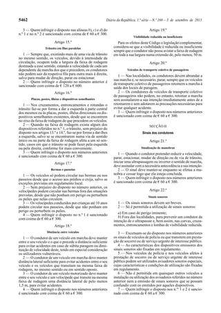 5462 Diário da República, 1.ª série—N.º 169—3 de setembro de 2013
3 — Quem infringir o disposto nas alíneas b), c) e d) do
n.º 1 e no n.º 2 é sancionado com coima de € 60 a € 300.
Artigo 15.º
Trânsito em filas paralelas
1 — Sempre que, existindo mais de uma via de trânsito
no mesmo sentido, os veículos, devido à intensidade da
circulação, ocupem toda a largura da faixa de rodagem
destinada a esse sentido, estando a velocidade de cada um
dependente da marcha dos que o precedem, os condutores
não podem sair da respetiva fila para outra mais à direita,
salvo para mudar de direção, parar ou estacionar.
2 — Quem infringir o disposto no número anterior é
sancionado com coima de € 120 a € 600.
Artigo 16.º
Placas, postes, ilhéus e dispositivos semelhantes
1 — Nos cruzamentos, entroncamentos e rotundas o
trânsito faz-se por forma a dar a esquerda à parte central
dos mesmos ou às placas, postes, ilhéus direcionais ou dis-
positivos semelhantes existentes, desde que se encontrem
no eixo da faixa de rodagem de que procedem os veículos.
2 — Quando na faixa de rodagem exista algum dos
dispositivos referidos no n.º 1, o trânsito, sem prejuízo do
disposto nos artigos 13.º e 14.º, faz-se por forma a dar-lhes
a esquerda, salvo se se encontrarem numa via de sentido
único ou na parte da faixa de rodagem afeta a um só sen-
tido, casos em que o trânsito se pode fazer pela esquerda
ou pela direita, conforme for mais conveniente.
3 — Quem infringir o disposto nos números anteriores
é sancionado com coima de € 60 a € 300.
Artigo 17.º
Bermas e passeios
1 — Os veículos só podem circular nas bermas ou nos
passeios desde que o acesso aos prédios o exija, salvo as
exceções previstas em regulamento local.
2 — Sem prejuízo do disposto no número anterior, os
velocípedes podem circular nas bermas fora das situações
previstas, desde que não ponham em perigo ou perturbem
os peões que nelas circulem.
3 — Os velocípedes conduzidos por crianças até 10 anos
podem circular nos passeios, desde que não ponham em
perigo ou perturbem os peões.
4 — Quem infringir o disposto no n.º 1 é sancionado
com coima de € 60 a € 300.
Artigo 18.º
Distância entre veículos
1 — O condutor de um veículo em marcha deve manter
entre o seu veículo e o que o precede a distância suficiente
para evitar acidentes em caso de súbita paragem ou dimi-
nuição de velocidade deste, tendo em especial consideração
os utilizadores vulneráveis.
2 — O condutor de um veículo em marcha deve manter
distância lateral suficiente para evitar acidentes entre o seu
veículo e os veículos que transitam na mesma faixa de
rodagem, no mesmo sentido ou em sentido oposto.
3 — O condutor de um veículo motorizado deve manter
entre o seu veículo e um velocípede que transite na mesma
faixa de rodagem uma distância lateral de pelo menos
1,5 m, para evitar acidentes.
4 — Quem infringir o disposto nos números anteriores
é sancionado com coima de € 60 a € 300.
Artigo 19.º
Visibilidade reduzida ou insuficiente
Para os efeitos deste Código e legislação complementar,
considera-se que a visibilidade é reduzida ou insuficiente
sempre que o condutor não possa avistar a faixa de rodagem
em toda a sua largura numa extensão de, pelo menos, 50 m.
Artigo 20.º
Veículos de transporte coletivo de passageiros
1 — Nas localidades, os condutores devem abrandar a
sua marcha e, se necessário, parar, sempre que os veículos
de transporte coletivo de passageiros retomem a marcha à
saída dos locais de paragem.
2 — Os condutores de veículos de transporte coletivo
de passageiros não podem, no entanto, retomar a marcha
sem assinalarem a sua intenção imediatamente antes de a
retomarem e sem adotarem as precauções necessárias para
evitar qualquer acidente.
3 — Quem infringir o disposto nos números anteriores
é sancionado com coima de € 60 a € 300.
SECÇÃO II
Sinais dos condutores
Artigo 21.º
Sinalização de manobras
1 — Quando o condutor pretender reduzir a velocidade,
parar, estacionar, mudar de direção ou de via de trânsito,
iniciar uma ultrapassagem ou inverter o sentido de marcha,
deve assinalar com a necessária antecedência a sua intenção.
2 — O sinal deve manter-se enquanto se efetua a ma-
nobra e cessar logo que ela esteja concluída.
3 — Quem infringir o disposto nos números anteriores
é sancionado com coima de € 60 a € 300.
Artigo 22.º
Sinais sonoros
1 — Os sinais sonoros devem ser breves.
2 — Só é permitida a utilização de sinais sonoros:
a) Em caso de perigo iminente;
b) Fora das localidades, para prevenir um condutor da
intenção de o ultrapassar e, bem assim, nas curvas, cruza-
mentos, entroncamentos e lombas de visibilidade reduzida.
3 — Excetuam-se do disposto nos números anteriores
os sinais de veículos de polícia ou que transitem em presta-
ção de socorro ou de serviço urgente de interesse público.
4 — As características dos dispositivos emissores dos
sinais sonoros são fixadas em regulamento.
5 — Nos veículos de polícia e nos veículos afetos à
prestação de socorro ou de serviço urgente de interesse
público podem ser utilizados avisadores sonoros especiais,
cujas características e condições de utilização são fixadas
em regulamento.
6 — Não é permitida em quaisquer outros veículos a
instalação ou utilização dos avisadores referidos no número
anterior nem a emissão de sinais sonoros que se possam
confundir com os emitidos por aqueles dispositivos.
7 — Quem infringir o disposto nos n.os
1 e 2 é sancio-
nado com coima de € 60 a € 300.
 