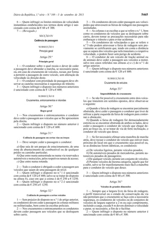 Diário da República, 1.ª série—N.º 169—3 de setembro de 2013 5465
6 — Quem infringir os limites mínimos de velocidade
instantânea estabelecidos nos termos deste artigo é san-
cionado com coima de € 60 a € 300.
7 — (Revogado.)
SECÇÃO IV
Cedência de passagem
SUBSECÇÃO I
Princípio geral
Artigo 29.º
Princípio geral
1 — O condutor sobre o qual recaia o dever de ceder
a passagem deve abrandar a marcha, se necessário parar,
ou, em caso de cruzamento de veículos, recuar, por forma
a permitir a passagem de outro veículo, sem alteração da
velocidade ou direção deste.
2 — O condutor com prioridade de passagem deve ob-
servar as cautelas necessárias à segurança do trânsito.
3 — Quem infringir o disposto nos números anteriores
é sancionado com coima de € 120 a € 600.
SUBSECÇÃO II
Cruzamentos, entroncamentos e rotundas
Artigo 30.º
Regra geral
1 — Nos cruzamentos e entroncamentos o condutor
deve ceder a passagem aos veículos que se lhe apresentem
pela direita.
2 — Quem infringir o disposto no número anterior é
sancionado com coima de € 120 a € 600.
Artigo 31.º
Cedência de passagem em certas vias ou troços
1 — Deve sempre ceder a passagem o condutor:
a) Que saia de um parque de estacionamento, de uma
zona de abastecimento de combustível ou de qualquer
prédio ou caminho particular;
b) Que entre numa autoestrada ou numa via reservada a
automóveis e motociclos, pelos respetivos ramais de acesso;
c) Que entre numa rotunda.
2 — Todo o condutor é obrigado a ceder a passagem aos
veículos que saiam de uma passagem de nível.
3 — Quem infringir o disposto no n.º 1 é sancionado
com coima de € 120 a € 600, salvo se se tratar do disposto
na alínea b), caso em que a coima é de € 250 a € 1250.
4 — Quem infringir o disposto no n.º 2 é sancionado
com coima de € 250 a € 1250.
Artigo 32.º
Cedência de passagem a certos veículos
1 — Sem prejuízo do disposto no n.º 1 do artigo anterior,
os condutores devem ceder a passagem às colunas militares
ou militarizadas, bem como às escoltas policiais.
2 — Nos cruzamentos e entroncamentos os condutores
devem ceder passagem aos veículos que se desloquem
sobre carris.
3 — Os condutores devem ceder passagem aos velocí-
pedes que atravessem as faixas de rodagem nas passagens
assinaladas.
4 — As colunas e as escoltas a que se refere o n.º 1, bem
como os condutores de veículos que se desloquem sobre
carris, devem tomar as precauções necessárias para não
embaraçar o trânsito e para evitar acidentes.
5 — Os condutores de velocípedes a que se refere o
n.º 3 não podem atravessar a faixa de rodagem sem pre-
viamente se certificarem que, tendo em conta a distância
que os separa dos veículos que nela transitam e a respetiva
velocidade, o podem fazer sem perigo de acidente.
6 — O condutor de um veículo de tração animal ou
de animais deve ceder a passagem aos veículos a motor,
salvo nos casos referidos nas alíneas a) e c) do n.º 1 do
artigo anterior.
7 — Quem infringir o disposto nos números anteriores
é sancionado com coima de € 120 a € 600.
SUBSECÇÃO III
Cruzamento de veículos
Artigo 33.º
Impossibilidade de cruzamento
1 — Se não for possível o cruzamento entre dois veícu-
los que transitem em sentidos opostos, deve observar-se
o seguinte:
a) Quando a faixa de rodagem se encontrar parcialmente
obstruída, deve ceder a passagem o condutor que tiver de
utilizar a parte esquerda da faixa de rodagem para contor-
nar o obstáculo;
b) Quando a faixa de rodagem for demasiadamente
estreita ou se encontrar obstruída de ambos os lados, deve
ceder a passagem o condutor do veículo que chegar de-
pois ao troço ou, se se tratar de via de forte inclinação, o
condutor do veículo que desce.
2 — Se for necessário efetuar uma manobra de marcha
atrás, deve recuar o condutor do veículo que estiver mais
próximo do local em que o cruzamento seja possível ou,
se as distâncias forem idênticas, os condutores:
a) De veículos ligeiros, perante veículos pesados;
b) De automóveis pesados de mercadorias, perante au-
tomóveis pesados de passageiros;
c) De qualquer veículo, perante um conjunto de veículos;
d) Perante veículos da mesma categoria, aquele que for
a subir, salvo se for manifestamente mais fácil a manobra
para o condutor do veículo que desce.
3 — Quem infringir o disposto nos números anteriores
é sancionado com coima de € 60 a € 300.
Artigo 34.º
Veículos de grandes dimensões
1 — Sempre que a largura livre da faixa de rodagem,
o perfil transversal ou o estado de conservação da via
não permitam que o cruzamento se faça com a necessária
segurança, os condutores de veículos ou de conjuntos de
veículos de largura superior a 2 m ou cujo comprimento,
incluindo a carga, exceda 8 m devem diminuir a velocidade
e parar, se necessário, a fim de o facilitar.
2 — Quem infringir o disposto no número anterior é
sancionado com coima de € 60 a € 300.
 