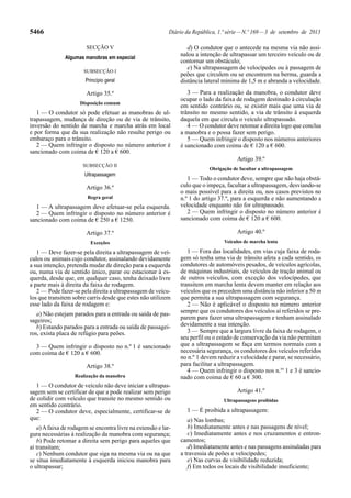5466 Diário da República, 1.ª série—N.º 169—3 de setembro de 2013
SECÇÃO V
Algumas manobras em especial
SUBSECÇÃO I
Princípio geral
Artigo 35.º
Disposição comum
1 — O condutor só pode efetuar as manobras de ul-
trapassagem, mudança de direção ou de via de trânsito,
inversão do sentido de marcha e marcha atrás em local
e por forma que da sua realização não resulte perigo ou
embaraço para o trânsito.
2 — Quem infringir o disposto no número anterior é
sancionado com coima de € 120 a € 600.
SUBSECÇÃO II
Ultrapassagem
Artigo 36.º
Regra geral
1 — A ultrapassagem deve efetuar-se pela esquerda.
2 — Quem infringir o disposto no número anterior é
sancionado com coima de € 250 a € 1250.
Artigo 37.º
Exceções
1 — Deve fazer-se pela direita a ultrapassagem de veí-
culos ou animais cujo condutor, assinalando devidamente
a sua intenção, pretenda mudar de direção para a esquerda
ou, numa via de sentido único, parar ou estacionar à es-
querda, desde que, em qualquer caso, tenha deixado livre
a parte mais à direita da faixa de rodagem.
2 — Pode fazer-se pela direita a ultrapassagem de veícu-
los que transitem sobre carris desde que estes não utilizem
esse lado da faixa de rodagem e:
a) Não estejam parados para a entrada ou saída de pas-
sageiros;
b) Estando parados para a entrada ou saída de passagei-
ros, exista placa de refúgio para peões.
3 — Quem infringir o disposto no n.º 1 é sancionado
com coima de € 120 a € 600.
Artigo 38.º
Realização da manobra
1 — O condutor de veículo não deve iniciar a ultrapas-
sagem sem se certificar de que a pode realizar sem perigo
de colidir com veículo que transite no mesmo sentido ou
em sentido contrário.
2 — O condutor deve, especialmente, certificar-se de
que:
a)Afaixa de rodagem se encontra livre na extensão e lar-
gura necessárias à realização da manobra com segurança;
b) Pode retomar a direita sem perigo para aqueles que
aí transitam;
c) Nenhum condutor que siga na mesma via ou na que
se situa imediatamente à esquerda iniciou manobra para
o ultrapassar;
d) O condutor que o antecede na mesma via não assi-
nalou a intenção de ultrapassar um terceiro veículo ou de
contornar um obstáculo;
e) Na ultrapassagem de velocípedes ou à passagem de
peões que circulem ou se encontrem na berma, guarda a
distância lateral mínima de 1,5 m e abranda a velocidade.
3 — Para a realização da manobra, o condutor deve
ocupar o lado da faixa de rodagem destinado à circulação
em sentido contrário ou, se existir mais que uma via de
trânsito no mesmo sentido, a via de trânsito à esquerda
daquela em que circula o veículo ultrapassado.
4 — O condutor deve retomar a direita logo que conclua
a manobra e o possa fazer sem perigo.
5 — Quem infringir o disposto nos números anteriores
é sancionado com coima de € 120 a € 600.
Artigo 39.º
Obrigação de facultar a ultrapassagem
1 — Todo o condutor deve, sempre que não haja obstá-
culo que o impeça, facultar a ultrapassagem, desviando-se
o mais possível para a direita ou, nos casos previstos no
n.º 1 do artigo 37.º, para a esquerda e não aumentando a
velocidade enquanto não for ultrapassado.
2 — Quem infringir o disposto no número anterior é
sancionado com coima de € 120 a € 600.
Artigo 40.º
Veículos de marcha lenta
1 — Fora das localidades, em vias cuja faixa de roda-
gem só tenha uma via de trânsito afeta a cada sentido, os
condutores de automóveis pesados, de veículos agrícolas,
de máquinas industriais, de veículos de tração animal ou
de outros veículos, com exceção dos velocípedes, que
transitem em marcha lenta devem manter em relação aos
veículos que os precedem uma distância não inferior a 50 m
que permita a sua ultrapassagem com segurança.
2 — Não é aplicável o disposto no número anterior
sempre que os condutores dos veículos aí referidos se pre-
parem para fazer uma ultrapassagem e tenham assinalado
devidamente a sua intenção.
3 — Sempre que a largura livre da faixa de rodagem, o
seu perfil ou o estado de conservação da via não permitam
que a ultrapassagem se faça em termos normais com a
necessária segurança, os condutores dos veículos referidos
no n.º 1 devem reduzir a velocidade e parar, se necessário,
para facilitar a ultrapassagem.
4 — Quem infringir o disposto nos n.os
1 e 3 é sancio-
nado com coima de € 60 a € 300.
Artigo 41.º
Ultrapassagens proibidas
1 — É proibida a ultrapassagem:
a) Nas lombas;
b) Imediatamente antes e nas passagens de nível;
c) Imediatamente antes e nos cruzamentos e entron-
camentos;
d) Imediatamente antes e nas passagens assinaladas para
a travessia de peões e velocípedes;
e) Nas curvas de visibilidade reduzida;
f) Em todos os locais de visibilidade insuficiente;
 