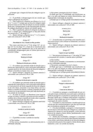 Diário da República, 1.ª série—N.º 169—3 de setembro de 2013 5467
g) Sempre que a largura da faixa de rodagem seja in-
suficiente.
2 — É proibida a ultrapassagem de um veículo que
esteja a ultrapassar um terceiro.
3 — Não é aplicável o disposto nas alíneas a) a c) e e)
do n.º 1 e no n.º 2 sempre que na faixa de rodagem sejam
possíveis duas ou mais filas de trânsito no mesmo sentido,
desde que a ultrapassagem se não faça pela parte da faixa
de rodagem destinada ao trânsito em sentido oposto.
4 — Não é, igualmente, aplicável o disposto na alínea c)
do n.º 1 sempre que a ultrapassagem se faça pela direita
nos termos do n.º 1 do artigo 37.º
5 — Quem infringir o disposto nos n.os
1 e 2 é sancio-
nado com coima de € 120 a € 600.
Artigo 42.º
Pluralidade de vias e trânsito em filas paralelas
Nos casos previstos no n.º 2 do artigo 14.º, no ar-
tigo 14.º-A e no artigo 15.º, o facto de os veículos de uma
fila circularem mais rapidamente que os de outra não é
considerado ultrapassagem para os efeitos previstos no
presente Código.
SUBSECÇÃO III
Mudança de direção
Artigo 43.º
Mudança de direção para a direita
1 — O condutor que pretenda mudar de direção para a
direita deve aproximar-se, com a necessária antecedência
e quanto possível, do limite direito da faixa de rodagem e
efetuar a manobra no trajeto mais curto.
2 — Quem infringir o disposto no número anterior é
sancionado com coima de € 60 a € 300.
Artigo 44.º
Mudança de direção para a esquerda
1 — O condutor que pretenda mudar de direção para a
esquerda deve aproximar-se, com a necessária antecedência
e o mais possível, do limite esquerdo da faixa de rodagem
ou do eixo desta, consoante a via esteja afeta a um ou a
ambos os sentidos de trânsito, e efetuar a manobra de modo
a entrar na via que pretende tomar pelo lado destinado ao
seu sentido de circulação.
2 — Se tanto na via que vai abandonar como naquela
em que vai entrar o trânsito se processa nos dois sentidos, o
condutor deve efetuar a manobra de modo a dar a esquerda
ao centro de intersecção das duas vias.
3 — Quem infringir o disposto nos números anteriores
é sancionado com coima de € 60 a € 300.
SUBSECÇÃO IV
Inversão do sentido de marcha
Artigo 45.º
Lugares em que é proibida
1 — É proibido inverter o sentido de marcha:
a) Nas lombas;
b) Nas curvas, cruzamentos ou entroncamentos de vi-
sibilidade reduzida;
c) Nas pontes, passagens de nível e túneis;
d) Onde quer que a visibilidade seja insuficiente ou
que a via, pela sua largura ou outras características, seja
inapropriada à realização da manobra;
e) Sempre que se verifique grande intensidade de trânsito.
2 — Quem infringir o disposto no número anterior é
sancionado com coima de € 120 a € 600.
SUBSECÇÃO V
Marcha atrás
Artigo 46.º
Realização da manobra
1 — Amarcha atrás só é permitida como manobra auxi-
liar ou de recurso e deve efetuar-se lentamente e no menor
trajeto possível.
2 — Quem infringir o disposto no número anterior é
sancionado com coima de € 30 a € 150.
Artigo 47.º
Lugares em que é proibida
1 — Sem prejuízo do disposto no n.º 2 do artigo 33.º para
o cruzamento de veículos, a marcha atrás é proibida:
a) Nas lombas;
b) Nas curvas, rotundas e cruzamentos ou entroncamen-
tos de visibilidade reduzida;
c) Nas pontes, passagens de nível e túneis;
d) Onde quer que a visibilidade seja insuficiente ou
que a via, pela sua largura ou outras características, seja
inapropriada à realização da manobra;
e) Sempre que se verifique grande intensidade de trânsito.
2 — Quem infringir o disposto no número anterior é
sancionado com coima de € 120 a € 600.
SUBSECÇÃO VI
Paragem e estacionamento
Artigo 48.º
Como devem efetuar-se
1 — Considera-se paragem a imobilização de um veí-
culo pelo tempo estritamente necessário para a entrada ou
saída de passageiros ou para breves operações de carga ou
descarga, desde que o condutor esteja pronto a retomar a
marcha e o faça sempre que estiver a impedir ou a dificultar
a passagem de outros veículos.
2 — Considera-se estacionamento a imobilização de um
veículo que não constitua paragem e que não seja motivada
por circunstâncias próprias da circulação.
3 — Fora das localidades, a paragem e o estacionamento
devem fazer-se fora das faixas de rodagem ou, sendo isso
impossível e apenas no caso de paragem, o mais próximo
possível do respetivo limite direito, paralelamente a este
e no sentido da marcha.
4 — Dentro das localidades, a paragem e o estaciona-
mento devem fazer-se nos locais especialmente destinados
a esse efeito e pela forma indicada ou na faixa de rodagem,
o mais próximo possível do respetivo limite direito, para-
lelamente a este e no sentido da marcha.
 