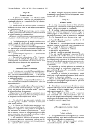 Diário da República, 1.ª série—N.º 169—3 de setembro de 2013 5469
Artigo 54.º
Transporte de pessoas
1 — As pessoas devem entrar e sair pelo lado direito
ou esquerdo do veículo, consoante este esteja parado ou
estacionado à direita ou à esquerda da faixa de rodagem.
2 — Excetuam-se:
a) A entrada e saída do condutor, quando o volante de
direção do veículo se situar no lado oposto ao da paragem
ou estacionamento;
b)Aentrada e saída dos passageiros que ocupem o banco
da frente, quando o volante de direção do veículo se situar
no lado da paragem ou estacionamento;
c) Os casos especialmente previstos em regulamentos lo-
cais, para os veículos de transporte coletivo de passageiros.
3 — É proibido o transporte de pessoas em número que
exceda a lotação do veículo ou de modo a comprometer a
sua segurança ou a segurança da condução.
4 — É igualmente proibido o transporte de passageiros
fora dos assentos, sem prejuízo do disposto em legislação
especial ou salvo em condições excecionais fixadas em
regulamento.
5 — Quem infringir o disposto no n.º 1 é sancionado
com coima de € 30 a € 150.
6 — Quem infringir o disposto nos n.os
3 e 4 é sancio-
nado com coima de € 60 a € 300, aplicável por cada pes-
soa transportada indevidamente, devendo o veículo ficar
imobilizado até que a situação seja regularizada.
Artigo 55.º
Transporte de crianças em automóvel
1 — As crianças com menos de 12 anos de idade trans-
portadas em automóveis equipados com cintos de segu-
rança, desde que tenham altura inferior a 135 cm, devem
ser seguras por sistema de retenção homologado e adaptado
ao seu tamanho e peso.
2 — O transporte das crianças referidas no número an-
terior deve ser efetuado no banco da retaguarda, salvo nas
seguintes situações:
a) Se a criança tiver idade inferior a 3 anos e o transporte
se fizer utilizando sistema de retenção virado para a reta-
guarda, não podendo, neste caso, estar ativada a almofada
de ar frontal no lugar do passageiro;
b) Se a criança tiver idade igual ou superior a 3 anos e
o automóvel não dispuser de cintos de segurança no banco
da retaguarda, ou não dispuser deste banco.
3 — Nos automóveis que não estejam equipados com
cintos de segurança é proibido o transporte de crianças de
idade inferior a 3 anos.
4 — As crianças com deficiência que apresentem con-
dições graves de origem neuromotora, metabólica, de-
generativa, congénita ou outra podem ser transportadas
sem observância do disposto na parte final do n.º 1, desde
que os assentos, cadeiras ou outros sistemas de retenção
tenham em conta as suas necessidades específicas e sejam
prescritos por médico da especialidade.
5 — Nos automóveis destinados ao transporte público
de passageiros podem ser transportadas crianças sem ob-
servância do disposto nos números anteriores, desde que
não o sejam nos bancos da frente.
6 — Quem infringir o disposto nos números anteriores
é sancionado com coima de € 120 a € 600 por cada criança
transportada indevidamente.
Artigo 56.º
Transporte de carga
1 — A carga e a descarga devem ser feitas pela reta-
guarda ou pelo lado da faixa de rodagem junto de cujo
limite o veículo esteja parado ou estacionado.
2 — É proibido o trânsito de veículos ou animais car-
regados por tal forma que possam constituir perigo ou
embaraço para os outros utentes da via ou danificar os
pavimentos, instalações, obras de arte e imóveis marginais.
3 — Na disposição da carga deve prover-se a que:
a) Fique devidamente assegurado o equilíbrio do veí-
culo, parado ou em marcha;
b) Não possa vir a cair sobre a via ou a oscilar por forma
que torne perigoso ou incómodo o seu transporte ou pro-
voque a projeção de detritos na via pública;
c) Não reduza a visibilidade do condutor;
d) Não arraste pelo pavimento;
e) Não seja excedida a capacidade dos animais;
f) Não seja excedida a altura de 4 m a contar do solo;
g) Tratando-se de veículos destinados ao transporte de
passageiros, aquela não prejudique a correta identificação
dos dispositivos de sinalização, de iluminação e da chapa
de matrícula e não ultrapasse os contornos envolventes
do veículo, salvo em condições excecionais fixadas em
regulamento;
h) Tratando-se de veículos destinados ao transporte de
mercadorias, aquela se contenha em comprimento e lar-
gura nos limites da caixa, salvo em condições excecionais
fixadas em regulamento;
i) Tratando-se de transporte de mercadorias a granel,
aquela não exceda a altura definida pelo bordo superior
dos taipais ou dispositivos análogos;
j) Sejam utilizadas obrigatoriamente cintas de retenção
ou dispositivo análogo para cargas indivisíveis que circu-
lem sobre plataformas abertas.
4 — Consideram-se contornos envolventes do veículo
os planos verticais que passam pelos seus pontos extremos.
5 — Quem infringir o disposto nos n.os
1 e 2 é sancio-
nado com coima de € 60 a € 300.
6 — Quem infringir o disposto no n.º 3 é sancionado
com coima de € 120 a € 600, se sanção mais grave não
for aplicável, podendo ser determinada a imobilização do
veículo ou a sua deslocação para local apropriado, até que
a situação se encontre regularizada.
SECÇÃO VII
Limites de peso e dimensão dos veículos
Artigo 57.º
Proibição de trânsito
1 — Não podem transitar nas vias públicas os veículos
cujos pesos brutos, pesos por eixo ou dimensões excedam
os limites gerais fixados em regulamento.
2 — Quem infringir o disposto no número anterior é
sancionado com coima de € 600 a € 3000.
 