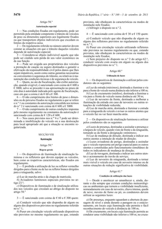 5470 Diário da República, 1.ª série—N.º 169—3 de setembro de 2013
Artigo 58.º
Autorização especial
1 — Nas condições fixadas em regulamento, pode ser
permitido pela entidade competente o trânsito de veículos
de peso ou dimensões superiores aos legalmente fixados
ou que transportem objetos indivisíveis que excedam os
limites da respetiva caixa.
2 — Do regulamento referido no número anterior devem
constar as situações em que o trânsito daqueles veículos
depende de autorização especial.
3 — Considera-se objeto indivisível aquele que não
pode ser cindido sem perda do seu valor económico ou
da sua função.
4 — Pode ser exigida aos proprietários dos veículos
a prestação de caução ou seguro destinados a garantir a
efetivação da responsabilidade civil pelos danos que lhes
sejam imputáveis, assim como outras garantias necessárias
ou convenientes à segurança do trânsito, ou relativas à ma-
nutenção das condições técnicas e de segurança do veículo.
5 — Quem, no ato da fiscalização, não exibir autoriza-
ção, quando exigível, é sancionado com coima de € 600 a
€ 3000, salvo se proceder à sua apresentação no prazo de
oito dias à autoridade indicada pelo agente de fiscalização,
caso em que a coima é de € 60 a € 300.
6 — O não cumprimento dos limites de peso e dimen-
sões ou do percurso fixados no regulamento a que se refere
o n.º 1 ou constantes da autorização concedida nos termos
do n.º 2 é sancionado com coima de € 600 a € 3000.
7 — O não cumprimento de outras condições impostas
pelo mesmo regulamento ou constantes da autorização é
sancionado com coima de € 120 a € 600.
8 — Nos casos previstos nos n.os
6 e 7 pode ser deter-
minada a imobilização do veículo ou a sua deslocação
para local apropriado até que a situação se encontre re-
gularizada.
SECÇÃO VIII
Iluminação
Artigo 59.º
Regras gerais
1 — Os dispositivos de iluminação de sinalização lu-
minosa e os refletores que devem equipar os veículos,
bem como as respetivas características, são fixados em
regulamento.
2 — É proibida a utilização de luz ou refletor vermelho
dirigidos para a frente ou de luz ou refletor branco dirigidos
para a retaguarda, salvo:
a) Luz de marcha atrás e da chapa de matrícula;
b) Avisadores luminosos especiais previstos no ar-
tigo 23.º;
c) Dispositivos de iluminação e de sinalização utiliza-
dos nos veículos que circulam ao abrigo do disposto no
artigo 58.º
3 — É sancionado com coima de € 60 a € 300 quem:
a) Conduzir veículo que não disponha de algum ou
alguns dos dispositivos previstos no regulamento referido
no n.º 1;
b) Puser em circulação veículo utilizando dispositivos
não previstos no mesmo regulamento ou que, estando
previstos, não obedeçam às características ou modos de
instalação nele fixados;
c) Infringir o disposto no n.º 2.
4 — É sancionado com coima de € 30 a € 150 quem:
a) Conduzir veículo que não disponha de algum ou
alguns dos refletores previstos no regulamento referido
no n.º 1;
b) Puser em circulação veículo utilizando refletores
não previstos no mesmo regulamento ou que, estando
previstos, não obedeçam às características ou modos de
instalação nele fixados;
c) Sem prejuízo do disposto no n.º 2 do artigo 62.º,
conduzir veículo com avaria em algum ou alguns dos
dispositivos previstos no n.º 1.
Artigo 60.º
Utilização de luzes
1 — Os dispositivos de iluminação a utilizar pelos con-
dutores são os seguintes:
a) Luz de estrada (máximos), destinada a iluminar a via
para a frente do veículo numa distância não inferior a 100 m;
b) Luz de cruzamento (médios), destinada a iluminar a
via para a frente do veículo numa distância até 30 m;
c) Luz de nevoeiro da frente, destinada a melhorar a
iluminação da estrada em caso de nevoeiro ou outras si-
tuações de visibilidade reduzida;
d) Luz de marcha atrás, destinada a iluminar a estrada
para a retaguarda do veículo e avisar os outros utentes que
o veículo faz ou vai fazer marcha atrás.
2 — Os dispositivos de sinalização luminosa a utilizar
pelos condutores são os seguintes:
a) Luzes de presença, destinadas a assinalar a presença e
a largura do veículo, quando visto de frente e da retaguarda,
tomando as da frente a designação «mínimos»;
b) Luz de mudança de direção, destinada a indicar aos
outros utentes a intenção de mudar de direção;
c) Luzes avisadoras de perigo, destinadas a assinalar
que o veículo representa um perigo especial para os outros
utentes e constituídas pelo funcionamento simultâneo de
todos os indicadores de mudança de direção;
d) Luz de travagem, destinada a indicar aos outros uten-
tes o acionamento do travão de serviço;
e) Luz de nevoeiro da retaguarda, destinada a tornar
mais visível o veículo em caso de nevoeiro intenso ou de
outras situações de redução significativa de visibilidade.
Artigo 61.º
Condições de utilização das luzes
1 — Desde o anoitecer ao amanhecer e, ainda, du-
rante o dia sempre que existam condições meteorológi-
cas ou ambientais que tornem a visibilidade insuficiente,
nomeadamente em caso de nevoeiro, chuva intensa, queda
de neve, nuvens de fumo ou pó, os condutores devem
utilizar as seguintes luzes:
a) De presença, enquanto aguardam a abertura de pas-
sagem de nível e ainda durante a paragem ou o estacio-
namento, em locais cuja iluminação não permita o fácil
reconhecimento do veículo à distância de 100 m;
b) De cruzamento, em locais cuja iluminação permita ao
condutor uma visibilidade não inferior a 100 m, no cruza-
 