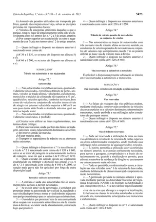 Diário da República, 1.ª série—N.º 169—3 de setembro de 2013 5473
b) Automóveis pesados utilizados em transporte pú-
blico, quando não estejam em serviço, salvas as exceções
previstas em regulamentos locais;
c) Veículos de categorias diferentes daquelas a que o
parque, zona ou lugar de estacionamento tenha sido exclu-
sivamente afeto nos termos dos n.os
2 e 3 do artigo anterior;
d) Por tempo superior ao estabelecido ou sem o paga-
mento da taxa fixada nos termos do n.º 2 do artigo anterior.
2 — Quem infringir o disposto no número anterior é
sancionado com coima de:
a) € 30 a € 150, se se tratar do disposto nas alíneas b)
e d);
b) € 60 a € 300, se se tratar do disposto nas alíneas a)
e c).
SUBSECÇÃO IV
Trânsito nas autoestradas e vias equiparadas
Artigo 72.º
Autoestradas
1 — Nas autoestradas e respetivos acessos, quando de-
vidamente sinalizados, é proibido o trânsito de peões, ani-
mais, veículos de tração animal, velocípedes, ciclomotores,
motociclos e triciclos de cilindrada não superior a 50 cm3
,
quadriciclos, veículos agrícolas, comboios turísticos, bem
como de veículos ou conjuntos de veículos insuscetíveis
de atingir em patamar velocidade superior a 60 km/h ou
aos quais tenha sido fixada velocidade máxima igual ou
inferior àquele valor.
2 — Nas autoestradas e respetivos acessos, quando de-
vidamente sinalizados, é proibido:
a) Circular sem utilizar as luzes regulamentares, nos
termos deste Código;
b) Parar ou estacionar, ainda que fora das faixas de roda-
gem, salvo nos locais especialmente destinados a esse fim;
c) Inverter o sentido de marcha;
d) Fazer marcha atrás;
e) Transpor os separadores de trânsito ou as aberturas
neles existentes.
3 — Quem infringir o disposto no n.º 1 e nas alíneas a)
e b) do n.º 2 é sancionado com coima de € 120 a € 600,
salvo se se tratar de paragem ou estacionamento na faixa
de rodagem, caso em que a coima é de € 250 a € 1250.
4 — Quem circular em sentido oposto ao legalmente
estabelecido ou infringir o disposto nas alíneas c) a e)
do n.º 2 é sancionado com coima de € 500 a € 2500, se
sanção mais grave não for aplicável por força de outra
disposição legal.
Artigo 73.º
Entrada e saída das autoestradas
1 — A entrada e saída das autoestradas faz-se unica-
mente pelos acessos a tal fim destinados.
2 — Se existir uma via de aceleração, o condutor que
pretender entrar na autoestrada deve utilizá-la, regulando a
sua velocidade por forma a tomar a via de trânsito adjacente
sem perigo ou embaraço para os veículos que nela transitem.
3 — O condutor que pretender sair de uma autoestrada
deve ocupar com a necessária antecedência a via de trânsito
mais à direita e, se existir via de abrandamento, entrar nela
logo que possível.
4 — Quem infringir o disposto nos números anteriores
é sancionado com coima de € 250 a € 1250.
Artigo 74.º
Trânsito de veículos pesados de mercadorias
ou conjuntos de veículos
1 — Nas autoestradas ou troços de autoestradas com
três ou mais vias de trânsito afetas ao mesmo sentido, os
condutores de veículos pesados de mercadorias ou conjun-
tos de veículos cujo comprimento exceda 7 m só podem
utilizar as duas vias de trânsito mais à direita.
2 — Quem infringir o disposto no número anterior é
sancionado com coima de € 120 a € 600.
Artigo 75.º
Vias reservadas a automóveis e motociclos
É aplicável o disposto na presente subsecção ao trânsito
em vias reservadas a automóveis e motociclos.
SUBSECÇÃO V
Vias reservadas, corredores de circulação e pistas especiais
Artigo 76.º
Vias reservadas
1 — As faixas de rodagem das vias públicas podem,
mediante sinalização, ser reservadas ao trânsito de veículos
de certas espécies ou a veículos destinados a determinados
transportes, sendo proibida a sua utilização pelos condu-
tores de quaisquer outros.
2 — Quem infringir o disposto no número anterior é
sancionado com coima de € 120 a € 600.
Artigo 77.º
Vias de trânsito reservadas
1 — Pode ser reservada a utilização de uma ou mais
vias de trânsito à circulação de veículos de certas espécies
ou afetos a determinados transportes, sendo proibida a sua
utilização pelos condutores de quaisquer outros veículos.
2 — É, porém, permitida a utilização das vias referidas
no número anterior, na extensão estritamente necessária,
para acesso a garagens, a propriedades e a locais de es-
tacionamento ou, quando a sinalização o permita, para
efetuar a manobra de mudança de direção no cruzamento
ou entroncamento mais próximo.
3 — Pode ser permitida, em determinados casos, a circu-
lação nas vias referidas no n.º 1 de veículos de duas rodas,
mediante deliberação da câmara municipal competente em
razão do território.
4 — A permissão prevista no número anterior é apro-
vada mediante parecer da Autoridade Nacional de Segu-
rança Rodoviária (ANSR) e do Instituto da Mobilidade e
dos Transportes (IMT, I. P.) e deve definir especificamente:
a) A via ou vias que abrange e a respetiva localização;
b)Aclasse ou classes de veículos autorizadas a circular
em cada via, nomeadamente velocípedes e ou motociclos
e ciclomotores.
5 — Quem infringir o disposto no n.º 1 é sancionado
com coima de € 120 a € 600.
 