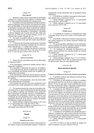 5474 Diário da República, 1.ª série—N.º 169—3 de setembro de 2013
Artigo 78.º
Pistas especiais
1 — Quando existam pistas especialmente destinadas
a animais ou veículos de certas espécies, o trânsito destes
deve fazer-se preferencialmente por aquelas pistas.
2 — Éproibidaautilizaçãodaspistasreferidasnonúmero
anterioraquaisqueroutrosveículos,salvoparaacessoagara-
gens,apropriedadesealocaisdeestacionamentoou,quando
a sinalização o permita, para efetuar a manobra de mudança
de direção no cruzamento ou entroncamento mais próximo.
3 — Nas pistas destinadas a velocípedes, é proibido
o trânsito daqueles que tiverem mais de duas rodas não
dispostas em linha ou que atrelem reboque, exceto se o
conjunto não exceder a largura de 1 m.
4 — Os peões só podem utilizar as pistas especiais
quando não existam locais que lhes sejam especialmente
destinados.
5 — As pessoas que transitam usando patins, trotinetas
ou outros meios de circulação análogos devem utilizar as
pistas referidas no n.º 3, sempre que existam.
6 — Quem infringir o disposto nos números anteriores
é sancionado com coima de € 30 a € 150, salvo se se tratar
do n.º 4, caso em que a coima é de € 10 a € 50.
Artigo 78.º-A
Zonas de coexistência
1 — Numa zona de coexistência devem ser observadas
as seguintes regras:
a) Os utilizadores vulneráveis podem utilizar toda a
largura da via pública;
b) É permitida a realização de jogos na via pública;
c) Os condutores não devem comprometer a segurança
ou a comodidade dos demais utentes da via pública, de-
vendo parar se necessário;
d) Os utilizadores vulneráveis devem abster-se de atos
que impeçam ou embaracem desnecessariamente o trânsito
de veículos;
e) É proibido o estacionamento, salvo nos locais onde
tal for autorizado por sinalização;
f) O condutor que saia de uma zona residencial ou de
coexistência deve ceder passagem aos restantes veículos.
2 — Na regulamentação das zonas de coexistência de-
vem observar-se as regras fundamentais de desenho urbano
da via pública a aplicar nas referidas zonas, tendo por
base os princípios do desenho inclusivo, considerando as
necessidades dos utilizadores vulneráveis, inclusive com
a definição de uma plataforma única, onde não existam
separações físicas de nível entre os espaços destinados
aos diferentes modos de deslocação.
3 — Quem infringir o disposto nas alíneas c), d) e e) do
n.º 1 é sancionado com coima de € 60 a € 300.
4 — Quem infringir o disposto na alínea f) do n.º 1 é
sancionado com coima de € 90 a € 450.
SECÇÃO XI
Poluição
Artigo 79.º
Poluição do solo e do ar
1 — É proibido o trânsito de veículos a motor que emi-
tam fumos ou gases em quantidade superior à fixada em
regulamento ou que derramem óleo ou quaisquer outras
substâncias.
2 — É proibido ao condutor e passageiros atirar quais-
quer objetos para o exterior do veículo.
3 — Quem infringir o disposto no n.º 1 é sancionado
com coima de € 120 a € 600.
4 — Quem infringir o disposto no n.º 2 é sancionado
com coima de € 60 a € 300.
Artigo 80.º
Poluição sonora
1 — A condução de veículos e as operações de carga
e descarga devem fazer-se de modo a evitar ruídos incó-
modos.
2 — É proibido o trânsito de veículos a motor que emi-
tam ruídos superiores aos limites máximos fixados em
diploma próprio.
3 — No uso de aparelhos radiofónicos ou de reprodução
sonora instalados no veículo é proibido superar os limites
sonoros máximos fixados em diploma próprio.
4 — As condições de utilização de dispositivos de
alarme sonoro antifurto em veículos podem ser fixadas
em regulamento.
5 — Quem infringir o disposto no n.º 1 é sancionado
com coima de € 30 a € 150.
6 — Quem infringir o disposto nos n.os
2 e 3 é sancio-
nado com coima de € 60 a € 300, se sanção mais grave não
for aplicável por força de outro diploma legal.
SECÇÃO XII
Regras especiais de segurança
Artigo 81.º
Condução sob influência de álcool ou de substâncias psicotrópicas
1 — É proibido conduzir sob influência de álcool ou de
substâncias psicotrópicas.
2 — Considera-se sob influência de álcool o condutor
que apresente uma taxa de álcool no sangue igual ou su-
perior a 0,5 g/l ou que, após exame realizado nos termos
previstos no presente Código e legislação complementar,
seja como tal considerado em relatório médico.
3 — Considera-se sob influência de álcool o condutor
em regime probatório e o condutor de veículo de socorro
ou de serviço urgente, de transporte coletivo de crianças
e jovens até aos 16 anos, de táxi, de automóvel pesado de
passageiros ou de mercadorias ou de transporte de merca-
dorias perigosas que apresente uma taxa de álcool no san-
gue igual ou superior a 0,2 g/l ou que, após exame realizado
nos termos previstos no presente Código e legislação com-
plementar, seja como tal considerado em relatório médico.
4 — Aconversão dos valores do teor de álcool no ar ex-
pirado (TAE) em teor de álcool no sangue (TAS) é baseada
no princípio de que 1 mg de álcool por litro de ar expirado
é equivalente a 2,3 g de álcool por litro de sangue.
5 — Considera-se sob influência de substâncias psico-
trópicas o condutor que, após exame realizado nos termos
do presente Código e legislação complementar, seja como
tal considerado em relatório médico ou pericial.
6 — Quem infringir o disposto no n.º 1 é sancionado
com coima de:
a) € 250 a € 1250, se a taxa de álcool no sangue for
igual ou superior a 0,5 g/l e inferior a 0,8 g/l;
 