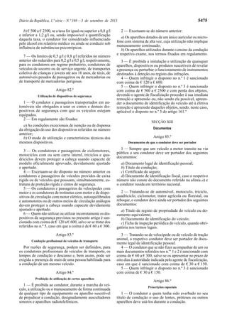 Diário da República, 1.ª série—N.º 169—3 de setembro de 2013 5475
b) € 500 a € 2500, se a taxa for igual ou superior a 0,8 g/l
e inferior a 1,2 g/l ou, sendo impossível a quantificação
daquela taxa, o condutor for considerado influenciado
pelo álcool em relatório médico ou ainda se conduzir sob
influência de substâncias psicotrópicas.
7 — Os limites de 0,5 g/l e 0,8 g/l referidos no número
anterior são reduzidos para 0,2 g/l e 0,5 g/l, respetivamente,
para os condutores em regime probatório, condutores de
veículos de socorro ou de serviço urgente, de transportes
coletivo de crianças e jovens até aos 16 anos, de táxis, de
automóveis pesados de passageiros ou de mercadorias ou
de transporte de mercadorias perigosas.
Artigo 82.º
Utilização de dispositivos de segurança
1 — O condutor e passageiros transportados em au-
tomóveis são obrigados a usar os cintos e demais dis-
positivos de segurança com que os veículos estejam
equipados.
2 — Em regulamento são fixadas:
a) As condições excecionais de isenção ou de dispensa
da obrigação do uso dos dispositivos referidos no número
anterior;
b) O modo de utilização e características técnicas dos
mesmos dispositivos.
3 — Os condutores e passageiros de ciclomotores,
motociclos com ou sem carro lateral, triciclos e qua-
driciclos devem proteger a cabeça usando capacete de
modelo oficialmente aprovado, devidamente ajustado
e apertado.
4 — Excetuam-se do disposto no número anterior os
condutores e passageiros de veículos providos de caixa
rígida ou de veículos que possuam, simultaneamente, es-
trutura de proteção rígida e cintos de segurança.
5 — Os condutores e passageiros de velocípedes com
motor e os condutores de trotinetas com motor e de dispo-
sitivos de circulação com motor elétrico, autoequilibrados
e automotores ou de outros meios de circulação análogos
devem proteger a cabeça usando capacete devidamente
ajustado e apertado.
6 — Quem não utilizar ou utilizar incorretamente os dis-
positivos de segurança previstos no presente artigo é san-
cionado com coima de € 120 a € 600, salvo se se tratar dos
referidos no n.º 5, caso em que a coima é de € 60 a € 300.
Artigo 83.º
Condução profissional de veículos de transporte
Por razões de segurança, podem ser definidos, para
os condutores profissionais de veículos de transporte, os
tempos de condução e descanso e, bem assim, pode ser
exigida a presença de mais de uma pessoa habilitada para
a condução de um mesmo veículo.
Artigo 84.º
Proibição de utilização de certos aparelhos
1 — É proibida ao condutor, durante a marcha do veí-
culo, a utilização ou o manuseamento de forma continuada
de qualquer tipo de equipamento ou aparelho suscetível
de prejudicar a condução, designadamente auscultadores
sonoros e aparelhos radiotelefónicos.
2 — Excetuam-se do número anterior:
a) Os aparelhos dotados de um único auricular ou micro-
fone com sistema de alta voz, cuja utilização não implique
manuseamento continuado;
b) Os aparelhos utilizados durante o ensino da condução
e respetivo exame, nos termos fixados em regulamento.
3 — É proibida a instalação e utilização de quaisquer
aparelhos, dispositivos ou produtos suscetíveis de revelar
a presença ou perturbar o funcionamento de instrumentos
destinados à deteção ou registo das infrações.
4 — Quem infringir o disposto no n.º 1 é sancionado
com coima de € 120 a € 600.
5 — Quem infringir o disposto no n.º 3 é sancionado
com coima de € 500 a € 2500 e com perda dos objetos,
devendo o agente de fiscalização proceder à sua imediata
remoção e apreensão ou, não sendo ela possível, apreen-
der o documento de identificação do veículo até à efetiva
remoção e apreensão daqueles objetos, sendo, neste caso,
aplicável o disposto no n.º 5 do artigo 161.º
SECÇÃO XIII
Documentos
Artigo 85.º
Documentos de que o condutor deve ser portador
1 — Sempre que um veículo a motor transite na via
pública o seu condutor deve ser portador dos seguintes
documentos:
a) Documento legal de identificação pessoal;
b) Título de condução;
c) Certificado de seguro;
d) Documento de identificação fiscal, caso o respetivo
número não conste do documento referido na alínea a) e
o condutor resida em território nacional.
2 — Tratando-se de automóvel, motociclo, triciclo,
quadriciclo, ciclomotor, trator agrícola ou florestal, ou
reboque, o condutor deve ainda ser portador dos seguintes
documentos:
a) Título de registo de propriedade do veículo ou do-
cumento equivalente;
b) Documento de identificação do veículo;
c) Ficha de inspeção periódica do veículo, quando obri-
gatória nos termos legais.
3 — Tratando-se de velocípede ou de veículo de tração
animal, o respetivo condutor deve ser portador de docu-
mento legal de identificação pessoal.
4 — O condutor que se não fizer acompanhar de um ou
mais documentos referidos nos n.os
1 e 2 é sancionado com
coima de € 60 a € 300, salvo se os apresentar no prazo de
oito dias à autoridade indicada pelo agente de fiscalização,
caso em que é sancionado com coima de € 30 a € 150.
5 — Quem infringir o disposto no n.º 3 é sancionado
com coima de € 30 a € 150.
Artigo 86.º
Prescrições especiais
1 — O condutor a quem tenha sido averbado no seu
título de condução o uso de lentes, próteses ou outros
aparelhos deve usá-los durante a condução.
 