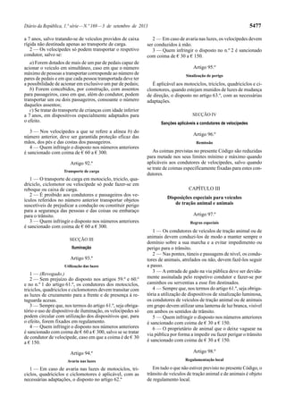 Diário da República, 1.ª série—N.º 169—3 de setembro de 2013 5477
a 7 anos, salvo tratando-se de veículos providos de caixa
rígida não destinada apenas ao transporte de carga.
2 — Os velocípedes só podem transportar o respetivo
condutor, salvo se:
a) Forem dotados de mais de um par de pedais capaz de
acionar o veículo em simultâneo, caso em que o número
máximo de pessoas a transportar corresponde ao número de
pares de pedais e em que cada pessoa transportada deve ter
a possibilidade de acionar em exclusivo um par de pedais;
b) Forem concebidos, por construção, com assentos
para passageiros, caso em que, além do condutor, podem
transportar um ou dois passageiros, consoante o número
daqueles assentos;
c) Se tratar do transporte de crianças com idade inferior
a 7 anos, em dispositivos especialmente adaptados para
o efeito.
3 — Nos velocípedes a que se refere a alínea b) do
número anterior, deve ser garantida proteção eficaz das
mãos, dos pés e das costas dos passageiros.
4 — Quem infringir o disposto nos números anteriores
é sancionado com coima de € 60 a € 300.
Artigo 92.º
Transporte de carga
1 — O transporte de carga em motociclo, triciclo, qua-
driciclo, ciclomotor ou velocípede só pode fazer-se em
reboque ou caixa de carga.
2 — É proibido aos condutores e passageiros dos ve-
ículos referidos no número anterior transportar objetos
suscetíveis de prejudicar a condução ou constituir perigo
para a segurança das pessoas e das coisas ou embaraço
para o trânsito.
3 — Quem infringir o disposto nos números anteriores
é sancionado com coima de € 60 a € 300.
SECÇÃO III
Iluminação
Artigo 93.º
Utilização das luzes
1 — (Revogado.)
2 — Sem prejuízo do disposto nos artigos 59.º e 60.º
e no n.º 1 do artigo 61.º, os condutores dos motociclos,
triciclos, quadriciclos e ciclomotores devem transitar com
as luzes de cruzamento para a frente e de presença à re-
taguarda acesas.
3 — Sempre que, nos termos do artigo 61.º, seja obriga-
tório o uso de dispositivo de iluminação, os velocípedes só
podem circular com utilização dos dispositivos que, para
o efeito, forem fixados em regulamento.
4 — Quem infringir o disposto nos números anteriores
é sancionado com coima de € 60 a € 300, salvo se se tratar
de condutor de velocípede, caso em que a coima é de € 30
a € 150.
Artigo 94.º
Avaria nas luzes
1 — Em caso de avaria nas luzes de motociclos, tri-
ciclos, quadriciclos e ciclomotores é aplicável, com as
necessárias adaptações, o disposto no artigo 62.º
2 — Em caso de avaria nas luzes, os velocípedes devem
ser conduzidos à mão.
3 — Quem infringir o disposto no n.º 2 é sancionado
com coima de € 30 a € 150.
Artigo 95.º
Sinalização de perigo
É aplicável aos motociclos, triciclos, quadriciclos e ci-
clomotores, quando estejam munidos de luzes de mudança
de direção, o disposto no artigo 63.º, com as necessárias
adaptações.
SECÇÃO IV
Sanções aplicáveis a condutores de velocípedes
Artigo 96.º
Remissão
As coimas previstas no presente Código são reduzidas
para metade nos seus limites mínimo e máximo quando
aplicáveis aos condutores de velocípedes, salvo quando
se trate de coimas especificamente fixadas para estes con-
dutores.
CAPÍTULO III
Disposições especiais para veículos
de tração animal e animais
Artigo 97.º
Regras especiais
1 — Os condutores de veículos de tração animal ou de
animais devem conduzi-los de modo a manter sempre o
domínio sobre a sua marcha e a evitar impedimento ou
perigo para o trânsito.
2 — Nas pontes, túneis e passagens de nível, os condu-
tores de animais, atrelados ou não, devem fazê-los seguir
a passo.
3 — A entrada de gado na via pública deve ser devida-
mente assinalada pelo respetivo condutor e fazer-se por
caminhos ou serventias a esse fim destinados.
4 — Sempre que, nos termos do artigo 61.º, seja obriga-
tória a utilização de dispositivos de sinalização luminosa,
os condutores de veículos de tração animal ou de animais
em grupo devem utilizar uma lanterna de luz branca, visível
em ambos os sentidos de trânsito.
5 — Quem infringir o disposto nos números anteriores
é sancionado com coima de € 30 a € 150.
6 — O proprietário de animal que o deixe vaguear na
via pública por forma a impedir ou fazer perigar o trânsito
é sancionado com coima de € 30 a € 150.
Artigo 98.º
Regulamentação local
Em tudo o que não estiver previsto no presente Código, o
trânsito de veículos de tração animal e de animais é objeto
de regulamento local.
 