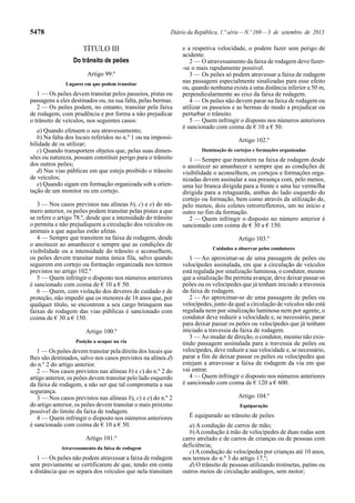 5478 Diário da República, 1.ª série—N.º 169—3 de setembro de 2013
TÍTULO III
Do trânsito de peões
Artigo 99.º
Lugares em que podem transitar
1 — Os peões devem transitar pelos passeios, pistas ou
passagens a eles destinados ou, na sua falta, pelas bermas.
2 — Os peões podem, no entanto, transitar pela faixa
de rodagem, com prudência e por forma a não prejudicar
o trânsito de veículos, nos seguintes casos:
a) Quando efetuem o seu atravessamento;
b) Na falta dos locais referidos no n.º 1 ou na impossi-
bilidade de os utilizar;
c) Quando transportem objetos que, pelas suas dimen-
sões ou natureza, possam constituir perigo para o trânsito
dos outros peões;
d) Nas vias públicas em que esteja proibido o trânsito
de veículos;
e) Quando sigam em formação organizada sob a orien-
tação de um monitor ou em cortejo.
3 — Nos casos previstos nas alíneas b), c) e e) do nú-
mero anterior, os peões podem transitar pelas pistas a que
se refere o artigo 78.º, desde que a intensidade do trânsito
o permita e não prejudiquem a circulação dos veículos ou
animais a que aquelas estão afetas.
4 — Sempre que transitem na faixa de rodagem, desde
o anoitecer ao amanhecer e sempre que as condições de
visibilidade ou a intensidade do trânsito o aconselhem,
os peões devem transitar numa única fila, salvo quando
seguirem em cortejo ou formação organizada nos termos
previstos no artigo 102.º
5 — Quem infringir o disposto nos números anteriores
é sancionado com coima de € 10 a € 50.
6 — Quem, com violação dos deveres de cuidado e de
proteção, não impedir que os menores de 16 anos que, por
qualquer título, se encontrem a seu cargo brinquem nas
faixas de rodagem das vias públicas é sancionado com
coima de € 30 a € 150.
Artigo 100.º
Posição a ocupar na via
1 — Os peões devem transitar pela direita dos locais que
lhes são destinados, salvo nos casos previstos na alínea d)
do n.º 2 do artigo anterior.
2 — Nos casos previstos nas alíneas b) e c) do n.º 2 do
artigo anterior, os peões devem transitar pelo lado esquerdo
da faixa de rodagem, a não ser que tal comprometa a sua
segurança.
3 — Nos casos previstos nas alíneas b), c) e e) do n.º 2
do artigo anterior, os peões devem transitar o mais próximo
possível do limite da faixa de rodagem.
4 — Quem infringir o disposto nos números anteriores
é sancionado com coima de € 10 a € 50.
Artigo 101.º
Atravessamento da faixa de rodagem
1 — Os peões não podem atravessar a faixa de rodagem
sem previamente se certificarem de que, tendo em conta
a distância que os separa dos veículos que nela transitam
e a respetiva velocidade, o podem fazer sem perigo de
acidente.
2 — O atravessamento da faixa de rodagem deve fazer-
-se o mais rapidamente possível.
3 — Os peões só podem atravessar a faixa de rodagem
nas passagens especialmente sinalizadas para esse efeito
ou, quando nenhuma exista a uma distância inferior a 50 m,
perpendicularmente ao eixo da faixa de rodagem.
4 — Os peões não devem parar na faixa de rodagem ou
utilizar os passeios e as bermas de modo a prejudicar ou
perturbar o trânsito.
5 — Quem infringir o disposto nos números anteriores
é sancionado com coima de € 10 a € 50.
Artigo 102.º
Iluminação de cortejos e formações organizadas
1 — Sempre que transitem na faixa de rodagem desde
o anoitecer ao amanhecer e sempre que as condições de
visibilidade o aconselhem, os cortejos e formações orga-
nizadas devem assinalar a sua presença com, pelo menos,
uma luz branca dirigida para a frente e uma luz vermelha
dirigida para a retaguarda, ambas do lado esquerdo do
cortejo ou formação, bem como através da utilização de,
pelo menos, dois coletes retrorrefletores, um no início e
outro no fim da formação.
2 — Quem infringir o disposto no número anterior é
sancionado com coima de € 30 a € 150.
Artigo 103.º
Cuidados a observar pelos condutores
1 — Ao aproximar-se de uma passagem de peões ou
velocípedes assinalada, em que a circulação de veículos
está regulada por sinalização luminosa, o condutor, mesmo
que a sinalização lhe permita avançar, deve deixar passar os
peões ou os velocípedes que já tenham iniciado a travessia
da faixa de rodagem.
2 — Ao aproximar-se de uma passagem de peões ou
velocípedes, junto da qual a circulação de veículos não está
regulada nem por sinalização luminosa nem por agente, o
condutor deve reduzir a velocidade e, se necessário, parar
para deixar passar os peões ou velocípedes que já tenham
iniciado a travessia da faixa de rodagem.
3 — Ao mudar de direção, o condutor, mesmo não exis-
tindo passagem assinalada para a travessia de peões ou
velocípedes, deve reduzir a sua velocidade e, se necessário,
parar a fim de deixar passar os peões ou velocípedes que
estejam a atravessar a faixa de rodagem da via em que
vai entrar.
4 — Quem infringir o disposto nos números anteriores
é sancionado com coima de € 120 a € 600.
Artigo 104.º
Equiparação
É equiparado ao trânsito de peões:
a) A condução de carros de mão;
b)Acondução à mão de velocípedes de duas rodas sem
carro atrelado e de carros de crianças ou de pessoas com
deficiência;
c) A condução de velocípedes por crianças até 10 anos,
nos termos do n.º 3 do artigo 17.º;
d) O trânsito de pessoas utilizando trotinetas, patins ou
outros meios de circulação análogos, sem motor;
 