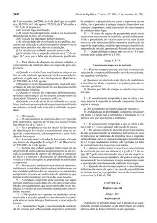5482 Diário da República, 1.ª série—N.º 169—3 de setembro de 2013
de 5 de setembro, 64/2008, de 8 de abril, que o republi-
cou, 98/2010, de 11 de agosto, 73/2011, de 17 de junho, e
1/2012, de 11 de janeiro;
b) O veículo fique inutilizado;
c) O veículo haja desaparecido, sendo a sua localização
desconhecida há mais de seis meses;
d) O veículo for exportado definitivamente;
e) O veículo deixe de ser utilizado na via pública, pas-
sando a ter utilização exclusiva em provas desportivas ou
em recintos privados não abertos à circulação;
f) Ao veículo seja atribuída uma nova matrícula;
g) O veículo falte à inspeção referida no n.º 2 do ar-
tigo 116.º, sem que a falta seja devidamente justificada.
2 — Para efeitos do disposto no número anterior, o
cancelamento da matrícula deve ser requerido pelo pro-
prietário:
a) Quando o veículo fique inutilizado ou atinja o seu
fim de vida mediante apresentação da documentação le-
galmente exigida nos termos do disposto no Decreto-Lei
n.º 196/2003, de 23 de agosto;
b) Quando o veículo haja desaparecido, mediante apre-
sentação de auto de participação do seu desaparecimento
às autoridades policiais;
c) Quando o veículo for exportado definitivamente,
mediante apresentação de documento comprovativo da
Autoridade Tributária e Aduaneira (AT); ou
d) Quando o veículo deixe de ser utilizado na via pú-
blica, mediante apresentação de requerimento justificando
os motivos e o local onde o mesmo é utilizado ou guar-
dado.
3 — (Revogado.)
4 — O cancelamento da matrícula deve ser requerido
pelo proprietário, no prazo de 30 dias, nos casos referidos
nas alíneas b), d) e f) do n.º 1.
5 — Se o proprietário não for titular do documento
de identificação do veículo, o cancelamento deve ser re-
querido, conjuntamente, pelo proprietário e pelo titular
daquele documento.
6 — Aemissão dos certificados de destruição é efetuada
nos termos da disposição do artigo 17.º, do Decreto-Lei
n.º 196/2003, de 23 de agosto.
7 — Sempre que tenham qualquer intervenção em ato
decorrente da inutilização ou desaparecimento de um veí-
culo, as companhias de seguros são obrigadas a comunicar
tal facto e a remeter o documento de identificação do
veículo e o título de registo de propriedade às autoridades
competentes.
8 — Sem prejuízo do disposto nos números anteriores,
os tribunais, as entidades fiscalizadoras do trânsito ou ou-
tras entidades públicas devem comunicar às autoridades
competentes os casos de inutilização de veículos de que
tenham conhecimento no exercício das suas funções.
9 — A entidade competente pode autorizar que sejam
repostas matrículas canceladas ou, em casos excecionais
fixados em regulamento, que sejam atribuídas novas ma-
trículas a veículos já anteriormente matriculados em ter-
ritório nacional.
10 — Não podem ser repostas ou atribuídas novas
matrículas a veículos quando o cancelamento da matrí-
cula anterior tenha tido por fundamento a destruição do
mesmo.
11 — Quando tiver lugar o cancelamento da matrícula
de um veículo que tenha instalado dispositivo eletrónico
de matrícula, o proprietário, ou quem o represente para o
efeito, deve proceder à entrega daquele dispositivo nos
serviços competentes, onde o processo de cancelamento
da matrícula tiver lugar.
12 — O titular do registo de propriedade pode ainda
requerer o cancelamento da matrícula, quando tenha trans-
ferido a propriedade do veículo a terceiro há mais de um
ano e este não tenha procedido à respetiva atualização do
registo de propriedade, mediante apresentação de pedido de
apreensão de veículo, apresentado há mais de seis meses.
13 — Quem infringir o prazo previsto no n.º 4 é san-
cionado com coima de € 60 a € 300.
Artigo 119.º-A
Cancelamento temporário de matrícula
1 — Pode ser temporariamente cancelada a matrícula de
veículos de transporte público rodoviário de mercadorias,
nas seguintes condições:
a) Quando o veículo tenha sido objeto de candidatura
a incentivo ao abate, enquanto o respetivo processo se
encontre pendente;
b) Quando, por falta de serviço, o veículo esteja imo-
bilizado.
2 — O cancelamento temporário a que se refere o nú-
mero anterior é requerido na entidade competente, ficando
sujeito à entrega:
a) Dos documentos de identificação do veículo; e
b) De declaração do proprietário ou legítimo possuidor
em como o veículo não é submetido à circulação na via
pública sem que seja reposta a matrícula.
3 — O cancelamento temporário a que se refere a alí-
nea b) do n.º 1 tem a duração máxima de 24 meses.
4 — Os veículos objeto do presente artigo ficam isentos
da taxa de cancelamento de matrícula, bem como, no caso
de reposição de matrícula, da respetiva taxa e inspeção
extraordinária, salvo os veículos abrangidos pela alínea a)
do n.º 1 cujas candidaturas tenham sido rejeitadas por falta
de cumprimento dos requisitos necessários.
5 — Assume ainda caráter temporário o cancelamento
de matrícula previsto nas alíneas e) e g) do n.º 1 do ar-
tigo 119.º, pelo prazo máximo de cinco e um ano respetiva-
mente, ficando os seus proprietários obrigados à entrega da
documentação dos veículos nos serviços competentes, onde
o processo de cancelamento da matrícula tiver lugar.
6 — Quando não ocorra a reposição ou o cancelamento
definitivo da matrícula, após o decurso do prazo definido
no número anterior, o proprietário do veículo é sancionado
com coima de € 60 a € 300.
CAPÍTULO V
Regime especial
Artigo 120.º
Regime especial
O disposto no presente título não é aplicável ao equi-
pamento militar circulante ou de intervenção de ordem
pública afeto às forças militares ou de segurança.
 