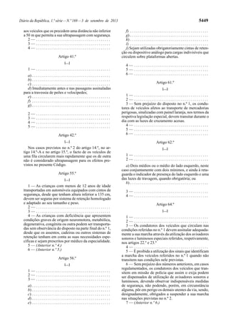Diário da República, 1.ª série—N.º 169—3 de setembro de 2013 5449
aos veículos que os precedem uma distância não inferior
a 50 m que permita a sua ultrapassagem com segurança.
2 — . . . . . . . . . . . . . . . . . . . . . . . . . . . . . . . . . . . . .
3 — . . . . . . . . . . . . . . . . . . . . . . . . . . . . . . . . . . . . .
4 — . . . . . . . . . . . . . . . . . . . . . . . . . . . . . . . . . . . . .
Artigo 41.º
[…]
1 — . . . . . . . . . . . . . . . . . . . . . . . . . . . . . . . . . . . . .
a) . . . . . . . . . . . . . . . . . . . . . . . . . . . . . . . . . . . . . . .
b) . . . . . . . . . . . . . . . . . . . . . . . . . . . . . . . . . . . . . . .
c) . . . . . . . . . . . . . . . . . . . . . . . . . . . . . . . . . . . . . . .
d) Imediatamente antes e nas passagens assinaladas
para a travessia de peões e velocípedes;
e) . . . . . . . . . . . . . . . . . . . . . . . . . . . . . . . . . . . . . . .
f) . . . . . . . . . . . . . . . . . . . . . . . . . . . . . . . . . . . . . . .
g) . . . . . . . . . . . . . . . . . . . . . . . . . . . . . . . . . . . . . . .
2 — . . . . . . . . . . . . . . . . . . . . . . . . . . . . . . . . . . . . .
3 — . . . . . . . . . . . . . . . . . . . . . . . . . . . . . . . . . . . . .
4 — . . . . . . . . . . . . . . . . . . . . . . . . . . . . . . . . . . . . .
5 — . . . . . . . . . . . . . . . . . . . . . . . . . . . . . . . . . . . . .
Artigo 42.º
[…]
Nos casos previstos no n.º 2 do artigo 14.º, no ar-
tigo 14.º-A e no artigo 15.º, o facto de os veículos de
uma fila circularem mais rapidamente que os de outra
não é considerado ultrapassagem para os efeitos pre-
vistos no presente Código.
Artigo 55.º
[…]
1 — As crianças com menos de 12 anos de idade
transportadas em automóveis equipados com cintos de
segurança, desde que tenham altura inferior a 135 cm,
devem ser seguras por sistema de retenção homologado
e adaptado ao seu tamanho e peso.
2 — . . . . . . . . . . . . . . . . . . . . . . . . . . . . . . . . . . . . .
3 — . . . . . . . . . . . . . . . . . . . . . . . . . . . . . . . . . . . . .
4 — As crianças com deficiência que apresentem
condições graves de origem neuromotora, metabólica,
degenerativa, congénita ou outra podem ser transporta-
das sem observância do disposto na parte final do n.º 1,
desde que os assentos, cadeiras ou outros sistemas de
retenção tenham em conta as suas necessidades espe-
cíficas e sejam prescritos por médico da especialidade.
5 — (Anterior n.º 4.)
6 — (Anterior n.º 5.)
Artigo 56.º
[…]
1 — . . . . . . . . . . . . . . . . . . . . . . . . . . . . . . . . . . . . .
2 — . . . . . . . . . . . . . . . . . . . . . . . . . . . . . . . . . . . . .
3 — . . . . . . . . . . . . . . . . . . . . . . . . . . . . . . . . . . . . .
a) . . . . . . . . . . . . . . . . . . . . . . . . . . . . . . . . . . . . . . .
b) . . . . . . . . . . . . . . . . . . . . . . . . . . . . . . . . . . . . . . .
c) . . . . . . . . . . . . . . . . . . . . . . . . . . . . . . . . . . . . . . .
d) . . . . . . . . . . . . . . . . . . . . . . . . . . . . . . . . . . . . . . .
e) . . . . . . . . . . . . . . . . . . . . . . . . . . . . . . . . . . . . . . .
f) . . . . . . . . . . . . . . . . . . . . . . . . . . . . . . . . . . . . . . .
g) . . . . . . . . . . . . . . . . . . . . . . . . . . . . . . . . . . . . . . .
h) . . . . . . . . . . . . . . . . . . . . . . . . . . . . . . . . . . . . . . .
i) . . . . . . . . . . . . . . . . . . . . . . . . . . . . . . . . . . . . . . .
j) Sejam utilizadas obrigatoriamente cintas de reten-
ção ou dispositivo análogo para cargas indivisíveis que
circulem sobre plataformas abertas.
4 — . . . . . . . . . . . . . . . . . . . . . . . . . . . . . . . . . . . . .
5 — . . . . . . . . . . . . . . . . . . . . . . . . . . . . . . . . . . . . .
6 — . . . . . . . . . . . . . . . . . . . . . . . . . . . . . . . . . . . . .
Artigo 61.º
[…]
1 — . . . . . . . . . . . . . . . . . . . . . . . . . . . . . . . . . . . . .
2 — . . . . . . . . . . . . . . . . . . . . . . . . . . . . . . . . . . . . .
3 — Sem prejuízo do disposto no n.º 1, os condu-
tores de veículos afetos ao transporte de mercadorias
perigosas, sinalizadas com painel laranja, nos termos da
respetiva legislação especial, devem transitar durante o
dia com as luzes de cruzamento acesas.
4 — . . . . . . . . . . . . . . . . . . . . . . . . . . . . . . . . . . . . .
5 — . . . . . . . . . . . . . . . . . . . . . . . . . . . . . . . . . . . . .
6 — . . . . . . . . . . . . . . . . . . . . . . . . . . . . . . . . . . . . .
Artigo 62.º
[…]
1 — . . . . . . . . . . . . . . . . . . . . . . . . . . . . . . . . . . . . .
2 — . . . . . . . . . . . . . . . . . . . . . . . . . . . . . . . . . . . . .
a) Dois médios ou o médio do lado esquerdo, neste
caso conjuntamente com dois mínimos, e ainda à reta-
guarda o indicador de presença do lado esquerdo e uma
das luzes de travagem, quando obrigatória; ou
b) . . . . . . . . . . . . . . . . . . . . . . . . . . . . . . . . . . . . . . .
3 — . . . . . . . . . . . . . . . . . . . . . . . . . . . . . . . . . . . . .
4 — . . . . . . . . . . . . . . . . . . . . . . . . . . . . . . . . . . . . .
Artigo 64.º
[…]
1 — . . . . . . . . . . . . . . . . . . . . . . . . . . . . . . . . . . . . .
2 — . . . . . . . . . . . . . . . . . . . . . . . . . . . . . . . . . . . . .
3 — Os condutores dos veículos que circulam nas
condições referidas no n.º 1 devem assinalar adequada-
mente a sua marcha através da utilização dos avisadores
sonoros e luminosos especiais referidos, respetivamente,
nos artigos 22.º e 23.º
4 — . . . . . . . . . . . . . . . . . . . . . . . . . . . . . . . . . . . . .
5 — É proibida a utilização dos sinais que identificam
a marcha dos veículos referidos no n.º 1 quando não
transitem nas condições nele previstas.
6 — Sem prejuízo dos números anteriores, em casos
regulamentados, os condutores dos veículos que tran-
sitem em missão de polícia que assim o exija podem
ser dispensados de utilização de avisadores sonoros e
luminosos, devendo observar indispensáveis medidas
de segurança, não podendo, porém, em circunstância
alguma, pôr em perigo os demais utentes da via, sendo,
designadamente, obrigados a suspender a sua marcha
nas situações previstas no n.º 2.
7 — (Anterior n.º 6.)
 