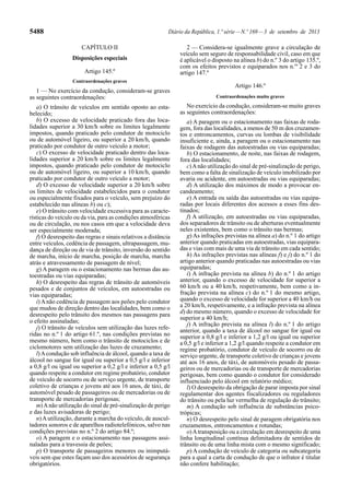 5488 Diário da República, 1.ª série—N.º 169—3 de setembro de 2013
CAPÍTULO II
Disposições especiais
Artigo 145.º
Contraordenações graves
1 — No exercício da condução, consideram-se graves
as seguintes contraordenações:
a) O trânsito de veículos em sentido oposto ao esta-
belecido;
b) O excesso de velocidade praticado fora das loca-
lidades superior a 30 km/h sobre os limites legalmente
impostos, quando praticado pelo condutor de motociclo
ou de automóvel ligeiro, ou superior a 20 km/h, quando
praticado por condutor de outro veículo a motor;
c) O excesso de velocidade praticado dentro das loca-
lidades superior a 20 km/h sobre os limites legalmente
impostos, quando praticado pelo condutor de motociclo
ou de automóvel ligeiro, ou superior a 10 km/h, quando
praticado por condutor de outro veículo a motor;
d) O excesso de velocidade superior a 20 km/h sobre
os limites de velocidade estabelecidos para o condutor
ou especialmente fixados para o veículo, sem prejuízo do
estabelecido nas alíneas b) ou c);
e) O trânsito com velocidade excessiva para as caracte-
rísticas do veículo ou da via, para as condições atmosféricas
ou de circulação, ou nos casos em que a velocidade deva
ser especialmente moderada;
f) O desrespeito das regras e sinais relativos a distância
entre veículos, cedência de passagem, ultrapassagem, mu-
dança de direção ou de via de trânsito, inversão do sentido
de marcha, início de marcha, posição de marcha, marcha
atrás e atravessamento de passagem de nível;
g) A paragem ou o estacionamento nas bermas das au-
toestradas ou vias equiparadas;
h) O desrespeito das regras de trânsito de automóveis
pesados e de conjuntos de veículos, em autoestradas ou
vias equiparadas;
i)Anão cedência de passagem aos peões pelo condutor
que mudou de direção dentro das localidades, bem como o
desrespeito pelo trânsito dos mesmos nas passagens para
o efeito assinaladas;
j) O trânsito de veículos sem utilização das luzes refe-
ridas no n.º 1 do artigo 61.º, nas condições previstas no
mesmo número, bem como o trânsito de motociclos e de
ciclomotores sem utilização das luzes de cruzamento;
l)Acondução sob influência de álcool, quando a taxa de
álcool no sangue for igual ou superior a 0,5 g/l e inferior
a 0,8 g/l ou igual ou superior a 0,2 g/l e inferior a 0,5 g/l
quando respeite a condutor em regime probatório, condutor
de veículo de socorro ou de serviço urgente, de transporte
coletivo de crianças e jovens até aos 16 anos, de táxi, de
automóvel pesado de passageiros ou de mercadorias ou de
transporte de mercadorias perigosas;
m)Anão utilização do sinal de pré-sinalização de perigo
e das luzes avisadoras de perigo;
n)Autilização, durante a marcha do veículo, de auscul-
tadores sonoros e de aparelhos radiotelefónicos, salvo nas
condições previstas no n.º 2 do artigo 84.º;
o) A paragem e o estacionamento nas passagens assi-
naladas para a travessia de peões;
p) O transporte de passageiros menores ou inimputá-
veis sem que estes façam uso dos acessórios de segurança
obrigatórios.
2 — Considera-se igualmente grave a circulação de
veículo sem seguro de responsabilidade civil, caso em que
é aplicável o disposto na alínea b) do n.º 3 do artigo 135.º,
com os efeitos previstos e equiparados nos n.os
2 e 3 do
artigo 147.º
Artigo 146.º
Contraordenações muito graves
No exercício da condução, consideram-se muito graves
as seguintes contraordenações:
a) A paragem ou o estacionamento nas faixas de roda-
gem, fora das localidades, a menos de 50 m dos cruzamen-
tos e entroncamentos, curvas ou lombas de visibilidade
insuficiente e, ainda, a paragem ou o estacionamento nas
faixas de rodagem das autoestradas ou vias equiparadas;
b) O estacionamento, de noite, nas faixas de rodagem,
fora das localidades;
c)Anão utilização do sinal de pré-sinalização de perigo,
bem como a falta de sinalização de veículo imobilizado por
avaria ou acidente, em autoestradas ou vias equiparadas;
d) A utilização dos máximos de modo a provocar en-
candeamento;
e) A entrada ou saída das autoestradas ou vias equipa-
radas por locais diferentes dos acessos a esses fins des-
tinados;
f) A utilização, em autoestradas ou vias equiparadas,
dos separadores de trânsito ou de aberturas eventualmente
neles existentes, bem como o trânsito nas bermas;
g) As infrações previstas na alínea a) do n.º 1 do artigo
anterior quando praticadas em autoestradas, vias equipara-
das e vias com mais de uma via de trânsito em cada sentido;
h) As infrações previstas nas alíneas f) e j) do n.º 1 do
artigo anterior quando praticadas nas autoestradas ou vias
equiparadas;
i) A infração prevista na alínea b) do n.º 1 do artigo
anterior, quando o excesso de velocidade for superior a
60 km/h ou a 40 km/h, respetivamente, bem como a in-
fração prevista na alínea c) do n.º 1 do mesmo artigo,
quando o excesso de velocidade for superior a 40 km/h ou
a 20 km/h, respetivamente, e a infração prevista na alínea
d) do mesmo número, quando o excesso de velocidade for
superior a 40 km/h;
j) A infração prevista na alínea l) do n.º 1 do artigo
anterior, quando a taxa de álcool no sangue for igual ou
superior a 0,8 g/l e inferior a 1,2 g/l ou igual ou superior
a 0,5 g/l e inferior a 1,2 g/l quando respeite a condutor em
regime probatório, condutor de veículo de socorro ou de
serviço urgente, de transporte coletivo de crianças e jovens
até aos 16 anos, de táxi, de automóveis pesado de passa-
geiros ou de mercadorias ou de transporte de mercadorias
perigosas, bem como quando o condutor for considerado
influenciado pelo álcool em relatório médico;
l) O desrespeito da obrigação de parar imposta por sinal
regulamentar dos agentes fiscalizadores ou reguladores
do trânsito ou pela luz vermelha de regulação do trânsito;
m) A condução sob influência de substâncias psico-
trópicas;
n) O desrespeito pelo sinal de paragem obrigatória nos
cruzamentos, entroncamentos e rotundas;
o)Atransposição ou a circulação em desrespeito de uma
linha longitudinal contínua delimitadora de sentidos de
trânsito ou de uma linha mista com o mesmo significado;
p) A condução de veículo de categoria ou subcategoria
para a qual a carta de condução de que o infrator é titular
não confere habilitação;
 