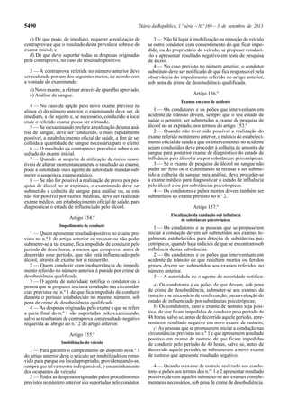5490 Diário da República, 1.ª série—N.º 169—3 de setembro de 2013
c) De que pode, de imediato, requerer a realização de
contraprova e que o resultado desta prevalece sobre o do
exame inicial; e
d) De que deve suportar todas as despesas originadas
pela contraprova, no caso de resultado positivo.
3 — A contraprova referida no número anterior deve
ser realizada por um dos seguintes meios, de acordo com
a vontade do examinando:
a) Novo exame, a efetuar através de aparelho aprovado;
b) Análise de sangue.
4 — No caso de opção pelo novo exame previsto na
alínea a) do número anterior, o examinando deve ser, de
imediato, a ele sujeito e, se necessário, conduzido a local
onde o referido exame possa ser efetuado.
5 — Se o examinando preferir a realização de uma aná-
lise de sangue, deve ser conduzido, o mais rapidamente
possível, a estabelecimento oficial de saúde, a fim de ser
colhida a quantidade de sangue necessária para o efeito.
6 — O resultado da contraprova prevalece sobre o re-
sultado do exame inicial.
7 — Quando se suspeite da utilização de meios susce-
tíveis de alterar momentaneamente o resultado do exame,
pode a autoridade ou o agente de autoridade mandar sub-
meter o suspeito a exame médico.
8 — Se não for possível a realização de prova por pes-
quisa de álcool no ar expirado, o examinando deve ser
submetido a colheita de sangue para análise ou, se esta
não for possível por razões médicas, deve ser realizado
exame médico, em estabelecimento oficial de saúde, para
diagnosticar o estado de influenciado pelo álcool.
Artigo 154.º
Impedimento de conduzir
1 — Quem apresentar resultado positivo no exame pre-
visto no n.º 1 do artigo anterior ou recusar ou não puder
submeter-se a tal exame, fica impedido de conduzir pelo
período de doze horas, a menos que comprove, antes de
decorrido esse período, que não está influenciado pelo
álcool, através de exame por si requerido.
2 — Quem conduzir com inobservância do impedi-
mento referido no número anterior é punido por crime de
desobediência qualificada.
3 — O agente de autoridade notifica o condutor ou a
pessoa que se propuser iniciar a condução nas circunstân-
cias previstas no n.º 1 de que fica impedido de conduzir
durante o período estabelecido no mesmo número, sob
pena de crime de desobediência qualificada.
4 — As despesas originadas pelo exame a que se refere
a parte final do n.º 1 são suportadas pelo examinando,
salvo se resultarem de contraprova com resultado negativo
requerida ao abrigo do n.º 2 do artigo anterior.
Artigo 155.º
Imobilização do veículo
1 — Para garantir o cumprimento do disposto no n.º 1
do artigo anterior deve o veículo ser imobilizado ou remo-
vido para parque ou local apropriado, providenciando-se,
sempre que tal se mostre indispensável, o encaminhamento
dos ocupantes do veículo.
2 — Todas as despesas originadas pelos procedimentos
previstos no número anterior são suportadas pelo condutor.
3 — Não há lugar à imobilização ou remoção do veículo
se outro condutor, com consentimento do que ficar impe-
dido, ou do proprietário do veículo, se propuser conduzi-
-lo e apresentar resultado negativo em teste de pesquisa
de álcool.
4 — No caso previsto no número anterior, o condutor
substituto deve ser notificado de que fica responsável pela
observância do impedimento referido no artigo anterior,
sob pena de crime de desobediência qualificada.
Artigo 156.º
Exames em caso de acidente
1 — Os condutores e os peões que intervenham em
acidente de trânsito devem, sempre que o seu estado de
saúde o permitir, ser submetidos a exame de pesquisa de
álcool no ar expirado, nos termos do artigo 153.º
2 — Quando não tiver sido possível a realização do
exame referido no número anterior, o médico do estabeleci-
mento oficial de saúde a que os intervenientes no acidente
sejam conduzidos deve proceder à colheita de amostra de
sangue para posterior exame de diagnóstico do estado de
influência pelo álcool e ou por substâncias psicotrópicas.
3 — Se o exame de pesquisa de álcool no sangue não
puder ser feito ou o examinando se recusar a ser subme-
tido a colheita de sangue para análise, deve proceder-se
a exame médico para diagnosticar o estado de influência
pelo álcool e ou por substâncias psicotrópicas.
4 — Os condutores e peões mortos devem também ser
submetidos ao exame previsto no n.º 2.
Artigo 157.º
Fiscalização da condução sob influência
de substâncias psicotrópicas
1 — Os condutores e as pessoas que se propuserem
iniciar a condução devem ser submetidos aos exames le-
galmente estabelecidos para deteção de substâncias psi-
cotrópicas, quando haja indícios de que se encontram sob
influência destas substâncias.
2 — Os condutores e os peões que intervenham em
acidente de trânsito de que resultem mortos ou feridos
graves devem ser submetidos aos exames referidos no
número anterior.
3 — A autoridade ou o agente de autoridade notifica:
a) Os condutores e os peões de que devem, sob pena
de crime de desobediência, submeter-se aos exames de
rastreio e se necessário de confirmação, para avaliação do
estado de influenciado por substâncias psicotrópicas;
b) Os condutores, caso o exame de rastreio seja posi-
tivo, de que ficam impedidos de conduzir pelo período de
48 horas, salvo se, antes de decorrido aquele período, apre-
sentarem resultado negativo em novo exame de rastreio;
c)As pessoas que se propuserem iniciar a condução nas
circunstâncias previstas no n.º 1 e que apresentem resultado
positivo em exame de rastreio de que ficam impedidas
de conduzir pelo período de 48 horas, salvo se, antes de
decorrido aquele período, se submeterem a novo exame
de rastreio que apresente resultado negativo.
4 — Quando o exame de rastreio realizado aos condu-
tores e peões nos termos dos n.os
1 e 2 apresentar resultado
positivo, devem aqueles submeter-se aos exames comple-
mentares necessários, sob pena de crime de desobediência.
 