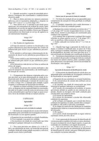 Diário da República, 1.ª série—N.º 169—3 de setembro de 2013 5491
5 — Quando necessário, o agente de autoridade provi-
dencia o transporte dos examinandos a estabelecimento
oficial de saúde.
6 — Para os efeitos previstos nos números anteriores
aplica-se, com as necessárias adaptações, o disposto no
artigo 155.º e nos n.os
2, 3 e 4 do artigo 156.º
7 — Para efeitos do n.º 2 entende-se por ferido grave
aquele que, em consequência de acidente de viação e após
atendimento em serviço de urgência hospitalar por situa-
ção emergente, careça de cuidados clínicos que obriguem
à permanência em observação no serviço de urgência ou
em internamento hospitalar.
Artigo 158.º
Outras disposições
1 — São fixados em regulamento:
a) O tipo de material a utilizar na fiscalização e nos
exames laboratoriais para determinação dos estados de
influenciado pelo álcool ou por substâncias psicotró-
picas;
b) Os métodos a utilizar para a determinação do do-
seamento de álcool ou de substâncias psicotrópicas no
sangue;
c) Os exames médicos para determinação dos estados
de influenciado pelo álcool ou por substâncias psico-
trópicas;
d) Os laboratórios onde devem ser feitas as análises de
urina e de sangue;
e) As tabelas dos preços dos exames realizados e das
taxas de transporte dos examinandos e de imobilização e
de remoção de veículos.
2 — O pagamento das despesas originadas pelos exa-
mes previstos na lei para determinação do estado de in-
fluenciado pelo álcool ou por substâncias psicotrópicas,
bem como pela imobilização e remoção de veículo a que
se refere o artigo 155.º, é efetuado pela entidade a quem
competir a coordenação da fiscalização do trânsito.
3 — Quando os exames referidos tiverem resultado po-
sitivo, as despesas são da responsabilidade do examinando,
devendo ser levadas à conta de custas nos processos crime
ou de contraordenação a que houver lugar, as quais rever-
tem a favor da entidade referida no número anterior.
CAPÍTULO II
Apreensões
Artigo 159.º
Apreensão preventiva de títulos de condução
1 — Os títulos de condução devem ser preventivamente
apreendidos pelas autoridades de investigação criminal ou
de fiscalização ou seus agentes quando:
a) Suspeitem da sua contrafação ou viciação fraudulenta;
b) Tiver expirado o seu prazo de validade;
c) Se encontrem em estado de conservação que torne
ininteligível qualquer indicação ou averbamento.
2 — Nos casos previstos nas alíneas a) e c) do n.º 1
deve, em substituição do título, ser fornecida uma guia de
condução válida pelo tempo julgado necessário e renovável
quando ocorra motivo justificado.
Artigo 160.º
Outros casos de apreensão de títulos de condução
1 — Os títulos de condução devem ser apreendidos para
cumprimento da cassação do título, proibição ou inibição
de conduzir.
2 — A entidade competente deve ainda determinar a
apreensão dos títulos de condução quando:
a) Qualquer dos exames realizados nos termos dos n.os
1
e 5 do artigo 129.º revelar incapacidade técnica ou inap-
tidão física, mental ou psicológica do examinando para
conduzir com segurança;
b) O condutor não se apresentar a qualquer dos exames
referidos na alínea anterior ou no n.º 3 do artigo 129.º,
salvo se justificar a falta no prazo de cinco dias;
c) Tenha caducado nos termos dos n.os
1 e 2 do ar-
tigo 130.º
3 — Quando haja lugar à apreensão do título de con-
dução, o condutor é notificado para, no prazo de 15 dias
úteis, o entregar à entidade competente, sob pena de crime
de desobediência, devendo, nos casos previstos no n.º 1,
esta notificação ser efetuada com a notificação da decisão.
4 — Semprejuízodapuniçãoporcrimededesobediência,
se o condutor não proceder à entrega do título de condução
nos termos do número anterior, pode a entidade compe-
tente determinar a sua apreensão, através da autoridade de
fiscalização e seus agentes.
Artigo 161.º
Apreensão do documento de identificação do veículo
1 — O documento de identificação do veículo deve ser
apreendido pelas autoridades de investigação criminal ou
de fiscalização ou seus agentes quando:
a) Suspeitem da sua contrafação ou viciação fraudulenta;
b) As características do veículo não confiram com as
nele mencionadas;
c) Se encontre em estado de conservação que torne
ininteligível qualquer indicação ou averbamento;
d) O veículo, em consequência de acidente, se mostre
gravemente afetado no quadro ou nos sistemas de sus-
pensão, direção ou travagem, não tendo condições para
circular pelos seus próprios meios;
e) O veículo for apreendido;
f) O veículo for encontrado a circular não oferecendo
condições de segurança;
g) Se verifique, em inspeção, que o veículo não oferece
condições de segurança ou ainda, estando afeto a transpor-
tes públicos, não tenha a suficiente comodidade;
h) As chapas de matrícula não obedeçam às condições
regulamentares relativas a características técnicas e modos
de colocação;
i) (Revogada.)
j) O veículo circule desrespeitando as regras relativas
à poluição sonora, do solo e do ar.
2 — Com a apreensão do documento de identificação do
veículo procede-se também à de todos os outros documen-
tos que à circulação do veículo digam respeito, os quais são
restituídos em simultâneo com aquele documento.
3 — Nos casos previstos nas alíneas a), c), g), h) e i)
do n.º 1, deve ser passada, em substituição do documento
de identificação do veículo, uma guia válida pelo prazo e
nas condições na mesma indicados.
 