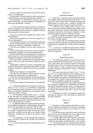 Diário da República, 1.ª série—N.º 169—3 de setembro de 2013 5493
b) Estacionados ou imobilizados na berma de autoes-
trada ou via equiparada;
c) Estacionados ou imobilizados de modo a constituírem
evidente perigo ou grave perturbação para o trânsito;
d) Estacionados ou imobilizados em locais que, por
razões de segurança, de ordem pública, de emergência ou
de socorro, justifiquem a remoção.
2 — Para os efeitos do disposto na alínea c) do número
anterior, considera-se que constituem evidente perigo ou
grave perturbação para o trânsito os seguintes casos de
estacionamento ou imobilização:
a) Em via ou corredor de circulação reservados a trans-
portes públicos;
b) Em local de paragem de veículos de transporte co-
letivo de passageiros;
c) Em passagem de peões ou de velocípedes sinalizada;
d) Em cima dos passeios ou em zona reservada exclu-
sivamente ao trânsito de utilizadores vulneráveis;
e) Na faixa de rodagem, sem ser junto da berma ou
passeio;
f) Em local destinado ao acesso de veículos ou peões a
propriedades, garagens ou locais de estacionamento;
g) Em local destinado ao estacionamento de veículos de
certas categorias, ao serviço de determinadas entidades ou
utilizados no transporte de pessoas com deficiência;
h) Em local afeto à paragem de veículos para opera-
ções de carga e descarga ou tomada e largada de passa-
geiros;
i) Impedindo o trânsito de veículos ou obrigando à uti-
lização da parte da faixa de rodagem destinada ao sentido
contrário, conforme o trânsito se faça num ou em dois
sentidos;
j) Na faixa de rodagem, em segunda fila;
l) Em local em que impeça o acesso a outros veículos
devidamente estacionados ou a saída destes;
m) De noite, na faixa de rodagem, fora das localidades,
salvo em caso de imobilização por avaria devidamente
sinalizada;
n) Na faixa de rodagem de autoestrada ou via equiparada.
3 — Verificada qualquer das situações previstas nas
alíneas a), b) e c) do n.º 1, as autoridades competentes
para a fiscalização podem bloquear o veículo através de
dispositivo adequado, impedindo a sua deslocação até que
se possa proceder à remoção.
4 — Na situação prevista na alínea c) do n.º 1, no caso
de não ser possível a remoção imediata, as autoridades
competentes para a fiscalização devem, também, proceder
à deslocação provisória do veículo para outro local, a fim
de aí ser bloqueado até à remoção.
5 — O desbloqueamento do veículo só pode ser feito pe-
las autoridades competentes, sendo qualquer outra pessoa
que o fizer sancionada com coima de € 300 a € 1500.
6 — Quem for titular do documento de identificação
do veículo é responsável por todas as despesas ocasio-
nadas pela remoção, sem prejuízo das sanções legais
aplicáveis, ressalvando-se o direito de regresso contra
o condutor.
7 — As condições e as taxas devidas pelo bloquea-
mento, remoção e depósito de veículos são fixadas em
regulamento.
8 — As taxas são devolvidas caso não haja lugar a con-
denação.
Artigo 165.º
Presunção de abandono
1 — Removido o veículo nos termos do artigo anterior
ou levantada a apreensão efetuada nos termos do n.º 1 do
artigo 162.º, deve ser notificado o titular do documento de
identificação do veículo, para a residência constante do
respetivo registo, para o levantar no prazo de 45 dias.
2 — Tendo em vista o estado geral do veículo, se for
previsível um risco de deterioração que possa fazer recear
que o preço obtido em venda em hasta pública não cubra
as despesas decorrentes da remoção e depósito, o prazo
previsto no número anterior é reduzido a 30 dias.
3 — Os prazos referidos nos números anteriores contam-
-se a partir da receção da notificação ou da sua afixação
nos termos do artigo seguinte.
4 — Se o veículo não for reclamado dentro do prazo
previsto nos números anteriores é considerado abandonado
e adquirido por ocupação pelo Estado ou pelas autarquias
locais.
5 — O veículo é considerado imediatamente abando-
nado quando essa for a vontade manifestada expressamente
pelo seu proprietário.
Artigo 166.º
Reclamação de veículos
1 — Da notificação referida no artigo anterior deve
constar a indicação do local para onde o veículo foi remo-
vido e, bem assim, que o titular do respetivo documento
de identificação o deve retirar dentro dos prazos referidos
no artigo anterior e após o pagamento das despesas de
remoção e depósito, sob pena de o veículo se considerar
abandonado.
2 — Nos casos previstos na alínea f) do n.º 1 do ar-
tigo 163.º, se o veículo apresentar sinais evidentes de aci-
dente, a notificação deve fazer-se pessoalmente, salvo se o
titular do respetivo documento de identificação não estiver
em condições de a receber, sendo então feita em qualquer
pessoa da sua residência, preferindo os parentes.
3 — Não sendo possível proceder à notificação pessoal
por se ignorar a residência ou a identidade do titular do
documento de identificação do veículo, a notificação deve
ser afixada junto da sua última residência conhecida ou
na câmara municipal da área onde o veículo tiver sido
encontrado.
4 — A entrega do veículo ao reclamante depende da
prestação de caução de valor equivalente às despesas de
remoção e depósito.
Artigo 167.º
Hipoteca
1 — Quando o veículo seja objeto de hipoteca, a remo-
ção deve também ser notificada ao credor, para a residência
constante do respetivo registo ou nos termos do n.º 3 do
artigo anterior.
2 — Da notificação ao credor deve constar a indicação
dos termos em que a notificação foi feita e a data em que
termina o prazo a que o artigo anterior se refere.
3 — O credor hipotecário pode requerer a entrega do
veículo como fiel depositário, para o caso de, findo o prazo,
o titular do documento de identificação o não levantar.
4 — O requerimento pode ser apresentado no prazo de
20 dias após a notificação ou até ao termo do prazo para
 