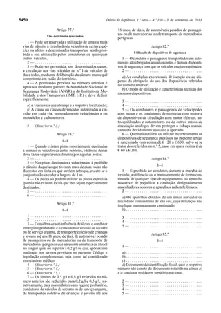 5450 Diário da República, 1.ª série—N.º 169—3 de setembro de 2013
Artigo 77.º
Vias de trânsito reservadas
1 — Pode ser reservada a utilização de uma ou mais
vias de trânsito à circulação de veículos de certas espé-
cies ou afetos a determinados transportes, sendo proi-
bida a sua utilização pelos condutores de quaisquer
outros veículos.
2 — . . . . . . . . . . . . . . . . . . . . . . . . . . . . . . . . . . . . .
3 — Pode ser permitida, em determinados casos,
a circulação nas vias referidas no n.º 1 de veículos de
duas rodas, mediante deliberação da câmara municipal
competente em razão do território.
4 — A permissão prevista no número anterior é
aprovada mediante parecer da Autoridade Nacional de
Segurança Rodoviária (ANSR) e do Instituto da Mo-
bilidade e dos Transportes (IMT, I. P.) e deve definir
especificamente:
a)Avia ou vias que abrange e a respetiva localização;
b) A classe ou classes de veículos autorizadas a cir-
cular em cada via, nomeadamente velocípedes e ou
motociclos e ciclomotores.
5 — (Anterior n.º 3.)
Artigo 78.º
[…]
1 — Quando existam pistas especialmente destinadas
a animais ou veículos de certas espécies, o trânsito destes
deve fazer-se preferencialmente por aquelas pistas.
2 — . . . . . . . . . . . . . . . . . . . . . . . . . . . . . . . . . . . . .
3 — Nas pistas destinadas a velocípedes, é proibido
o trânsito daqueles que tiverem mais de duas rodas não
dispostas em linha ou que atrelem reboque, exceto se o
conjunto não exceder a largura de 1 m.
4 — Os peões só podem utilizar as pistas especiais
quando não existam locais que lhes sejam especialmente
destinados.
5 — . . . . . . . . . . . . . . . . . . . . . . . . . . . . . . . . . . . . .
6 — . . . . . . . . . . . . . . . . . . . . . . . . . . . . . . . . . . . . .
Artigo 81.º
[…]
1 — . . . . . . . . . . . . . . . . . . . . . . . . . . . . . . . . . . . . .
2 — . . . . . . . . . . . . . . . . . . . . . . . . . . . . . . . . . . . . .
3 — Considera-se sob influência de álcool o condutor
em regime probatório e o condutor de veículo de socorro
ou de serviço urgente, de transporte coletivo de crianças
e jovens até aos 16 anos, de táxi, de automóvel pesado
de passageiros ou de mercadorias ou de transporte de
mercadorias perigosas que apresente uma taxa de álcool
no sangue igual ou superior a 0,2 g/l ou que, após exame
realizado nos termos previstos no presente Código e
legislação complementar, seja como tal considerado
em relatório médico.
4 — (Anterior n.º 3.)
5 — (Anterior n.º 4.)
6 — (Anterior n.º 5.)
7 — Os limites de 0,5 g/l e 0,8 g/l referidos no nú-
mero anterior são reduzidos para 0,2 g/l e 0,5 g/l, res-
petivamente, para os condutores em regime probatório,
condutores de veículos de socorro ou de serviço urgente,
de transportes coletivo de crianças e jovens até aos
16 anos, de táxis, de automóveis pesados de passagei-
ros ou de mercadorias ou de transporte de mercadorias
perigosas.
Artigo 82.º
Utilização de dispositivos de segurança
1 — O condutor e passageiros transportados em auto-
móveis são obrigados a usar os cintos e demais dispositi-
vos de segurança com que os veículos estejam equipados.
2 — . . . . . . . . . . . . . . . . . . . . . . . . . . . . . . . . . . . . .
a) As condições excecionais de isenção ou de dis-
pensa da obrigação do uso dos dispositivos referidos
no número anterior;
b) O modo de utilização e características técnicas dos
mesmos dispositivos.
3 — . . . . . . . . . . . . . . . . . . . . . . . . . . . . . . . . . . . . .
4 — . . . . . . . . . . . . . . . . . . . . . . . . . . . . . . . . . . . . .
5 — Os condutores e passageiros de velocípedes
com motor e os condutores de trotinetas com motor e
de dispositivos de circulação com motor elétrico, au-
toequilibrados e automotores ou de outros meios de
circulação análogos devem proteger a cabeça usando
capacete devidamente ajustado e apertado.
6 — Quem não utilizar ou utilizar incorretamente os
dispositivos de segurança previstos no presente artigo
é sancionado com coima de € 120 a € 600, salvo se se
tratar dos referidos no n.º 5, caso em que a coima é de
€ 60 a € 300.
Artigo 84.º
[…]
1 — É proibida ao condutor, durante a marcha do
veículo, a utilização ou o manuseamento de forma con-
tinuada de qualquer tipo de equipamento ou aparelho
suscetível de prejudicar a condução, designadamente
auscultadores sonoros e aparelhos radiotelefónicos.
2 — . . . . . . . . . . . . . . . . . . . . . . . . . . . . . . . . . . . . .
a) Os aparelhos dotados de um único auricular ou
microfone com sistema de alta voz, cuja utilização não
implique manuseamento continuado;
b) . . . . . . . . . . . . . . . . . . . . . . . . . . . . . . . . . . . . . . .
3 — . . . . . . . . . . . . . . . . . . . . . . . . . . . . . . . . . . . . .
4 — . . . . . . . . . . . . . . . . . . . . . . . . . . . . . . . . . . . . .
5 — . . . . . . . . . . . . . . . . . . . . . . . . . . . . . . . . . . . . .
Artigo 85.º
[…]
1 — . . . . . . . . . . . . . . . . . . . . . . . . . . . . . . . . . . . . .
a) . . . . . . . . . . . . . . . . . . . . . . . . . . . . . . . . . . . . . . .
b) . . . . . . . . . . . . . . . . . . . . . . . . . . . . . . . . . . . . . . .
c) . . . . . . . . . . . . . . . . . . . . . . . . . . . . . . . . . . . . . . .
d) Documento de identificação fiscal, caso o respetivo
número não conste do documento referido na alínea a)
e o condutor resida em território nacional.
2 — . . . . . . . . . . . . . . . . . . . . . . . . . . . . . . . . . . . . .
3 — . . . . . . . . . . . . . . . . . . . . . . . . . . . . . . . . . . . . .
4 — . . . . . . . . . . . . . . . . . . . . . . . . . . . . . . . . . . . . .
5 — . . . . . . . . . . . . . . . . . . . . . . . . . . . . . . . . . . . . .
 