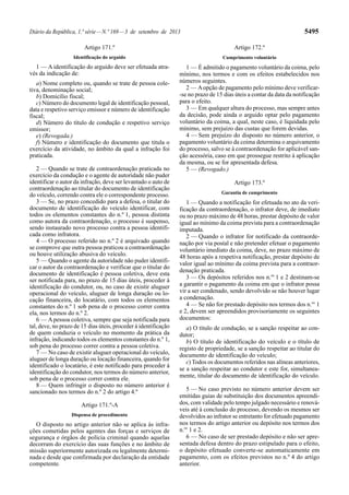 Diário da República, 1.ª série—N.º 169—3 de setembro de 2013 5495
Artigo 171.º
Identificação do arguido
1 — A identificação do arguido deve ser efetuada atra-
vés da indicação de:
a) Nome completo ou, quando se trate de pessoa cole-
tiva, denominação social;
b) Domicílio fiscal;
c) Número do documento legal de identificação pessoal,
data e respetivo serviço emissor e número de identificação
fiscal;
d) Número do título de condução e respetivo serviço
emissor;
e) (Revogada.)
f) Número e identificação do documento que titula o
exercício da atividade, no âmbito da qual a infração foi
praticada.
2 — Quando se trate de contraordenação praticada no
exercício da condução e o agente de autoridade não puder
identificar o autor da infração, deve ser levantado o auto de
contraordenação ao titular do documento de identificação
do veículo, correndo contra ele o correspondente processo.
3 — Se, no prazo concedido para a defesa, o titular do
documento de identificação do veículo identificar, com
todos os elementos constantes do n.º 1, pessoa distinta
como autora da contraordenação, o processo é suspenso,
sendo instaurado novo processo contra a pessoa identifi-
cada como infratora.
4 — O processo referido no n.º 2 é arquivado quando
se comprove que outra pessoa praticou a contraordenação
ou houve utilização abusiva do veículo.
5 — Quando o agente da autoridade não puder identifi-
car o autor da contraordenação e verificar que o titular do
documento de identificação é pessoa coletiva, deve esta
ser notificada para, no prazo de 15 dias úteis, proceder à
identificação do condutor, ou, no caso de existir aluguer
operacional do veículo, aluguer de longa duração ou lo-
cação financeira, do locatário, com todos os elementos
constantes do n.º 1 sob pena de o processo correr contra
ela, nos termos do n.º 2.
6 — Apessoa coletiva, sempre que seja notificada para
tal, deve, no prazo de 15 dias úteis, proceder à identificação
de quem conduzia o veículo no momento da prática da
infração, indicando todos os elementos constantes do n.º 1,
sob pena do processo correr contra a pessoa coletiva.
7 — No caso de existir aluguer operacional do veículo,
aluguer de longa duração ou locação financeira, quando for
identificado o locatário, é este notificado para proceder à
identificação do condutor, nos termos do número anterior,
sob pena de o processo correr contra ele.
8 — Quem infringir o disposto no número anterior é
sancionado nos termos do n.º 2 do artigo 4.º
Artigo 171.º-A
Dispensa de procedimento
O disposto no artigo anterior não se aplica às infra-
ções cometidas pelos agentes das forças e serviços de
segurança e órgãos de polícia criminal quando aquelas
decorram do exercício das suas funções e no âmbito de
missão superiormente autorizada ou legalmente determi-
nada e desde que confirmada por declaração da entidade
competente.
Artigo 172.º
Cumprimento voluntário
1 — É admitido o pagamento voluntário da coima, pelo
mínimo, nos termos e com os efeitos estabelecidos nos
números seguintes.
2 — Aopção de pagamento pelo mínimo deve verificar-
-se no prazo de 15 dias úteis a contar da data da notificação
para o efeito.
3 — Em qualquer altura do processo, mas sempre antes
da decisão, pode ainda o arguido optar pelo pagamento
voluntário da coima, a qual, neste caso, é liquidada pelo
mínimo, sem prejuízo das custas que forem devidas.
4 — Sem prejuízo do disposto no número anterior, o
pagamento voluntário da coima determina o arquivamento
do processo, salvo se à contraordenação for aplicável san-
ção acessória, caso em que prossegue restrito à aplicação
da mesma, ou se for apresentada defesa.
5 — (Revogado.)
Artigo 173.º
Garantia de cumprimento
1 — Quando a notificação for efetuada no ato da veri-
ficação da contraordenação, o infrator deve, de imediato
ou no prazo máximo de 48 horas, prestar depósito de valor
igual ao mínimo da coima prevista para a contraordenação
imputada.
2 — Quando o infrator for notificado da contraorde-
nação por via postal e não pretender efetuar o pagamento
voluntário imediato da coima, deve, no prazo máximo de
48 horas após a respetiva notificação, prestar depósito de
valor igual ao mínimo da coima prevista para a contraor-
denação praticada.
3 — Os depósitos referidos nos n.os
1 e 2 destinam-se
a garantir o pagamento da coima em que o infrator possa
vir a ser condenado, sendo devolvido se não houver lugar
a condenação.
4 — Se não for prestado depósito nos termos dos n.os
1
e 2, devem ser apreendidos provisoriamente os seguintes
documentos:
a) O título de condução, se a sanção respeitar ao con-
dutor;
b) O título de identificação do veículo e o título de
registo de propriedade, se a sanção respeitar ao titular do
documento de identificação do veículo;
c) Todos os documentos referidos nas alíneas anteriores,
se a sanção respeitar ao condutor e este for, simultanea-
mente, titular do documento de identificação do veículo.
5 — No caso previsto no número anterior devem ser
emitidas guias de substituição dos documentos apreendi-
dos, com validade pelo tempo julgado necessário e renová-
veis até à conclusão do processo, devendo os mesmos ser
devolvidos ao infrator se entretanto for efetuado pagamento
nos termos do artigo anterior ou depósito nos termos dos
n.os
1 e 2.
6 — No caso de ser prestado depósito e não ser apre-
sentada defesa dentro do prazo estipulado para o efeito,
o depósito efetuado converte-se automaticamente em
pagamento, com os efeitos previstos no n.º 4 do artigo
anterior.
 