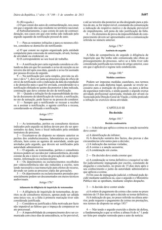 Diário da República, 1.ª série—N.º 169—3 de setembro de 2013 5497
b) (Revogada.)
c) O que conste dos autos de contraordenação, nos casos
em que o arguido não seja residente no território nacional;
d) Subsidiariamente, o que conste do auto de contraor-
denação, nos casos em que este tenha sido indicado pelo
arguido aquando da notificação pessoal do auto.
7 — Para as restantes infrações e para os mesmos efei-
tos, considera-se domicílio do notificando:
a) O que conste no registo organizado pela entidade
competente para concessão de autorização, alvará, licença
de atividade ou credencial; ou
b) O correspondente ao seu local de trabalho.
8 — Anotificação por carta registada considera-se efe-
tuada na data em que for assinado o aviso de receção ou no
terceiro dia útil após essa data, quando o aviso for assinado
por pessoa diversa do arguido.
9 — Na notificação por carta simples, prevista na alí-
nea c) do n.º 1, deve ser junta ao processo cópia do ofício de
envio da notificação com a indicação da data da expedição
e do domicílio para o qual foi enviada, considerando-se a
notificação efetuada no quinto dia posterior à data indicada,
cominação que deve constar do ato de notificação.
10 — Quando a infração for da responsabilidade do titu-
lar do documento de identificação do veículo, a notificação,
no ato de autuação, pode fazer-se na pessoa do condutor.
11 — Sempre que o notificando se recusar a receber
ou a assinar a notificação, o agente certifica a recusa,
considerando-se efetuada a notificação.
Artigo 177.º
Depoimentos
1 — As testemunhas, peritos ou consultores técnicos
indicados pelo arguido na defesa devem por ele ser apre-
sentados na data, hora e local indicados pela entidade
instrutora do processo.
2 — Excetuam-se do disposto no número anterior os
peritos dos estabelecimentos, laboratórios ou serviços
oficiais, bem como os agentes de autoridade, ainda que
arrolados pelo arguido, que devem ser notificados pela
autoridade administrativa.
3 — O arguido, as testemunhas, peritos e consultores
técnicos podem ser ouvidos por videoconferência, devendo
constar da ata o início e termo da gravação de cada depoi-
mento, informação ou esclarecimento.
4 — Os depoimentos ou esclarecimentos recolhidos
por videoconferência não são reduzidos a escrito, nem
sendo necessária a sua transcrição para efeitos de recurso,
devendo ser junta ao processo cópia das gravações.
5 — Os depoimentos ou esclarecimentos prestados pre-
sencialmente podem ser documentados em meios técnicos
audiovisuais.
Artigo 178.º
Adiamento da diligência de inquirição de testemunhas
1 — A diligência de inquirição de testemunhas, de pe-
ritos ou de consultores técnicos, apenas pode ser adiada
uma única vez, se a falta à primeira marcação tiver sido
considerada justificada.
2 — Considera-se justificada a falta motivada por facto
não imputável ao faltoso que o impeça de comparecer no
ato processual.
3 — Aimpossibilidade de comparecimento deve ser co-
municada com cinco dias de antecedência, se for previsível,
e até ao terceiro dia posterior ao dia designado para a prá-
tica do ato, se for imprevisível, constando da comunicação
a indicação do respetivo motivo e da duração previsível
do impedimento, sob pena de não justificação da falta.
4 — Os elementos de prova da impossibilidade de com-
parecimento devem ser apresentados com a comunicação
referida no número anterior.
Artigo 179.º
Ausência do arguido
A falta de comparência do arguido à diligência de
inquirição que lhe tenha sido comunicada não obsta ao
prosseguimento do processo, salvo se a falta tiver sido
considerada justificada nos termos do artigo anterior, caso
em que é aplicável o regime nele estabelecido.
Artigo 180.º
Medidas cautelares
Podem ser impostas medidas cautelares, nos termos
previstos em cada diploma legal, quando se revele ne-
cessário para a instrução do processo, ou para a defesa
da segurança rodoviária, e ainda quando o arguido exerça
atividade profissional autorizada, titulada por alvará ou
licenciada pela Direção-Geral de Viação, e tenha praticado
a infração no exercício dessa atividade.
CAPÍTULO III
Da decisão
Artigo 181.º
Decisão condenatória
1 — Adecisão que aplica a coima ou a sanção acessória
deve conter:
a) A identificação do infrator;
b) A descrição sumária dos factos, das provas e das
circunstâncias relevantes para a decisão;
c) A indicação das normas violadas;
d) A coima e a sanção acessória;
e) A condenação em custas.
2 — Da decisão deve ainda constar que:
a) A condenação se torna definitiva e exequível se não
for judicialmente impugnada por escrito, constando de
alegações e conclusões, no prazo de 15 dias úteis após o
seu conhecimento e junto da autoridade administrativa
que aplicou a coima;
b) Em caso de impugnação judicial, o tribunal pode de-
cidir mediante audiência ou, caso o arguido e o Ministério
Público não se oponham, mediante simples despacho.
3 — A decisão deve conter ainda:
a)Aordem de pagamento da coima e das custas no prazo
máximo de 15 dias úteis após a decisão se tornar definitiva;
b)Aindicação de que, no prazo referido na alínea ante-
rior, pode requerer o pagamento da coima em prestações,
nos termos do disposto no artigo 183.º
4 — Não tendo o arguido exercido o direito de defesa,
a fundamentação a que se refere a alínea b) do n.º 1 pode
ser feita por simples remissão para o auto de notícia.
 