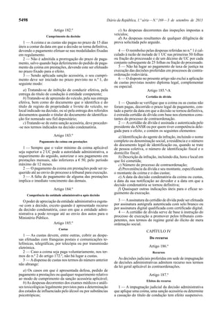 5498 Diário da República, 1.ª série—N.º 169—3 de setembro de 2013
Artigo 182.º
Cumprimento da decisão
1 — A coima e as custas são pagas no prazo de 15 dias
úteis a contar da data em que a decisão se torna definitiva,
devendo o pagamento efetuar-se nas modalidades fixadas
em regulamento.
2 — Não é admitida a prorrogação do prazo de paga-
mento, salvo quando haja deferimento do pedido de paga-
mento da coima em prestações, devendo este ser efetuado
no prazo fixado para o efeito.
3 — Sendo aplicada sanção acessória, o seu cumpri-
mento deve ser iniciado no prazo previsto no n.º 1, do
seguinte modo:
a) Tratando-se de inibição de conduzir efetiva, pela
entrega do título de condução à entidade competente;
b) Tratando-se de apreensão do veículo, pela sua entrega
efetiva, bem como do documento que o identifica e do
título de registo de propriedade e livrete do veículo, no
local indicado na decisão, ou só pela entrega dos referidos
documentos quando o titular do documento de identifica-
ção for nomeado seu fiel depositário;
c) Tratando-se de outra sanção acessória, deve proceder-
-se nos termos indicados na decisão condenatória.
Artigo 183.º
Pagamento da coima em prestações
1 — Sempre que o valor mínimo da coima aplicável
seja superior a 2 UC pode a autoridade administrativa, a
requerimento do arguido, autorizar o seu pagamento em
prestações mensais, não inferiores a € 50, pelo período
máximo de 12 meses.
2 — O pagamento da coima em prestações pode ser re-
querido até ao envio do processo a tribunal para execução.
3 — A falta de pagamento de alguma das prestações
implica o imediato vencimento das demais.
Artigo 184.º
Competência da entidade administrativa após decisão
O poder de apreciação da entidade administrativa esgota-
-se com a decisão, exceto quando é apresentado recurso
da decisão condenatória, caso em que a entidade admi-
nistrativa a pode revogar até ao envio dos autos para o
Ministério Público.
Artigo 185.º
Custas
1 — As custas devem, entre outras, cobrir as despe-
sas efetuadas com franquias postais e comunicações te-
lefónicas, telegráficas, por telecópia ou por transmissão
eletrónica.
2 — Caso a coima seja paga voluntariamente, nos ter-
mos do n.º 2 do artigo 172.º, não há lugar a custas.
3 — Adispensa de custas nos termos do número anterior
não abrange:
a) Os casos em que é apresentada defesa, pedido de
pagamento a prestações ou qualquer requerimento relativo
ao modo de cumprimento da sanção acessória aplicável;
b)As despesas decorrentes dos exames médicos e análi-
ses toxicológicas legalmente previstos para a determinação
dos estados de influenciado pelo álcool ou por substâncias
psicotrópicas;
c) As despesas decorrentes das inspeções impostas a
veículos;
d) As despesas resultantes de qualquer diligência de
prova solicitada pelo arguido.
4 — O reembolso pelas despesas referidas no n.º 1 é cal-
culado à razão de metade de 1 UC nas primeiras 50 folhas
ou fração do processado e de um décimo de UC por cada
conjunto subsequente de 25 folhas ou fração do processado.
5 — Não há lugar ao pagamento de taxa de justiça na
execução das decisões proferidas em processos de contra-
ordenação rodoviária.
6 — O disposto no presente artigo não exclui a aplicação
de custas previstas noutro diploma legal, complementar
ou especial.
Artigo 185.º-A
Certidão de dívida
1 — Quando se verifique que a coima ou as custas não
foram pagas, decorrido o prazo legal de pagamento, con-
tado a partir da data em que a decisão se tornou definitiva,
é extraída certidão de dívida com base nos elementos cons-
tantes do processo de contraordenação.
2 — A certidão de dívida é assinada e autenticada pelo
presidente daANSR ou por quem tiver competência dele-
gada para o efeito, e contém os seguintes elementos:
a) Identificação do agente da infração, incluindo o nome
completo ou denominação social, a residência e o número
do documento legal de identificação ou, quando se trate
de pessoa coletiva, o número de identificação fiscal e o
domicílio fiscal;
b) Descrição da infração, incluindo dia, hora e local em
que foi cometida;
c) Número do processo de contraordenação;
d) Proveniência da dívida e seu montante, especificando
o montante da coima e o das custas;
e) A data da decisão condenatória da coima ou custas,
a data da sua notificação ao devedor e a data em que a
decisão condenatória se tornou definitiva;
f) Quaisquer outras indicações úteis para o eficaz se-
guimento da execução.
3 — Aassinatura da certidão de dívida pode ser efetuada
por assinatura autógrafa autenticada com selo branco ou
por assinatura digital qualificada com certificado digital.
4 — A certidão de dívida serve de base à instrução do
processo de execução a promover pelos tribunais com-
petentes, nos termos do regime geral do ilícito de mera
ordenação social.
CAPÍTULO IV
Do recurso
Artigo 186.º
Recursos
As decisões judiciais proferidas em sede de impugnação
de decisões administrativas admitem recurso nos termos
da lei geral aplicável às contraordenações.
Artigo 187.º
Efeitos do recurso
1 — A impugnação judicial da decisão administrativa
que aplique uma coima, uma sanção acessória ou determine
a cassação do título de condução tem efeito suspensivo.
 