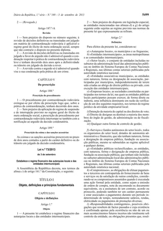 Diário da República, 1.ª série—N.º 169—3 de setembro de 2013 5499
2 — (Revogado.)
Artigo 187.º-A
Revisão
1 — Sem prejuízo do disposto no número seguinte, à
revisão de decisões definitivas ou transitadas em julgado
em matéria de contraordenação rodoviária é aplicável o
regime geral do ilícito de mera ordenação social, sempre
que não contrarie o disposto no presente diploma.
2 — Arevisão de decisões definitivas ou transitadas em
julgado a favor do arguido não é admissível quando a con-
denação respeitar à prática de contraordenação rodoviária
leve e tenham decorrido dois anos após a definitividade
ou trânsito em julgado da decisão a rever.
3 — Arevisão contra o arguido só é admissível quando
vise a sua condenação pela prática de um crime.
CAPÍTULO V
Da prescrição
Artigo 188.º
Prescrição do procedimento
1 — O procedimento por contraordenação rodoviária
extingue-se por efeito da prescrição logo que, sobre a
prática da contraordenação, tenham decorrido dois anos.
2 — Sem prejuízo da aplicação do regime de suspensão
e de interrupção previsto no regime geral do ilícito de
mera ordenação social, a prescrição do procedimento por
contraordenação rodoviária interrompe-se também com a
notificação ao arguido da decisão condenatória.
Artigo 189.º
Prescrição da coima e das sanções acessórias
As coimas e as sanções acessórias prescrevem no prazo
de dois anos contados a partir do caráter definitivo ou do
trânsito em julgado da decisão condenatória.
Lei n.º 73/2013
de 3 de setembro
Estabelece o regime financeiro das autarquias locais e das
entidades intermunicipais
A Assembleia da República decreta, nos termos da
alínea c) do artigo 161.º da Constituição, o seguinte:
TÍTULO I
Objeto, definições e princípios fundamentais
CAPÍTULO I
Objeto e definições
Artigo 1.º
Objeto
1 — A presente lei estabelece o regime financeiro das
autarquias locais e das entidades intermunicipais.
2 — Sem prejuízo do disposto em legislação especial,
as entidades mencionadas nas alíneas d) a g) do artigo
seguinte estão sujeitas ao regime previsto nas normas da
presente lei que expressamente as refiram.
Artigo 2.º
Definições
Para efeitos da presente lei, consideram-se:
a) «Autarquias locais», os municípios e as freguesias;
b) «Entidades intermunicipais», as áreas metropolitanas
e as comunidades intermunicipais;
c) «Setor local», o conjunto de entidades incluídas no
subsetor da administração local das administrações públi-
cas no âmbito do Sistema Europeu de Contas Nacionais
e Regionais, nas últimas contas setoriais publicadas pela
autoridade estatística nacional;
d) «Entidades associativas municipais», as entidades
com natureza, forma ou designação de associação, par-
ticipadas por municípios, independentemente de terem
sido criadas ao abrigo do direito público ou privado, com
exceção das entidades intermunicipais;
e) «Empresas locais», as sociedades constituídas ou par-
ticipadas nos termos da lei, nas quais as entidades públicas
locais participantes possam exercer, de forma direta ou
indireta, uma influência dominante em razão da verifica-
ção de um dos seguintes requisitos, nos termos do regime
jurídico da atividade empresarial local:
i) Detenção da maioria do capital ou dos direitos de voto;
ii) Direito de designar ou destituir a maioria dos mem-
bros do órgão de gestão, de administração ou de fiscali-
zação;
iii) Qualquer outra forma de controlo de gestão;
f) «Serviços e fundos autónomos do setor local», todos
os organismos do setor local, dotados de autonomia ad-
ministrativa e financeira, que não tenham natureza, forma
e designação de empresa pública, fundação ou associa-
ção públicas, mesmo se submetidos ao regime aplicável
a qualquer destas;
g) «Entidades públicas reclassificadas», as entidades,
com natureza, forma e designação de empresa pública,
fundação ou associação públicas, que tenham sido incluídas
no subsetor administração local das administrações públi-
cas no âmbito do Sistema Europeu de Contas Nacionais
e Regionais, nas últimas contas setoriais publicadas pela
autoridade estatística nacional;
h) «Compromissos», as obrigações de efetuar pagamen-
tos a terceiros em contrapartida do fornecimento de bens
e serviços ou da satisfação de outras condições, conside-
rando-se os compromissos assumidos quando é executada
uma ação formal pela entidade, como sejam a emissão
de ordem de compra, nota de encomenda ou documento
equivalente, ou a assinatura de um contrato, acordo ou
protocolo, podendo também ter um caráter permanente
e estar associados a pagamentos durante um período in-
determinado de tempo, nomeadamente salários, rendas,
eletricidade ou pagamentos de prestações diversas;
i) «Responsabilidades contingentes», possíveis obri-
gações que resultem de factos passados e cuja existência
é confirmada apenas pela ocorrência ou não de um ou
mais acontecimentos futuros incertos não totalmente sob
controlo da entidade, ou obrigações presentes que, resul-
 