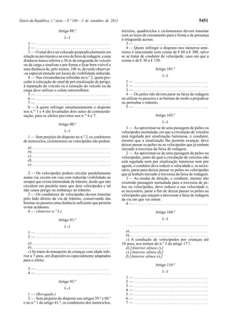 Diário da República, 1.ª série—N.º 169—3 de setembro de 2013 5451
Artigo 88.º
[…]
1 — . . . . . . . . . . . . . . . . . . . . . . . . . . . . . . . . . . . . .
2 — . . . . . . . . . . . . . . . . . . . . . . . . . . . . . . . . . . . . .
3 — O sinal deve ser colocado perpendicularmente em
relaçãoaopavimentoeaoeixodafaixaderodagem,auma
distância nunca inferior a 30 m da retaguarda do veículo
ou da carga a sinalizar e por forma a ficar bem visível a
uma distância de, pelo menos, 100 m, devendo observar-
-se especial atenção em locais de visibilidade reduzida.
4 — Nas circunstâncias referidas no n.º 2, quem pro-
ceder à colocação do sinal de pré-sinalização de perigo,
à reparação do veículo ou à remoção do veículo ou da
carga deve utilizar o colete retrorrefletor.
5 — . . . . . . . . . . . . . . . . . . . . . . . . . . . . . . . . . . . . .
6 — . . . . . . . . . . . . . . . . . . . . . . . . . . . . . . . . . . . . .
7 — . . . . . . . . . . . . . . . . . . . . . . . . . . . . . . . . . . . . .
8 — A quem infringir simultaneamente o disposto
nos n.os
1 e 4 são levantados dois autos de contraorde-
nação, para os efeitos previstos nos n.os
6 e 7.
Artigo 90.º
[…]
1 — Sem prejuízo do disposto no n.º 2, os condutores
de motociclos, ciclomotores ou velocípedes não podem:
a) . . . . . . . . . . . . . . . . . . . . . . . . . . . . . . . . . . . . . . .
b) . . . . . . . . . . . . . . . . . . . . . . . . . . . . . . . . . . . . . . .
c) . . . . . . . . . . . . . . . . . . . . . . . . . . . . . . . . . . . . . . .
d) . . . . . . . . . . . . . . . . . . . . . . . . . . . . . . . . . . . . . . .
e) . . . . . . . . . . . . . . . . . . . . . . . . . . . . . . . . . . . . . . .
2 — Os velocípedes podem circular paralelamente
numa via, exceto em vias com reduzida visibilidade ou
sempre que exista intensidade de trânsito, desde que não
circulem em paralelo mais que dois velocípedes e tal
não cause perigo ou embaraço ao trânsito.
3 — Os condutores de velocípedes devem transitar
pelo lado direito da via de trânsito, conservando das
bermas ou passeios uma distância suficiente que permita
evitar acidentes.
4 — (Anterior n.º 3.)
Artigo 91.º
[…]
1 — . . . . . . . . . . . . . . . . . . . . . . . . . . . . . . . . . . . . .
2 — . . . . . . . . . . . . . . . . . . . . . . . . . . . . . . . . . . . . .
a) . . . . . . . . . . . . . . . . . . . . . . . . . . . . . . . . . . . . . . .
b) . . . . . . . . . . . . . . . . . . . . . . . . . . . . . . . . . . . . . . .
c) Se tratar do transporte de crianças com idade infe-
rior a 7 anos, em dispositivos especialmente adaptados
para o efeito.
3 — . . . . . . . . . . . . . . . . . . . . . . . . . . . . . . . . . . . . .
4 — . . . . . . . . . . . . . . . . . . . . . . . . . . . . . . . . . . . . .
Artigo 93.º
[…]
1 — (Revogado.)
2 — Sem prejuízo do disposto nos artigos 59.º e 60.º
e no n.º 1 do artigo 61.º, os condutores dos motociclos,
triciclos, quadriciclos e ciclomotores devem transitar
com as luzes de cruzamento para a frente e de presença
à retaguarda acesas.
3 — . . . . . . . . . . . . . . . . . . . . . . . . . . . . . . . . . . . . .
4 — Quem infringir o disposto nos números ante-
riores é sancionado com coima de € 60 a € 300, salvo
se se tratar de condutor de velocípede, caso em que a
coima é de € 30 a € 150.
Artigo 101.º
[…]
1 — . . . . . . . . . . . . . . . . . . . . . . . . . . . . . . . . . . . . .
2 — . . . . . . . . . . . . . . . . . . . . . . . . . . . . . . . . . . . . .
3 — . . . . . . . . . . . . . . . . . . . . . . . . . . . . . . . . . . . . .
4 — Os peões não devem parar na faixa de rodagem
ou utilizar os passeios e as bermas de modo a prejudicar
ou perturbar o trânsito.
5 — . . . . . . . . . . . . . . . . . . . . . . . . . . . . . . . . . . . . .
Artigo 103.º
[…]
1 — Ao aproximar-se de uma passagem de peões ou
velocípedes assinalada, em que a circulação de veículos
está regulada por sinalização luminosa, o condutor,
mesmo que a sinalização lhe permita avançar, deve
deixar passar os peões ou os velocípedes que já tenham
iniciado a travessia da faixa de rodagem.
2 — Ao aproximar-se de uma passagem de peões ou
velocípedes, junto da qual a circulação de veículos não
está regulada nem por sinalização luminosa nem por
agente, o condutor deve reduzir a velocidade e, se neces-
sário, parar para deixar passar os peões ou velocípedes
que já tenham iniciado a travessia da faixa de rodagem.
3 — Ao mudar de direção, o condutor, mesmo não
existindo passagem assinalada para a travessia de pe-
ões ou velocípedes, deve reduzir a sua velocidade e,
se necessário, parar a fim de deixar passar os peões ou
velocípedes que estejam a atravessar a faixa de rodagem
da via em que vai entrar.
4 — . . . . . . . . . . . . . . . . . . . . . . . . . . . . . . . . . . . . .
Artigo 104.º
[…]
. . . . . . . . . . . . . . . . . . . . . . . . . . . . . . . . . . . . . . . . .
a) . . . . . . . . . . . . . . . . . . . . . . . . . . . . . . . . . . . . . . .
b) . . . . . . . . . . . . . . . . . . . . . . . . . . . . . . . . . . . . . . .
c) A condução de velocípedes por crianças até
10 anos, nos termos do n.º 3 do artigo 17.º;
d) [Anterior alínea c).]
e) [Anterior alínea d).]
f) [Anterior alínea e).]
Artigo 110.º
[…]
1 — . . . . . . . . . . . . . . . . . . . . . . . . . . . . . . . . . . . . .
2 — . . . . . . . . . . . . . . . . . . . . . . . . . . . . . . . . . . . . .
3 — . . . . . . . . . . . . . . . . . . . . . . . . . . . . . . . . . . . . .
4 — . . . . . . . . . . . . . . . . . . . . . . . . . . . . . . . . . . . . .
5 — . . . . . . . . . . . . . . . . . . . . . . . . . . . . . . . . . . . . .
6 — . . . . . . . . . . . . . . . . . . . . . . . . . . . . . . . . . . . . .
7 — . . . . . . . . . . . . . . . . . . . . . . . . . . . . . . . . . . . . .
 