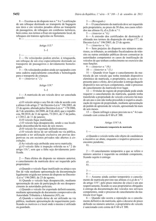 5452 Diário da República, 1.ª série—N.º 169—3 de setembro de 2013
8 — Excetua-se do disposto nos n.os
6 e 7 a utilização
de um reboque destinado ao transporte de bagagem
nos táxis e em veículos pesados afetos ao transporte
de passageiros, de reboques em comboios turísticos,
bem como, nos termos a fixar em regulamento local, de
reboques em tratores agrícolas ou florestais.
9 — . . . . . . . . . . . . . . . . . . . . . . . . . . . . . . . . . . . . .
Artigo 113.º
[…]
1 — . . . . . . . . . . . . . . . . . . . . . . . . . . . . . . . . . . . . .
2 — Os velocípedes podem atrelar, à retaguarda,
um reboque de um eixo especialmente destinado ao
transporte de passageiros e devidamente homolo-
gado.
3 — Os velocípedes podem ainda ser equipados com
uma cadeira especialmente concebida e homologada
para o transporte de crianças.
4 — (Anterior n.º 2.)
Artigo 119.º
[…]
1 — A matrícula de um veículo deve ser cancelada
quando:
a) O veículo atinja o seu fim de vida de acordo com
a alínea t) do artigo 2.º do Decreto-Lei n.º 196/2003, de
23 de agosto, alterado pelos Decretos-Leis n.os
178/2006,
de 5 de setembro, 64/2008, de 8 de abril, que o republi-
cou, 98/2010, de 11 de agosto, 73/2011, de 17 de junho,
e 1/2012, de 11 de janeiro;
b) O veículo fique inutilizado;
c) O veículo haja desaparecido, sendo a sua locali-
zação desconhecida há mais de seis meses;
d) O veículo for exportado definitivamente;
e) O veículo deixe de ser utilizado na via pública,
passando a ter utilização exclusiva em provas des-
portivas ou em recintos privados não abertos à cir-
culação;
f) Ao veículo seja atribuída uma nova matrícula;
g) O veículo falte à inspeção referida no n.º 2 do
artigo 116.º, sem que a falta seja devidamente justi-
ficada.
2 — Para efeitos do disposto no número anterior,
o cancelamento da matrícula deve ser requerido pelo
proprietário:
a) Quando o veículo fique inutilizado ou atinja o seu
fim de vida mediante apresentação da documentação
legalmente exigida nos termos do disposto no Decreto-
-Lei n.º 196/2003, de 23 de agosto;
b) Quando o veículo haja desaparecido, mediante
apresentação de auto de participação do seu desapare-
cimento às autoridades policiais;
c) Quando o veículo for exportado definitivamente,
mediante apresentação de documento comprovativo da
Autoridade Tributária e Aduaneira (AT); ou
d) Quando o veículo deixe de ser utilizado na via
pública, mediante apresentação de requerimento justi-
ficando os motivos e o local onde o mesmo é utilizado
ou guardado.
3 — (Revogado.)
4 — O cancelamento da matrícula deve ser requerido
pelo proprietário, no prazo de 30 dias, nos casos referi-
dos nas alíneas b), d) e f) do n.º 1.
5 — (Anterior n.º 6.)
6 — A emissão dos certificados de destruição é
efetuada nos termos da disposição do artigo 17.º, do
Decreto-Lei n.º 196/2003, de 23 de agosto.
7 — (Anterior n.º 8.)
8 — Sem prejuízo do disposto nos números ante-
riores, os tribunais, as entidades fiscalizadoras do trân-
sito ou outras entidades públicas devem comunicar às
autoridades competentes os casos de inutilização de
veículos de que tenham conhecimento no exercício das
suas funções.
9 — (Anterior n.º 10.)
10 — (Anterior n.º 11.)
11 — Quando tiver lugar o cancelamento da ma-
trícula de um veículo que tenha instalado dispositivo
eletrónico de matrícula, o proprietário, ou quem o re-
presente para o efeito, deve proceder à entrega daquele
dispositivo nos serviços competentes, onde o processo
de cancelamento da matrícula tiver lugar.
12 — O titular do registo de propriedade pode ainda
requerer o cancelamento da matrícula, quando tenha
transferido a propriedade do veículo a terceiro há mais
de um ano e este não tenha procedido à respetiva atuali-
zação do registo de propriedade, mediante apresentação
de pedido de apreensão de veículo, apresentado há mais
de seis meses.
13 — Quem infringir o prazo previsto no n.º 4 é san-
cionado com coima de € 60 a € 300.
Artigo 119.º-A
Cancelamento temporário de matrícula
1 — . . . . . . . . . . . . . . . . . . . . . . . . . . . . . . . . . . . . .
a) Quando o veículo tenha sido objeto de candidatura
a incentivo ao abate, enquanto o respetivo processo se
encontre pendente;
b) . . . . . . . . . . . . . . . . . . . . . . . . . . . . . . . . . . . . . . .
2 — O cancelamento temporário a que se refere o
número anterior é requerido na entidade competente,
ficando sujeito à entrega:
a) . . . . . . . . . . . . . . . . . . . . . . . . . . . . . . . . . . . . . . .
b) . . . . . . . . . . . . . . . . . . . . . . . . . . . . . . . . . . . . . . .
3 — . . . . . . . . . . . . . . . . . . . . . . . . . . . . . . . . . . . . .
4 — . . . . . . . . . . . . . . . . . . . . . . . . . . . . . . . . . . . . .
5 — Assume ainda caráter temporário o cancela-
mento de matrícula previsto nas alíneas e) e g) do n.º 1
do artigo 119.º, pelo prazo máximo de cinco e um ano
respetivamente, ficando os seus proprietários obrigados
à entrega da documentação dos veículos nos serviços
competentes, onde o processo de cancelamento da ma-
trícula tiver lugar.
6 — Quando não ocorra a reposição ou o cancela-
mento definitivo da matrícula, após o decurso do prazo
definido no número anterior, o proprietário do veículo
é sancionado com coima de € 60 a € 300.
 