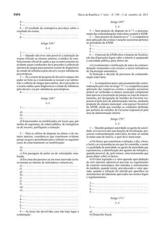 5454 Diário da República, 1.ª série—N.º 169—3 de setembro de 2013
4 — . . . . . . . . . . . . . . . . . . . . . . . . . . . . . . . . . . . . .
5 — . . . . . . . . . . . . . . . . . . . . . . . . . . . . . . . . . . . . .
6 — O resultado da contraprova prevalece sobre o
resultado do exame.
7 — . . . . . . . . . . . . . . . . . . . . . . . . . . . . . . . . . . . . .
8 — . . . . . . . . . . . . . . . . . . . . . . . . . . . . . . . . . . . . .
Artigo 156.º
[…]
1 — . . . . . . . . . . . . . . . . . . . . . . . . . . . . . . . . . . . . .
2 — Quando não tiver sido possível a realização do
exame referido no número anterior, o médico do esta-
belecimento oficial de saúde a que os intervenientes no
acidente sejam conduzidos deve proceder à colheita de
amostra de sangue para posterior exame de diagnóstico
do estado de influência pelo álcool e ou por substâncias
psicotrópicas.
3 — Se o exame de pesquisa de álcool no sangue não
puder ser feito ou o examinando se recusar a ser subme-
tido a colheita de sangue para análise, deve proceder-se
a exame médico para diagnosticar o estado de influência
pelo álcool e ou por substâncias psicotrópicas.
4 — . . . . . . . . . . . . . . . . . . . . . . . . . . . . . . . . . . . . .
Artigo 164.º
[…]
1 — . . . . . . . . . . . . . . . . . . . . . . . . . . . . . . . . . . . . .
a) . . . . . . . . . . . . . . . . . . . . . . . . . . . . . . . . . . . . . . .
b) . . . . . . . . . . . . . . . . . . . . . . . . . . . . . . . . . . . . . . .
c) . . . . . . . . . . . . . . . . . . . . . . . . . . . . . . . . . . . . . . .
d) Estacionados ou imobilizados em locais que, por
razões de segurança, de ordem pública, de emergência
ou de socorro, justifiquem a remoção.
2 — Para os efeitos do disposto na alínea c) do nú-
mero anterior, considera-se que constituem evidente
perigo ou grave perturbação para o trânsito os seguintes
casos de estacionamento ou imobilização:
a) . . . . . . . . . . . . . . . . . . . . . . . . . . . . . . . . . . . . . . .
b) . . . . . . . . . . . . . . . . . . . . . . . . . . . . . . . . . . . . . . .
c) Em passagem de peões ou de velocípedes sina-
lizada;
d) Em cima dos passeios ou em zona reservada exclu-
sivamente ao trânsito de utilizadores vulneráveis;
e) . . . . . . . . . . . . . . . . . . . . . . . . . . . . . . . . . . . . . . .
f) . . . . . . . . . . . . . . . . . . . . . . . . . . . . . . . . . . . . . . .
g) . . . . . . . . . . . . . . . . . . . . . . . . . . . . . . . . . . . . . . .
h) . . . . . . . . . . . . . . . . . . . . . . . . . . . . . . . . . . . . . . .
i) . . . . . . . . . . . . . . . . . . . . . . . . . . . . . . . . . . . . . . .
j) . . . . . . . . . . . . . . . . . . . . . . . . . . . . . . . . . . . . . . .
l) . . . . . . . . . . . . . . . . . . . . . . . . . . . . . . . . . . . . . . .
m) . . . . . . . . . . . . . . . . . . . . . . . . . . . . . . . . . . . . . .
n) . . . . . . . . . . . . . . . . . . . . . . . . . . . . . . . . . . . . . . .
3 — . . . . . . . . . . . . . . . . . . . . . . . . . . . . . . . . . . . . .
4 — . . . . . . . . . . . . . . . . . . . . . . . . . . . . . . . . . . . . .
5 — . . . . . . . . . . . . . . . . . . . . . . . . . . . . . . . . . . . . .
6 — . . . . . . . . . . . . . . . . . . . . . . . . . . . . . . . . . . . . .
7 — . . . . . . . . . . . . . . . . . . . . . . . . . . . . . . . . . . . . .
8 — As taxas são devolvidas caso não haja lugar a
condenação.
Artigo 169.º
[…]
1 — Sem prejuízo do disposto no n.º 7, o processa-
mento das contraordenações rodoviárias compete àANSR.
2 — Sem prejuízo do disposto no n.º 7, a competência
para aplicação das coimas e sanções acessórias pertence
ao presidente da ANSR.
3 — . . . . . . . . . . . . . . . . . . . . . . . . . . . . . . . . . . . . .
4 — . . . . . . . . . . . . . . . . . . . . . . . . . . . . . . . . . . . . .
5 — . . . . . . . . . . . . . . . . . . . . . . . . . . . . . . . . . . . . .
6 — O pessoal daANSR afeto a funções de fiscaliza-
ção das disposições legais sobre o trânsito é equiparado
a autoridade pública, para efeitos de:
a) Levantamento e notificação de autos de contraor-
denação instaurados com recurso a meios telemáticos
de fiscalização automática;
b) Instrução e decisão de processos de contraorde-
nação rodoviária.
7 — Acompetência para o processamento das contra-
ordenações previstas no artigo 71.º e a competência para
aplicação das respetivas coimas e sanções acessórias
podem ser atribuídas à câmara municipal competente
para aprovar a localização do parque ou zona de estacio-
namento, por designação do membro do Governo res-
ponsável pela área da administração interna, mediante
proposta da câmara municipal, com parecer favorável
da ANSR, desde que reunidas as condições definidas
por portaria do membro do Governo responsável pela
área da administração interna.
Artigo 170.º
[…]
1 — Quando qualquer autoridade ou agente de autori-
dade, no exercício das suas funções de fiscalização, pre-
senciar contraordenação rodoviária, levanta ou manda
levantar auto de notícia, o qual deve mencionar:
a) Os factos que constituem a infração, o dia, a hora,
o local e as circunstâncias em que foi cometida, o nome
e a qualidade da autoridade ou agente de autoridade que
a presenciou, a identificação dos agentes da infração e,
quando possível, de, pelo menos, uma testemunha que
possa depor sobre os factos;
b) O valor registado e o valor apurado após dedução
do erro máximo admissível previsto no regulamento
de controlo metrológico dos métodos e instrumentos
de medição, quando exista, prevalecendo o valor apu-
rado, quando a infração for aferida por aparelhos ou
instrumentos devidamente aprovados nos termos legais
e regulamentares.
2 — . . . . . . . . . . . . . . . . . . . . . . . . . . . . . . . . . . . . .
3 — . . . . . . . . . . . . . . . . . . . . . . . . . . . . . . . . . . . . .
4 — . . . . . . . . . . . . . . . . . . . . . . . . . . . . . . . . . . . . .
5 — . . . . . . . . . . . . . . . . . . . . . . . . . . . . . . . . . . . . .
Artigo 171.º
[…]
1 — . . . . . . . . . . . . . . . . . . . . . . . . . . . . . . . . . . . . .
a) . . . . . . . . . . . . . . . . . . . . . . . . . . . . . . . . . . . . . . .
b) Domicílio fiscal;
 