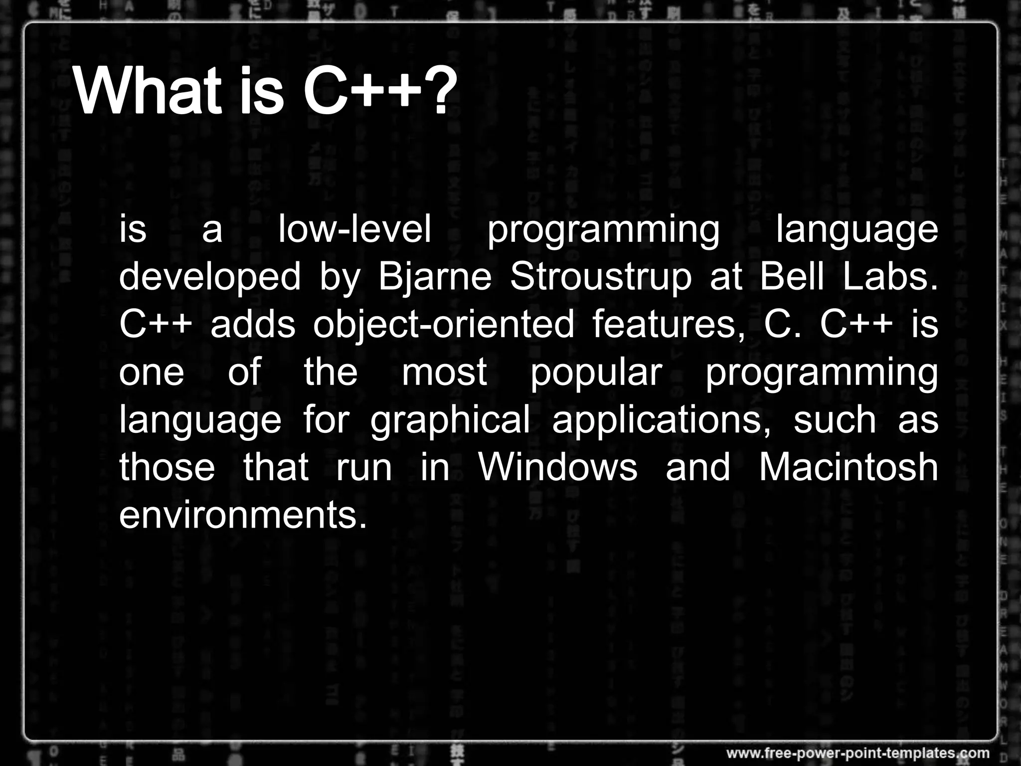 is a low-level programming language
developed by Bjarne Stroustrup at Bell Labs.
C++ adds object-oriented features, C. C++ is
one of the most popular programming
language for graphical applications, such as
those that run in Windows and Macintosh
environments.
 
