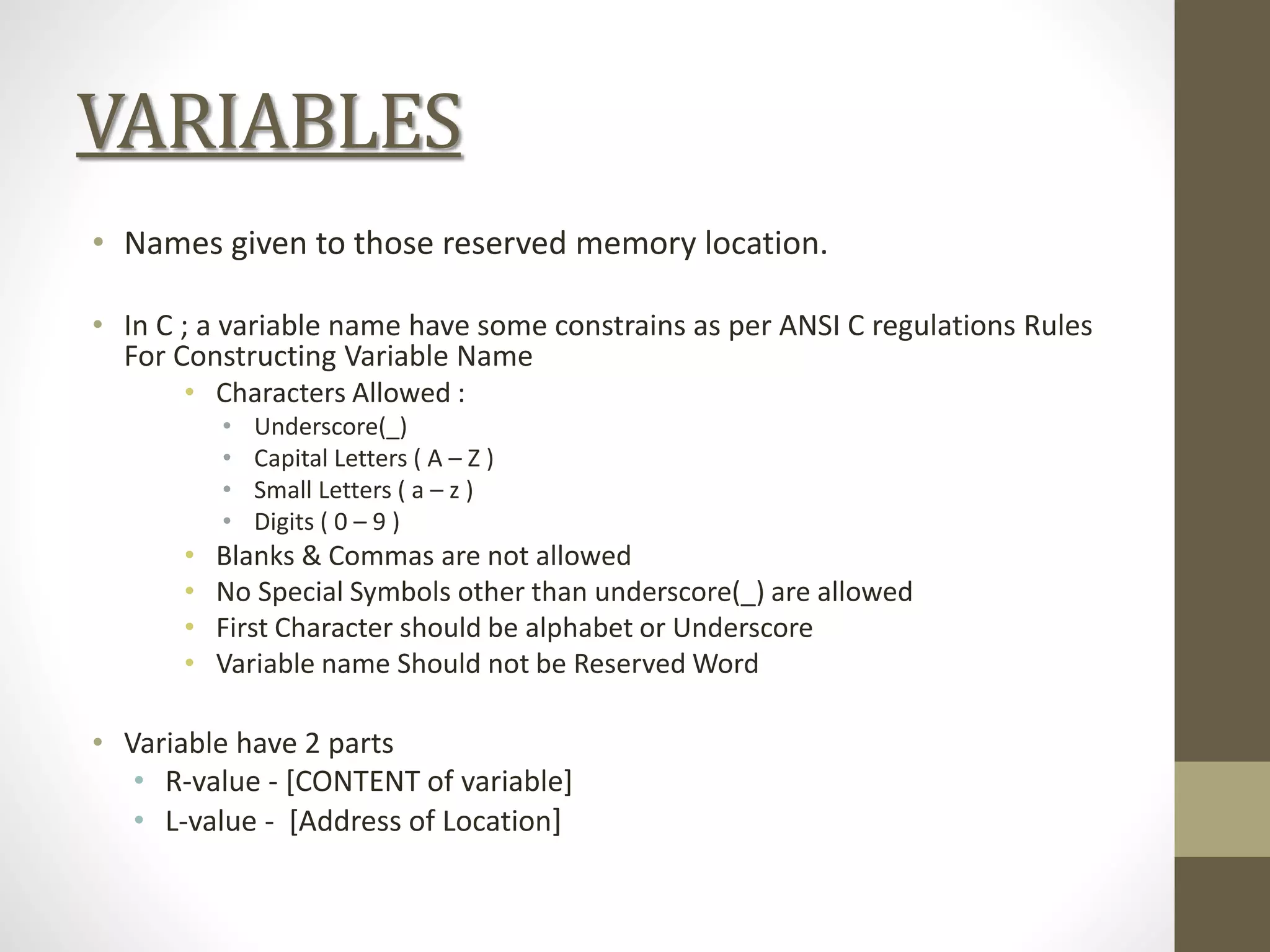VARIABLES
• Names given to those reserved memory location.
• In C ; a variable name have some constrains as per ANSI C regulations Rules
For Constructing Variable Name
• Characters Allowed :
• Underscore(_)
• Capital Letters ( A – Z )
• Small Letters ( a – z )
• Digits ( 0 – 9 )
• Blanks & Commas are not allowed
• No Special Symbols other than underscore(_) are allowed
• First Character should be alphabet or Underscore
• Variable name Should not be Reserved Word
• Variable have 2 parts
• R-value - [CONTENT of variable]
• L-value - [Address of Location]
 