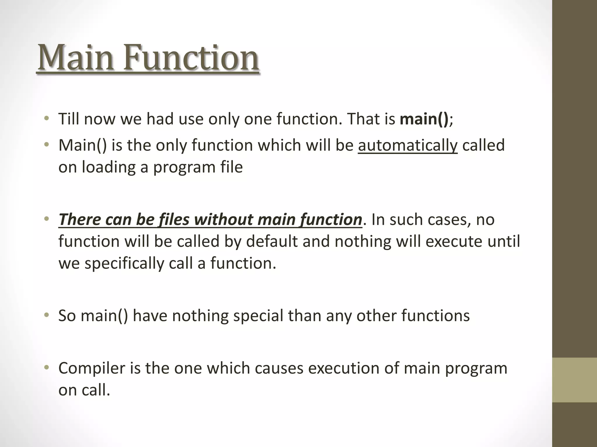 Main Function
• Till now we had use only one function. That is main();
• Main() is the only function which will be automatically called
on loading a program file
• There can be files without main function. In such cases, no
function will be called by default and nothing will execute until
we specifically call a function.
• So main() have nothing special than any other functions
• Compiler is the one which causes execution of main program
on call.
 