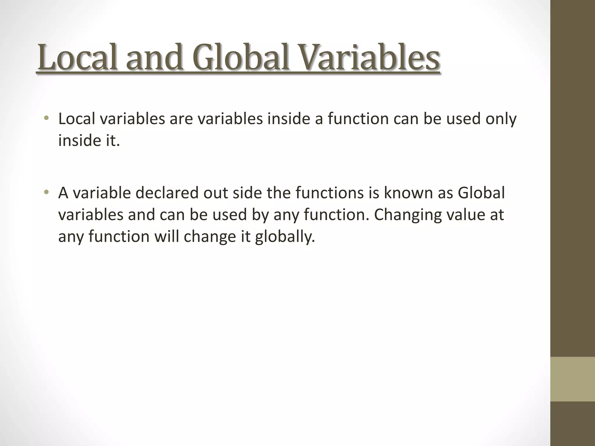 Local and Global Variables
• Local variables are variables inside a function can be used only
inside it.
• A variable declared out side the functions is known as Global
variables and can be used by any function. Changing value at
any function will change it globally.
 