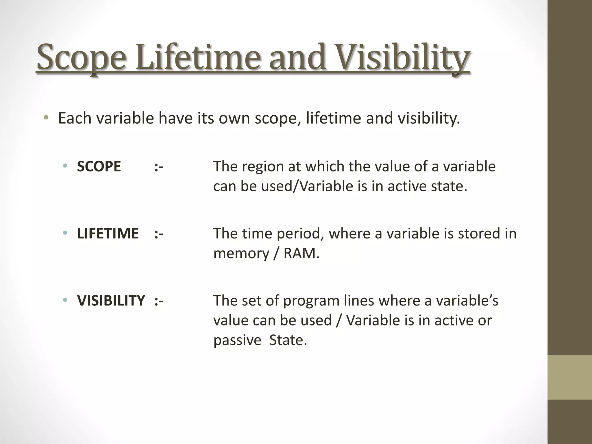 Scope Lifetime and Visibility
• Each variable have its own scope, lifetime and visibility.
• SCOPE :- The region at which the value of a variable
can be used/Variable is in active state.
• LIFETIME :- The time period, where a variable is stored in
memory / RAM.
• VISIBILITY :- The set of program lines where a variable’s
value can be used / Variable is in active or
passive State.
 