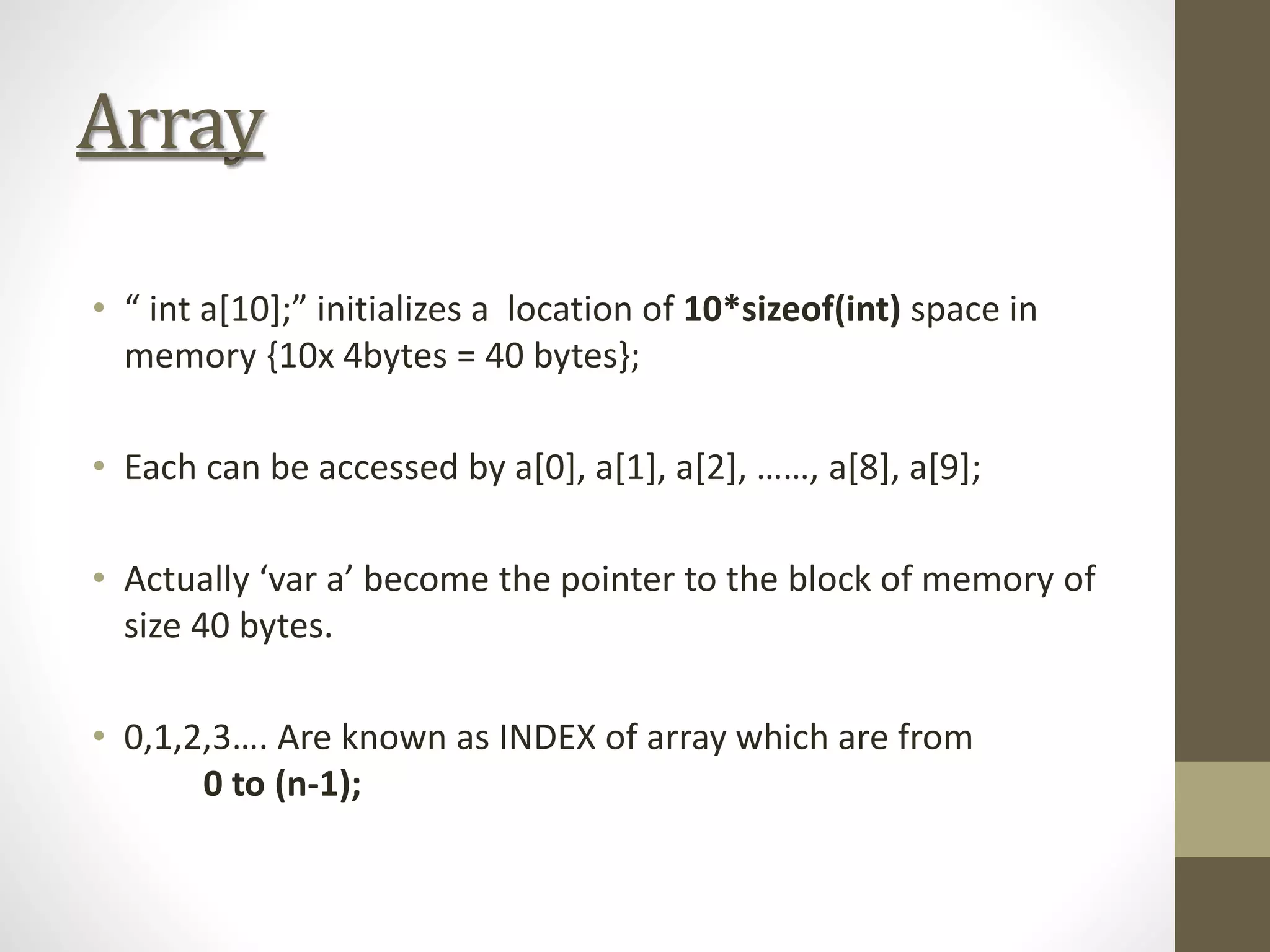 Array
• “ int a[10];” initializes a location of 10*sizeof(int) space in
memory {10x 4bytes = 40 bytes};
• Each can be accessed by a[0], a[1], a[2], ……, a[8], a[9];
• Actually ‘var a’ become the pointer to the block of memory of
size 40 bytes.
• 0,1,2,3…. Are known as INDEX of array which are from
0 to (n-1);
 