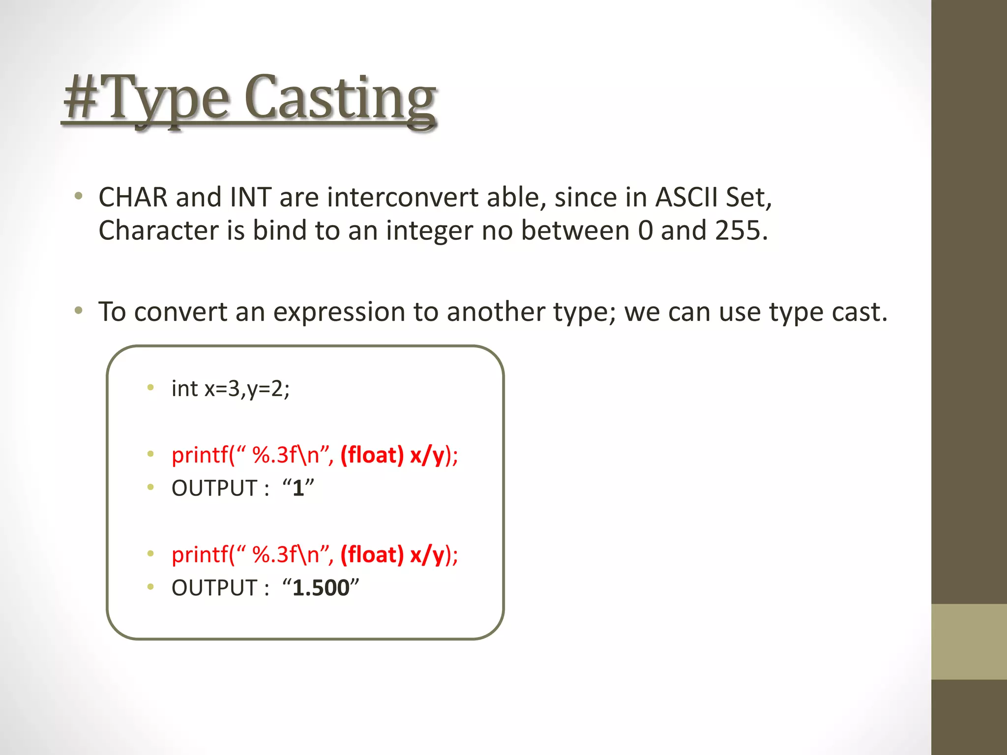 #Type Casting
• CHAR and INT are interconvert able, since in ASCII Set,
Character is bind to an integer no between 0 and 255.
• To convert an expression to another type; we can use type cast.
• int x=3,y=2;
• printf(“ %.3fn”, (float) x/y);
• OUTPUT : “1”
• printf(“ %.3fn”, (float) x/y);
• OUTPUT : “1.500”
 