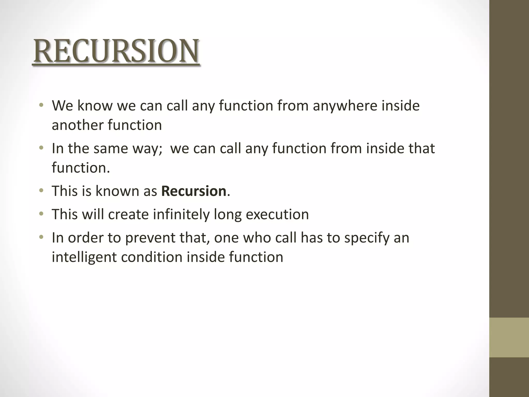 RECURSION
• We know we can call any function from anywhere inside
another function
• In the same way; we can call any function from inside that
function.
• This is known as Recursion.
• This will create infinitely long execution
• In order to prevent that, one who call has to specify an
intelligent condition inside function
 