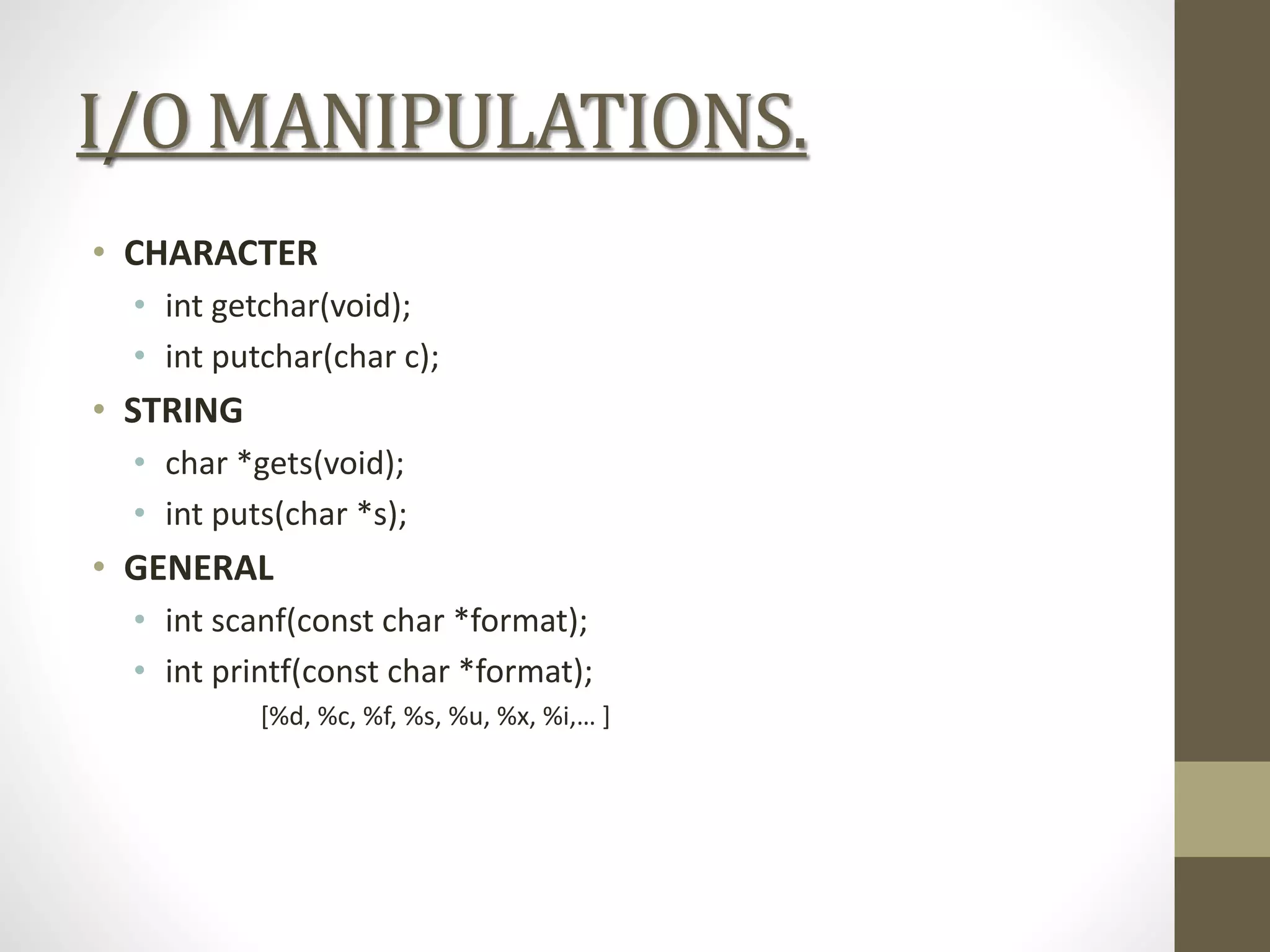 I/O MANIPULATIONS.
• CHARACTER
• int getchar(void);
• int putchar(char c);
• STRING
• char *gets(void);
• int puts(char *s);
• GENERAL
• int scanf(const char *format);
• int printf(const char *format);
[%d, %c, %f, %s, %u, %x, %i,… ]
 