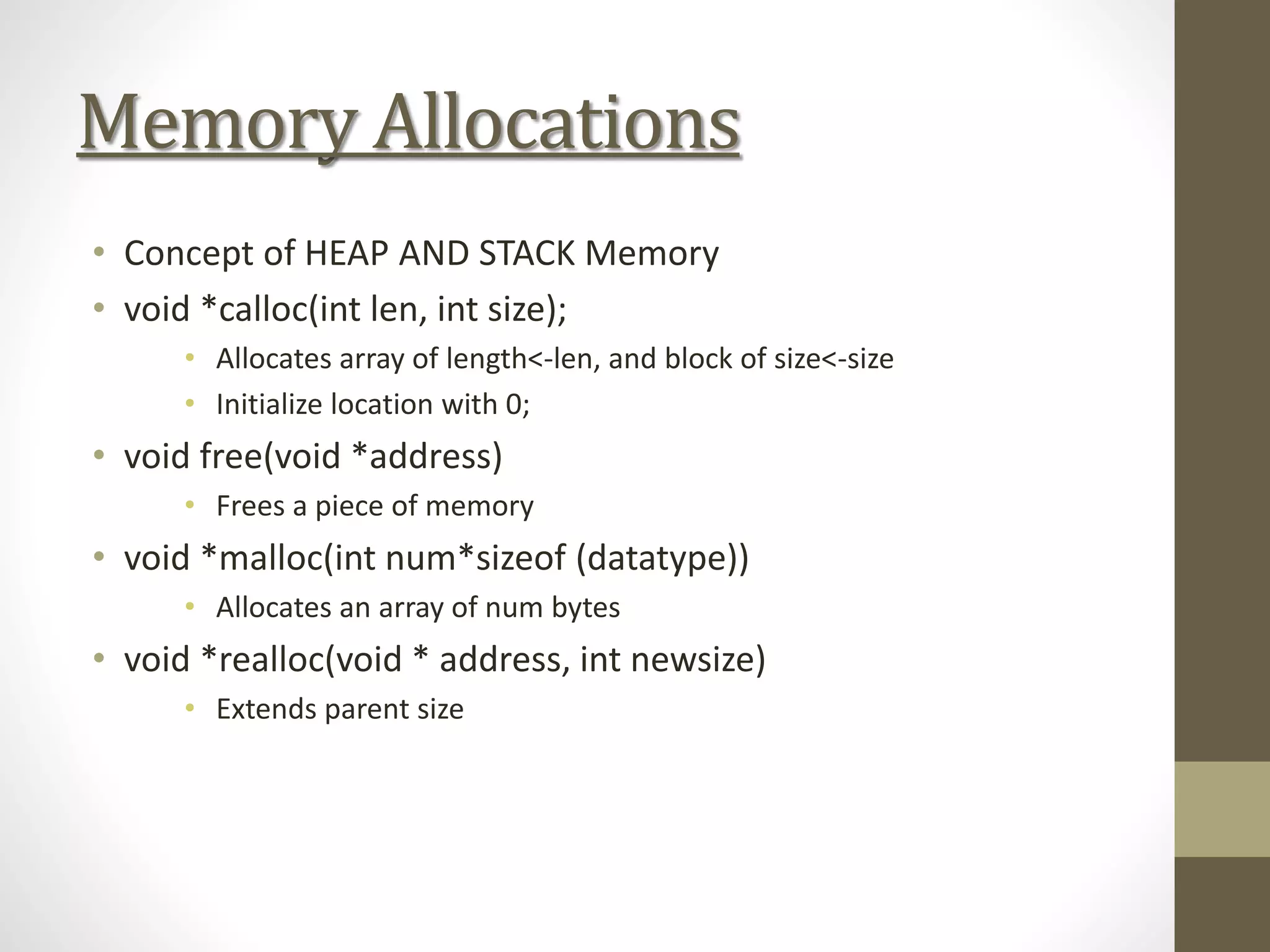 Memory Allocations
• Concept of HEAP AND STACK Memory
• void *calloc(int len, int size);
• Allocates array of length<-len, and block of size<-size
• Initialize location with 0;
• void free(void *address)
• Frees a piece of memory
• void *malloc(int num*sizeof (datatype))
• Allocates an array of num bytes
• void *realloc(void * address, int newsize)
• Extends parent size
 