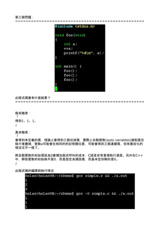 第三個問題： 
================================================= 
 
 
 
 
 
 
 
 
 
 
 
 
 
 
 
 
 
 
 
此程式碼會有什麼結果？ 
================================================= 
 
 
假求職者： 
「 
得到1、1、1。 
」 
 
真求職者： 
「 
會得到未定義的值，理論上會得到三個垃圾值，實際上自動變數(auto variables)被配置在
執行堆疊裡，變數a可能會在相同的的記憶體位置，可能會得到三個連續值，但有最佳化的
情況又不一樣了。 
 
將自動變數的初始值設為0會增加函式呼叫的成本，C語言非常重視執行速度。另外在C++
中，靜態變數的初始執不是0，而是設定為預設值，而基本型別剛好是0。 
」 
 
此程式碼的編譯與執行情況 
 
 
 
 
 
 
 
 
 
 
 
