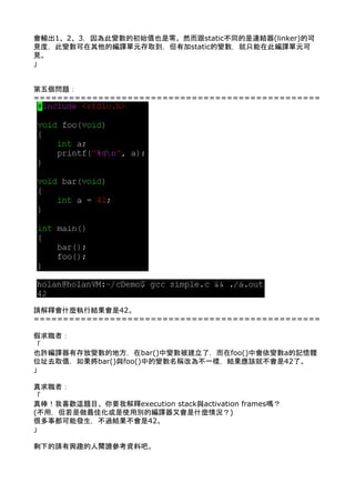 會輸出1、2、3，因為此變數的初始值也是零。然而跟static不同的是連結器(linker)的可
見度，此變數可在其他的編譯單元存取到，但有加static的變數，就只能在此編譯單元可
見。 
」 
 
 
第五個問題： 
================================================= 
 
 
 
 
 
 
 
 
 
 
 
 
 
 
 
 
 
 
 
 
 
 
 
 
請解釋會什麼執行結果會是42。 
================================================= 
 
假求職者： 
「 
也許編譯器有存放變數的地方，在bar()中變數被建立了，而在foo()中會依變數a的記憶體
位址去取值，如果將bar()與foo()中的變數名稱改為不一樣，結果應該就不會是42了。 
」 
 
真求職者： 
「 
真棒！我喜歡這題目。你要我解釋execution stack與activation frames嗎？ 
(不用，但若是做最佳化或是使用別的編譯器又會是什麼情況？) 
很多事都可能發生，不過結果不會是42。 
」 
 
剩下的請有興趣的人閱讀參考資料吧。 
 
 
 