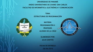 UNIVERSIDAD DE PANAMÁ
ANEXO UNIVERSITARIO DE CHAME-SAN CARLOS
FACULTAD DE INFORMÁTICA, ELECTRÓNICA Y COMUNICACIÓN
TEMA:
ESTRUCTURAS DE PROGRAMACIÓN
MATERIA:
PROGRAMACIÓN II
PROFESOR:
ALONSO DE LA CRÚZ
ELABORADO POR:
JULIO SANTOS
FECHA DE ENTREGA:
28/09/2016
 
