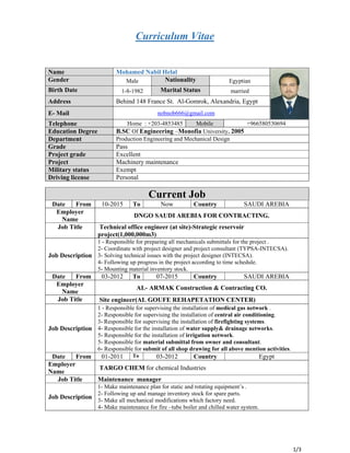  
1/3
Curriculum Vitae
Name Mohamed Nabil Helal
Gender Male Nationality Egyptian
Birth Date 1-8-1982 Marital Status married
Address Behind 148 France St. Al-Gomrok, Alexandria, Egypt
E- Mail nobnob666@gmail.com
Telephone Home : +203-4853485 Mobile +966580530694
Education Degree B.SC Of Engineering –Monofia University. 2005
Department Production Engineering and Mechanical Design
Grade Pass
Project grade Excellent
Project Machinery maintenance
Military status Exempt
Driving license Personal 
Current Job
Date From 10-2015 To Now Country SAUDI AREBIA
Employer
Name
DNGO SAUDI AREBIA FOR CONTRACTING.
Job Title Technical office engineer (at site)-Strategic reservoir
project(1,000,000m3)
Job Description
1 - Responsible for preparing all mechanicals submittals for the project .
2- Coordinate with project designer and project consultant (TYPSA-INTECSA).
3- Solving technical issues with the project designer (INTECSA).
4- Following up progress in the project according to time schedule.
5- Mounting material inventory stock.
Date From 03-2012 To 07-2015 Country SAUDI AREBIA
Employer
Name
AL- ARMAK Construction & Contracting CO.
Job Title Site engineer(AL GOUFE REHAPETATION CENTER)
Job Description
1 - Responsible for supervising the installation of medical gas network .
2- Responsible for supervising the installation of central air conditioning.
3- Responsible for supervising the installation of firefighting systems.
4- Responsible for the installation of water supply& drainage networks.
5- Responsible for the installation of irrigation network.
5- Responsible for material submittal from owner and consultant.
6- Responsible for submit of all shop drawing for all above mention activities.
Date From 01-2011 To 03-2012 Country Egypt
Employer
Name
TARGO CHEM for chemical Industries
Job Title Maintenance manager
Job Description
1- Make maintenance plan for static and rotating equipment’s .
2- Following up and manage inventory stock for spare parts.
3- Make all mechanical modifications which factory need.
4- Make maintenance for fire –tube boiler and chilled water system.
 
 