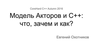 CoreHard C++ Autumn 2016
Модель Акторов и C++:
что, зачем и как?
Евгений Охотников
 
