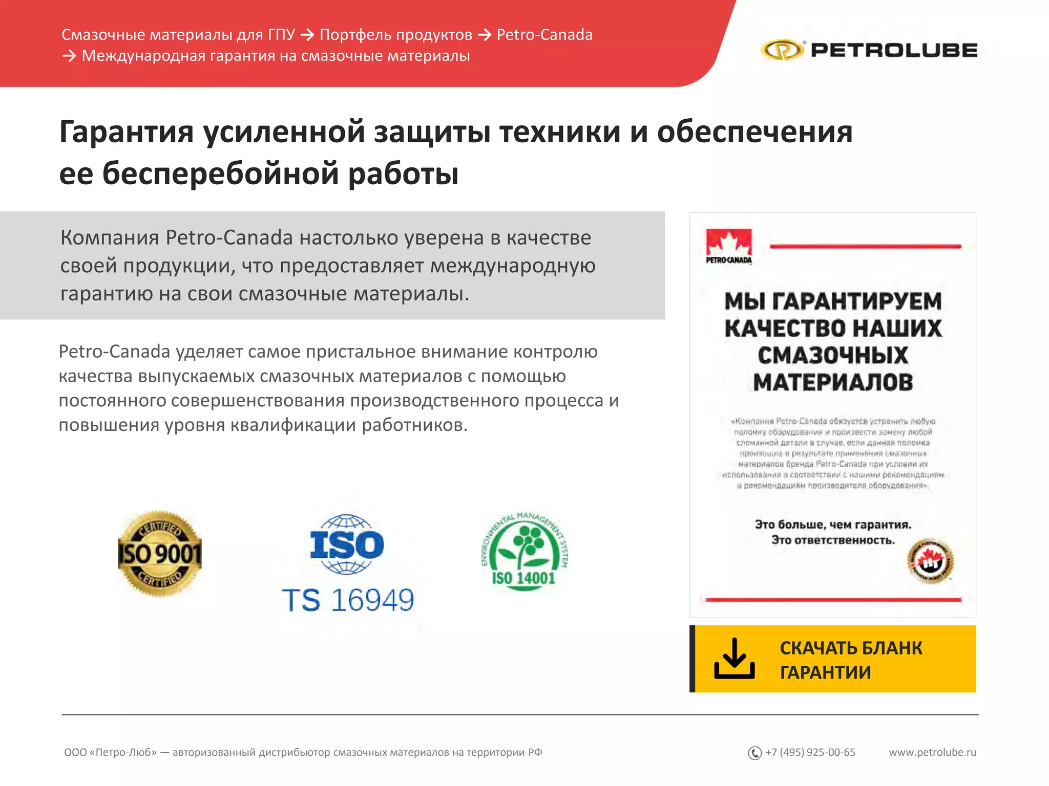 www.petrolube.ru+7 (495) 925-00-65
Гарантия усиленной защиты техники и обеспечения
ее бесперебойной работы
ООО «Петро-Люб» — авторизованный дистрибьютор смазочных материалов на территории РФ
Petro-Canada уделяет самое пристальное внимание контролю
качества выпускаемых смазочных материалов с помощью
постоянного совершенствования производственного процесса и
повышения уровня квалификации работников.
Компания Petro-Canada настолько уверена в качестве
своей продукции, что предоставляет международную
гарантию на свои смазочные материалы.
Смазочные материалы для ГПУ → Портфель продуктов → Petro-Canada
→ Международная гарантия на смазочные материалы
СКАЧАТЬ БЛАНК
ГАРАНТИИ
 